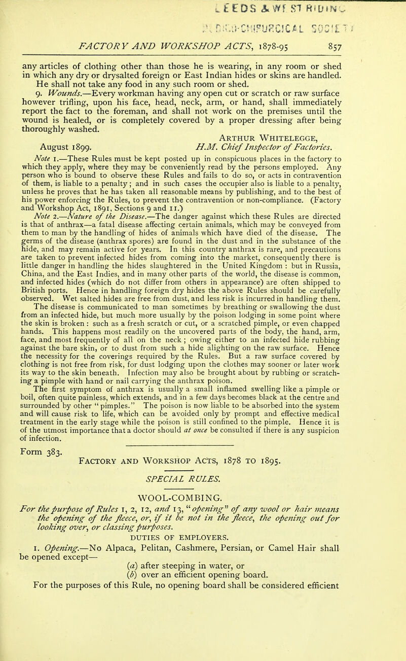 any articles of clothing other than those he is wearing, in any room or shed in which any dry or drysalted foreign or East Indian hides or skins are handled. He shall not take any food in any such room or shed. 9. Wounds.—Every workman having any open cut or scratch or raw surface however trifling, upon his face, head, neck, arm, or hand, shall immediately report the fact to the foreman, and shall not work on the premises until the wound is healed, or is completely covered by a proper dressing after being thoroughly washed. Arthur Whitelegge, August 1899. H.M. Chief hispector of Factories. Note I.—These Rules must be kept posted up in conspicuous places in the factory to which they apply, where they may be conveniently read by the persons employed. Any person who is bound to observe these Rules and fails to do so, or acts in contravention of them, is liable to a penalty ; and in such cases the occupier also is liable to a penalty, unless he proves that he has taken all reasonable means by publishing, and to the best of his power enforcing the Rules, to prevent the contravention or non-compliance. (Factory and Workshop Act, 1891, Sections 9 and 11.) Note 2.—Nature of the Disease.—The danger against which these Rules are directed is that of anthrax—a fatal disease affecting certain animals, which may be conveyed from them to man by the handling of hides of animals which have died of the disease. The germs of the disease (anthrax spores) are found in the dust and in the substance of the hide, and may remain active for years. In this country anthrax is rare, and precautions are taken to prevent infected hides from coming into the market, consequently there is little danger in handling the hides slaughtered in the United Kingdom : but in Russia, China, and the East Indies, and in many other parts of the world, the disease is common, and infected hides (which do not differ from others in appearance) are often shipped to British ports. Hence in handling foreign dry hides the above Rules should be carefully observed. Wet salted hides are free from dust, and less risk is incurred in handling them. The disease is communicated to man sometimes by breathing or swallowing the dust from an infected hide, but much more usually by the poison lodging in some point where the skin is broken : such as a fresh scratch or cut, or a scratched pimple, or even chapped hands. This happens most readily on the uncovered parts of the body, the hand, arm, face, and most frequently of all on the neck ; owing either to an infected hide rubbing against the bare skin, or to dust from such a hide alighting on the raw surface. Hence the necessity for the coverings required by the Rules. But a raw surface covered by clothing is not free from risk, for dust lodging upon the clothes may sooner or later work its way to the skin beneath. Infection may also be brought about by rubbing or scratch- ing a pimple with hand or nail carrying the anthrax poison. The first symptom of anthrax is usually a small inflamed swelling like a pimple or boil, often quite painless, which extends, and in a few days becomes black at the centre and surrounded by other pimples. The poison is now liable to be absorbed into the system and will cause risk to life, which can be avoided only by prompt and effective medical treatment in the early stage while the poison is still confined to the pimple. Hence it is of the utmost importance that a doctor should at once be consulted if there is any suspicion of infection. Form 383. Factory and Workshop Acts, 1878 to 1895. SPECIAL RULES. WOOL-COMBING. For the purpose of Rules i, 2, 12, and 13,'''' opening of any wool or hair means the opening of the fleece, or, if it be not in the fleece, the opening out for looking over, or classing purposes. DUTIES OF EMPLOYERS. I. Opening.—No Alpaca, Pelitan, Cashmere, Persian, or Camel Hair shall be opened except— (a) after steeping in water, or (3) over an efficient opening board. For the purposes of this Rule, no opening board shall be considered efficient