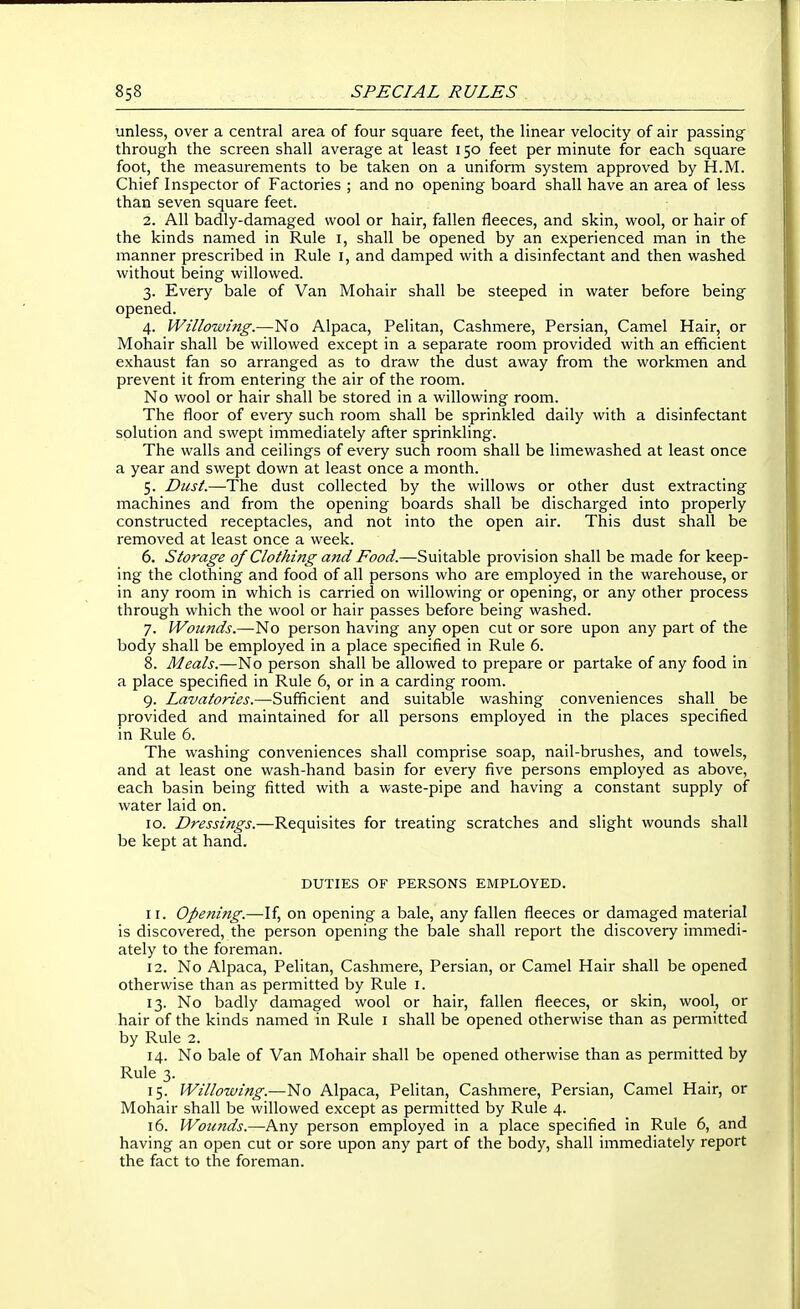 unless, over a central area of four square feet, the linear velocity of air passing- through the screen shall average at least 150 feet per minute for each square foot, the measurements to be taken on a uniform system approved by H.M. Chief Inspector of Factories ; and no opening board shall have an area of less than seven square feet. 2. All badly-damaged wool or hair, fallen fleeces, and skin, wool, or hair of the kinds named in Rule i, shall be opened by an experienced man in the manner prescribed in Rule i, and damped with a disinfectant and then washed without being willowed. 3. Every bale of Van Mohair shall be steeped in water before being opened. 4. Willowing.—No Alpaca, Pelitan, Cashmere, Persian, Camel Hair, or Mohair shall be willowed except in a separate room provided with an efficient exhaust fan so arranged as to draw the dust away from the workmen and prevent it from entering the air of the room. No wool or hair shall be stored in a willowing room. The floor of every such room shall be sprinkled daily with a disinfectant solution and swept immediately after sprinkling. The walls and ceilings of every such room shall be limewashed at least once a year and swept down at least once a month. 5. Dust.—The dust collected by the willows or other dust extracting machines and from the opening boards shall be discharged into properly constructed receptacles, and not into the open air. This dust shall be removed at least once a week. 6. Storage of Clothi7ig and Food.—Suitable provision shall be made for keep- ing the clothing and food of all persons who are employed in the warehouse, or in any room in which is carried on willowing or opening, or any other process through which the wool or hair passes before being washed. 7. Woimds.—No person having any open cut or sore upon any part of the body shall be employed in a place specified in Rule 6. 8. Meals.—No person shall be allowed to prepare or partake of any food in a place specified in Rule 6, or in a carding room. 9. Lavatories.—^Sufficient and suitable washing conveniences shall be provided and maintained for all persons employed in the places specified in Rule 6. The washing conveniences shall comprise soap, nail-brushes, and towels, and at least one wash-hand basin for every five persons employed as above, each basin being fitted with a waste-pipe and having a constant supply of water laid on. 10. Dressings.—Requisites for treating scratches and slight wounds shall be kept at hand. DUTIES OF PERSONS EMPLOYED. 11. Opening.—If, on opening a bale, any fallen fleeces or damaged material is discovered, the person opening the bale shall report the discovery immedi- ately to the foreman. 12. No Alpaca, Pelitan, Cashmere, Persian, or Camel Hair shall be opened otherwise than as permitted by Rule i. 13. No badly damaged wool or hair, fallen fleeces, or skin, wool, or hair of the kinds named in Rule i shall be opened otherwise than as permitted by Rule 2. 14. No bale of Van Mohair shall be opened otherwise than as permitted by Rule 3. 15. Willowing.—No Alpaca, Pelitan, Cashmere, Persian, Camel Hair, or Mohair shall be willowed except as permitted by Rule 4. 16. Woicnds.—Any person employed in a place specified in Rule 6, and having an open cut or sore upon any part of the body, shall immediately report the fact to the foreman.