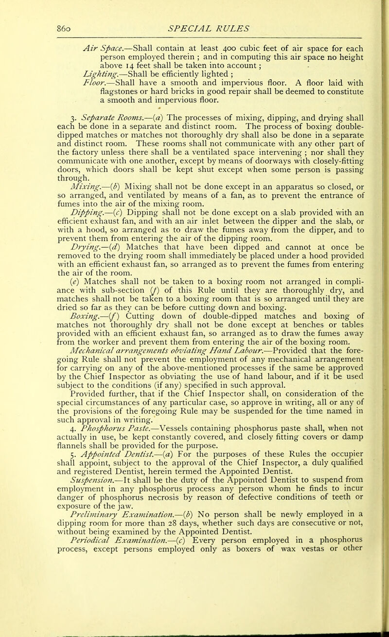 Air Space.—Shall contain at least 400 cubic feet of air space for each person employed therein ; and in computing this air space no height above 14 feet shall be taken into account; Lightmg.—Shall be efficiently lighted ; Floor.—Shall have a smooth and impervious floor. A floor laid with flagstones or hard bricks in good repair shall be deemed to constitute a smooth and impervious floor. 3. Separate Rooms.—[a) The processes of mixing, dipping, and drying shall each be done in a separate and distinct room. The process of boxing double- dipped matches or matches not thoroughly dry shall also be done in a separate and distinct room. These rooms shall not communicate with any other part of the factory unless there shall be a ventilated space intervening ; nor shall they communicate with one another, except by means of doorways with closely-fitting doors, which doors shall be kept shut except when some person is passing through. Mixing.—[b) Mixing shall not be done except in an apparatus so closed, or so arranged, and ventilated by means of a fan, as to prevent the entrance of fumes into the air of the mixing room. Dipping.—{/) Dipping shall not be done except on a slab provided with an efficient exhaust fan, and with an air inlet between the dipper and the slab, or with a hood, so arranged as to draw the fumes away from the dipper, and to prevent them from entering the air of the dipping room. Drying.—{d) Matches that have been dipped and cannot at once be removed to the drying room shall immediately be placed under a hood provided with an efficient exhaust fan, so arranged as to prevent the fumes from entering the air of the room. {e) Matches shall not be taken to a boxing room not arranged in compli- ance with sub-section (J) of this Rule until they are thoroughly dry, and matches shall not be taken to a boxing room that is so arranged until they are dried so far as they can be before cutting down and boxing. Boxittg.—(/) Cutting down of double-dipped matches and boxing of matches not thoroughly dry shall not be done except at benches or tables provided with an efficient exhaust fan, so arranged as to draw the fumes away from the worker and prevent them from entering the air of the boxing room. Mechanical arra7igeinents obviating Ha7id Labour.—Provided that the fore- going Rule shall not prevent the employment of any mechanical arrangement for carrying on any of the above-mentioned processes if the same be approved by the Chief Inspector as obviating the use of hand labour, and if it be used subject to the conditions (if any) specified in such approval. Provided further, that if the Chief Inspector shall, on consideration of the special circumstances of any particular case, so approve in writing, all or any of the provisions of the foregoing Rule may be suspended for the time named in such approval in writing. 4. Phosphorus Paste.—Vessels containing phosphorus paste shall, when not actually in use, be kept constantly covered, and closely fitting covers or damp flannels shall be provided for the purpose. 5. Appointed Dejitist.—(a) For the purposes of these Rules the occupier shall appoint, subject to the approval of the Chief Inspector, a duly qualified and registered Dentist, herein termed the Appointed Dentist. Suspension.—It shall be the duty of the Appointed Dentist to suspend from employment in any phosphorus process any person whom he finds to incur danger of phosphorus necrosis by reason of defective conditions of teeth or exposure of the jaw. Preliminary Examination.—{b) No person shall be newly employed in a dipping room for more than 28 days, whether such days are consecutive or not, without being examined by the Appointed Dentist. Periodical Examination.—(c) Every person employed in a phosphorus process, except persons employed only as boxers of wax vestas or other