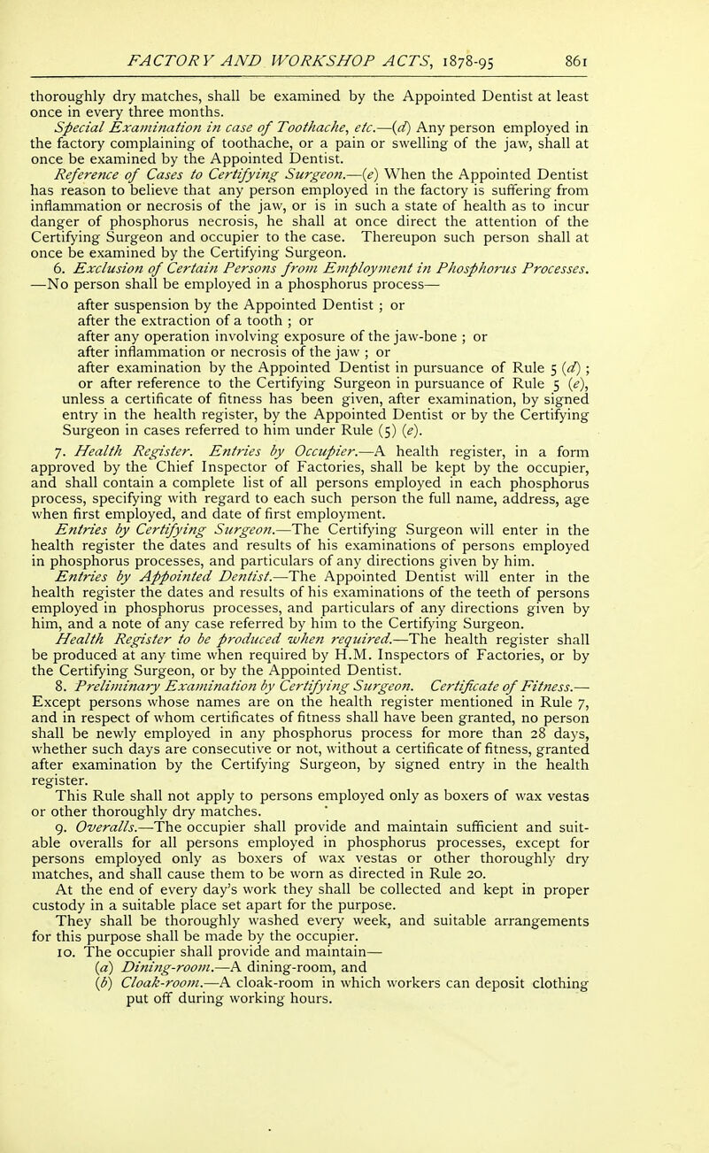 thoroughly dry matches, shall be examined by the Appointed Dentist at least once in every three months. Special Examination in case of Toothache, etc.—{d) Any person employed in the factory complaining of toothache, or a pain or swelling of the jaw, shall at once be examined by the Appointed Dentist. Reference of Cases to Certifying Surgeoft.—{e) When the Appointed Dentist has reason to believe that any person employed in the factory is suffering from inflammation or necrosis of the jaw, or is in such a state of health as to incur danger of phosphorus necrosis, he shall at once direct the attention of the Certifying Surgeon and occupier to the case. Thereupon such person shall at once be examined by the Certifying Surgeon. 6. Exclusion of Certain Persons from Employnie?tt iiz Phosphorus Processes. —No person shall be employed in a phosphorus process— after suspension by the Appointed Dentist ; or after the extraction of a tooth ; or after any operation involving exposure of the jaw-bone ; or after inflammation or necrosis of the jaw ; or after examination by the Appointed Dentist in pursuance of Rule 5 {d) ; or after reference to the Certifying Surgeon in pursuance of Rule 5 (^), unless a certificate of fitness has been given, after examination, by signed entry in the health register, by the Appointed Dentist or by the Certifying Surgeon in cases referred to him under Rule (5) {e). 7. Health Register. Entries by Occupier.—A health register, in a form approved by the Chief Inspector of Factories, shall be kept by the occupier, and shall contain a complete list of all persons employed in each phosphorus process, specifying with regard to each such person the full name, address, age when first employed, and date of first employment. Entries by Certifying Surgeon.—The Certifying Surgeon will enter in the health register the dates and results of his examinations of persons employed in phosphorus processes, and particulars of any directions given by him. Entries by Appointed Detitist.—The Appointed Dentist will enter in the health register the dates and results of his examinations of the teeth of persons employed in phosphorus processes, and particulars of any directions given by him, and a note of any case referred by him to the Certifying Surgeon. Health Register to be produced when required.—The health register shall be produced at any time when required by H.M. Inspectors of Factories, or by the Certifying Surgeon, or by the Appointed Dentist. 8. Preliminary Examination by Certifying Surgeon. Certificate of Fitness.— Except persons whose names are on the health register mentioned in Rule 7, and in respect of whom certificates of fitness shall have been granted, no person shall be newly employed in any phosphorus process for more than 28 days, whether such days are consecutive or not, without a certificate of fitness, granted after examination by the Certifying Surgeon, by signed entry in the health register. This Rule shall not apply to persons employed only as boxers of wax vestas or other thoroughly dry matches. 9. Overalls.—The occupier shall provide and maintain sufficient and suit- able overalls for all persons employed in phosphorus processes, except for persons employed only as boxers of wax vestas or other thoroughly dry matches, and shall cause them to be worn as directed in Rule 20. At the end of every day's work they shall be collected and kept in proper custody in a suitable place set apart for the purpose. They shall be thoroughly washed every week, and suitable arrangements for this purpose shall be made by the occupier. 10. The occupier shall provide and maintain— {a) Dining-room.—A dining-room, and (i^) Cloak-room.—A cloak-room in which workers can deposit clothing put off during working hours.