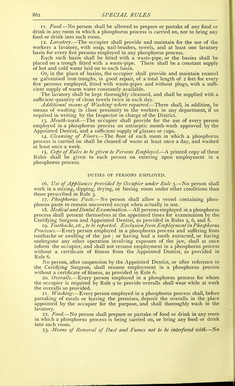 11. Food.—No person shall be allowed to prepare or partake of any food or drink in any room in which a phosphorus process is carried on, nor to bring any food or drink into such room. 12. Lavatory.—The occupier shall provide and maintain for the use of the workers a lavatory, with soap, nail-brushes, towels, and at least one lavatory basin for every five persons employed in any phosphorus process. Each such basin shall be fitted with a waste-pipe, or the basins shall be placed on a trough fitted with a waste-pipe. There shall be a constant supply of hot and cold water laid on to each basin. Or, in the place of basins, the occupier shall provide and maintain enamel or galvanised iron troughs, in good repair, of a total length of 2 feet for every five persons employed, fitted with waste-pipes and without plugs, with a suffi- cient supply of warm water constantly available. The lavatory shall be kept thoroughly cleansed, and shall be supplied with a sufficient quantity of clean towels twice in each day. Additional means of Washing where required.—There shall, in addition, be means of washing in close proximity to the workers in any department, if so required in writing by the Inspector in charge of the District. 13. Mouth-wash.—The occupier shall provide for the use of every person employed in a phosphorus process an antiseptic mouth-wash approved by the Appointed Dentist, and a sufficient supply of glasses or cups. 14. Cleansing of Floors.—The floor of each room in which a phosphorus process is carried on shall be cleared of waste at least once a day, and washed at least once a week. 15. Copy of Rules to be given to Persons Employed.—A printed copy of these Rules shall be given to each person on entering upon employment in a phosphorus process. DUTIES OF PERSONS EMPLOYED. 16. Use of Appliances provided by Occupier under Rule 3.—No person shall work in a mixing, dipping, drying, or boxing room under other conditions than those prescribed in Rule 3. 17. Phosphorus Paste.—No person shall allow a vessel containing phos- phorus paste to remain uncovered except when actually in use. 18. Medical and Dental Examination.—All persons employed in a phosphorus process shall present themselves at the appointed times for examination by the Certifying Surgeon and Appointed Dentist, as provided in Rules 5, 6, and 8. 19. Toothache.^ etc., to be reported. Exclusion from E7nployment in Phosphorus Processes.—Every person employed in a phosphorus process and suffering from toothache or swelling of the jaw: or having had a tooth extracted, or having undergone any other operation involving exposure of the jaw, shall at once inform the occupier, and shall not resume employment in a phosphorus process without a certificate of fitness from the Appointed Dentist, as provided in Rule 6. No person, after suspension by the Appointed Dentist, or after reference to the Certifying Surgeon, shall resume employment in a phosphorus process without a certificate of fitness, as provided in Rule 6. 20. Overalls.—Every person employed in a phosphorus process for whom the occupier is required by Rule 9 to provide overalls shall wear while at work the overalls so provided. 21. Washi7ig.—Every person employed in a phosphorus process shall, before partaking of meals or leaving the premises, deposit the overalls in the place appointed by the occupier for the purpose, and shall thoroughly wash in the lavatory. 22. Food.—No person shall prepare or partake of food or drink in any room in which a phosphorus process is being carried on, or bring any food or drink into such room. 23. Means of Removal of Dust and Fumes not to be interfered with.—No