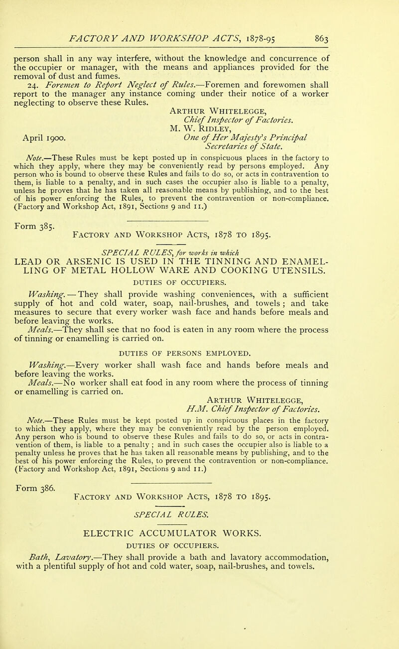 person shall in any way interfere, without the knowledge and concurrence of the occupier or manager, with the means and appliances provided for the removal of dust and fumes. 24. Foreme?i to Report Neglect of Rules.—Foremen and forewomen shall report to the manager any instance coming under their notice of a worker neglecting to observe these Rules. Arthur Whitelegge, Chief Inspector of Factories. M. W. Ridley, April 1900. One of Her Majesty^s Principal Secretaries of State. Note.—These Rules must be kept posted up in conspicuous places in the factory to which they apply, where they may be conveniently read by persons employed. Any person who is bound to observe these Rules and fails to do so, or acts in contravention to them, is liable to a penalty, and in such cases the occupier also is liable to a penalty, unless he proves that he has taken all reasonable means by publishing, and to the best of his power enforcing the Rules, to prevent the contravention or non-ccmpliance. (Factory and Workshop Act, 1891, Sections 9 and 11.) Form 385. Factory and Workshop Acts, 1878 to 1895. SPECIAL RULES, for works in which LEAD OR ARSENIC IS USED IN THE TINNING AND ENAMEL- LING OF METAL HOLLOW WARE AND COOKING UTENSILS. DUTIES OF OCCUPIERS. Washing. — They shall provide washing conveniences, with a sufficient supply of hot and cold water, soap, nail-brushes, and towels; and take measures to secure that every worker wash face and hands before meals and before leaving the works. Meals.—They shall see that no food is eaten in any room where the process of tinning or enamelling is carried on. DUTIES OF PERSONS EMPLOYED. Washing.—Every worker shall wash face and hands before meals and before leaving the works. Meals.—No worker shall eat food in any room where the process of tinning or enamelling is carried on. Arthur Whitelegge, H.M. Chief Inspector of Factories. Note.—These Rules must be kept posted up in conspicuous places in the factory to which they apply, where they may be conveniently read by the person employed. Any person who is bound to observe these Rules and fails to do so, or acts in contra- vention of them, is liable to a penalty ; and in such cases the occupier also is liable to a penalty unless he proves that he has taken all reasonable means by publishing, and to the best of his power enforcing the Rules, to prevent the contravention or non-compliance. (Factory and Workshop Act, 1891, Sections 9 and 11.) Form 386. Factory and Workshop Acts, 1878 to 1895. SPECIAL RULES. ELECTRIC ACCUMULATOR WORKS. DUTIES OF OCCUPIERS. Bath, Lavatory.—They shall provide a bath and lavatory accommodation, with a plentiful supply of hot and cold water, soap, nail-brushes, and towels.