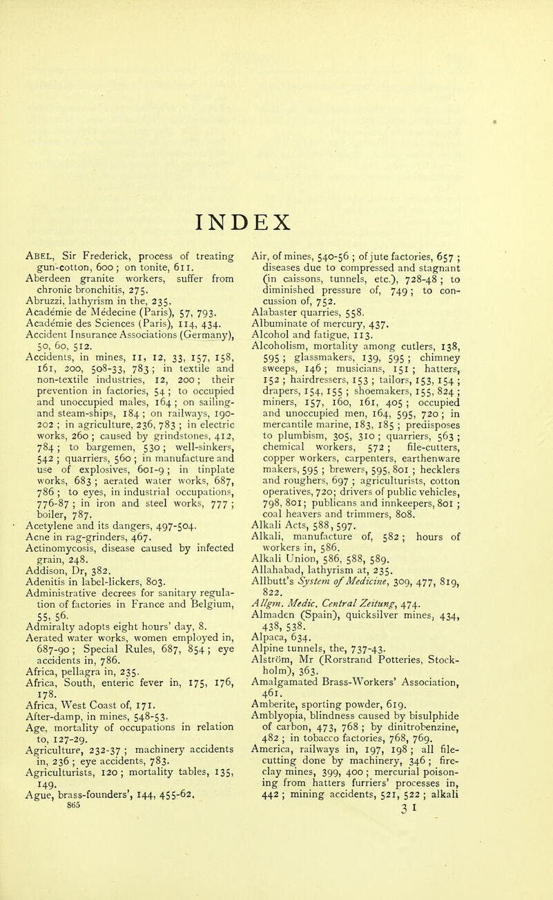 INDEX Abel, Sir Frederick, process of treating gun-cotton, 600 ; on tonite, 611. Aberdeen granite workers, suffer from chronic bronchitis, 275. Abruzzi, lathyrism in the, 235. Academie de Medecine (Paris), 57, 793. Academie des Sciences (Paris), 114, 434. Accident Insurance Associations (Germany), 50, 5o, 512. Accidents, in mines, II, 12, 33, 157, 158, 161, 200, 508-33, 783 ; in textile and non-textile industries, 12, 200; their prevention in factories, 54 ; to occupied and unoccupied males, 164 ; on sailing- and steam-ships, 184 ; on railways, 190- 202 ; in agriculture, 236, 783 ; in electric works, 260; caused by grindstones, 412, 784 ; to bargemen, 530 ; well-sinkers, 542 ; quarriers, 560 ; in manufacture and use of explosives, 601-9; in tinplate works, 683 ; aerated water works, 687, 786 ; to eyes, in industrial occupations, 776-87 ; in iron and steel works, 777 ; boiler, 787. Acetylene and its dangers, 497-504. Acne in rag-grinders, 467. Actinomycosis, disease caused by infected grain, 248. Addison, Dr, 382. Adenitis in label-lickers, 803. Administrative decrees for sanitary regula- tion of factories in France and Belgium, 55, 56- Admiralty adopts eight hours' day, 8. Aerated water works, women employed in, 687-go; Special Rules, 687, 854; eye accidents in, 786. Africa, pellagra in, 235. Africa, South, enteric fever in, 175, 176, 178. Africa, West Coast of, 171. After-damp, in mines, 548-53. Age, mortality of occupations in relation to, 127-29. Agriculture, 232-37 ; machinery accidents in, 236 ; eye accidents, 783. Agriculturists, 120; mortality tables, 135, 149. Ague, brass-founders , 144, 455-62. 865 Air, of mines, 540-56 ; of jute factories, 657 ; diseases due to compressed and stagnant (in caissons, tunnels, etc.), 728-48 ; to diminished pressure of, 749 ; to con- cussion of, 752. Alabaster quarries, 558. Albuminate of mercury, 437. Alcohol and fatigue, 113. Alcoholism, mortality among cutlers, 138, 595 ; glassmakers, 139, 595 ; chimney sweeps, 146; musicians, 151 ; hatters, 152 ; hairdressers, 153 ; tailors, 153, 154 ; drapers, 154, 155 ; shoemakers, 155, 824 ; miners, 157, 160, 161, 405 ; occupied and unoccupied men, 164, 595, 720 ; in mercantile marine, 183, 185 ; predisposes to plumbism, 305, 310 ; quarriers, 563 ; chemical workers, 572 ; file-cutters, copper workers, carpenters, earthenware makers, 595 ; brewers, 595, 801 ; hecklers and roughers, 697 ; agriculturists, cotton operatives, 720; drivers of public vehicles, 7g8, 801; publicans and innkeepers, 801 ; coal heavers and trimmers, 808. Alkali Acts, 588, 597. Alkali, manufacture of, 582 ; hours of workers in, 586. Alkali Union, 586, 588, 589. Allahabad, lathyrism at, 235. Allbutt's System of Medicine, 309, 477, 819, 822. Allgm. Medic. CentralZeiiung, 474. Almaden (Spain), quicksilver mines, 434, 438, 538. Alpaca, 634. Alpine tunnels, the, 737-43. Alstrijm, Mr (Rorstrand Potteries, Stock- holm), 363. Amalgamated Brass-Workers' Association, 461. Amberite, sporting powder, 619. Amblyopia, blindness caused by bisulphide of carbon, 473, 768 ; by dinitrobenzine, 482 ; in tobacco factories, 768, 769. America, railways in, 197, ig8 ; all file- cutting done by machinery, 346 ; fire- clay mines, 399, 400 ; mercurial poison- ing from hatters furriers' processes in, 442 ; mining accidents, 521, 522 ; alkali 3 I