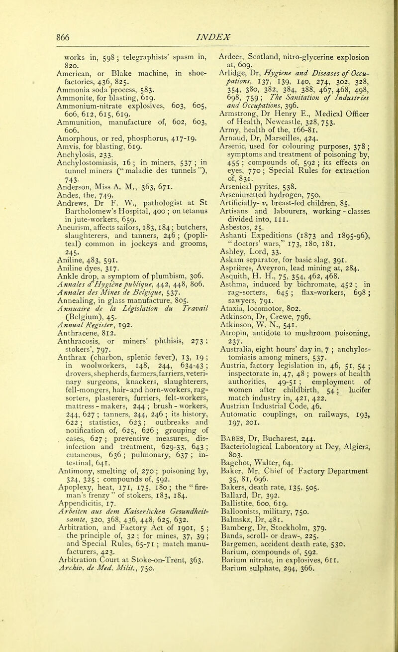 works in, 598 ; telegraphists' spasm in, 820. American, or Blake machine, in shoe- factories, 436, 825. Ammonia soda process, 583. Ammonite, for blasting, 619. Ammonium-nitrate explosives, 603, 605, 606, 612, 615, 619. Ammunition, manufacture of, 602, 603, 606. Amorphous, or red, phosphorus, 417-19. Amvis, for blasting, 619. Anchylosis, 233. Anchylostomiasis, 16 ; in miners, 537 ; in tunnel miners ( maladie des tunnels), 743- Anderson, Miss A. M., 363, 671. Andes, the, 749. Andrews, Dr F. W., pathologist at St Bartholomew's Hospital, 400 ; on tetanus in jute-workers, 659. Aneuri?m, affects sailors, 183, 184 ; butchers, slaughterers, and tanners, 246 ; (popli- teal) common in jockeys and grooms, 245- Aniline, 483, 591. Aniline dyes, 317. Ankle drop, a symptom of plumbism, 306. Annales (THygienepithlique, 442, 448, 806. Annales des Mines de Belgique, 537. Annealing, in glass manufacture, 805. Annuaire de la Legislation du Travail (Belgium), 45. Annual Register, 192. Anthracene, 812. Anthracosis, or miners' phthisis, 273 ; stokers', 797. Anthrax (charbon, splenic fever), 13, 19 ; in woolworkers, 148, 244, 634-43 ; drovers, shepherds, farmers, farriers, veteri- nary surgeons, knackers, slaughterers, fell-mongers, hair- and horn-workers, rag- sorters, plasterers, furriers, felt-workers, mattress - makers, 244 ; brush - workers, 244, 627 ; tanners, 244, 246 ; its history, 622 ; statistics, 623 ; outbreaks and notification of, 625, 626 ; grouping of cases, 627 ; preventive measures, dis- infection and treatment, 629-33, 643 ; cutaneous, 636 ; pulmonary, 637 ; in- testinal, 641. Antimony, smelting of, 270 ; poisoning by, 324, 325 ; compounds of, 592. Apoplexy, heat, 171, 175, 180; the  fire- man's frenzy of stokers, 183, 184. Appendicitis, 17. Arheiten aus dem Kaiserlichen Gesundkeii- samte, 320, 368, 436, 448, 625, 632. Arbitration, and Factory Act of 1901, 5 ; the principle of, 32 ; for mines, 37, 39 ; and Special Rules, 65-71 ; match manu- facturers, 423. Arbitration Court at Stoke-on-Trent, 363. Archiv. de Med. Milit., 750. Ardeer, Scotland, nitro-glycerine explosion at, 609. Arlidge, Dr, Hygiene and Diseases of Occu- pations, 137, 139, 140, 274, 302, 328, 354, 380, 382, 384, 388, 467, 468, 498, 698, 759 ; ^f^^ Sanitation of Industries and Occupations, 396. Armstrong, Dr Henry E., Medical Officer of Health, Newcastle, 328, 753. Army, health of the, 166-81. Arnaud, Dr, Marseilles, 424. Arsenic, used for colouring purposes, 378 ; symptoms and treatment of poisoning by, 455 ; compounds of, 592 ; its effects on eyes, 770 ; Special Rules for extraction of, 831. Arsenical pyrites, 538. Arseniuretted hydrogen, 750. Artificially- v. breast-fed children, 85. Artisans and labourers, working - classes divided into. III. Asbestos, 25. Ashanti Expeditions (1873 and 1895-96), doctors' wars, 173, 180, 181. Ashley, Lord, 33. Askam separator, for basic slag, 391. Asprieres, Aveyron, lead mining at, 284. Asquith, H. H., 75, 354, 462, 468. Asthma, induced by bichromate, 452 ; in rag-sorters, 645 ; flax-workers, 698 ; sawyers, 791. Ataxia, locomotor, 802. Atkinson, Dr, Crewe, 796. Atkinson, W. N., 541. Atropin, antidote to mushroom poisoning, 237- . Australia, eight hours' day in, 7 ; anchylos- tomiasis among miners, 537. Austria, factory legislation in, 46, 51, 54 ; inspectorate in, 47, 48 ; powers of health authorities, 49-51 ; employment of women after childbirth, 54; lucifer match industry in, 421, 422. Austrian Industrial Code, 46. Automatic couplings, on railways, 193, 197, 201. Babes, Dr, Bucharest, 244. Bacteriological Laboratory at Dey, Algiers, 803. Bagehot, Walter, 64. Baker, Mr, Chief of Factory Department 35, 81, 696. Bakers, death rate, 135, 505. Ballard, Dr, 392. Ballistite, 600, 619. Balloonists, military, 750. Balmskz, Dr, 481. Bamberg, Dr, Stockholm, 379. Bands, scroll- or draw-, 225. Bargemen, accident death rate, 530. Barium, compounds of, 592. Barium nitrate, in explosives, 611. Barium sulphate, 294, 366.