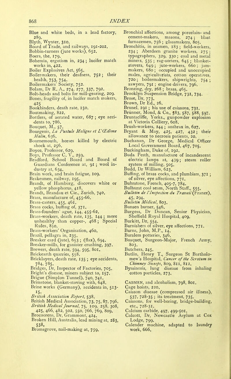 Blue and white beds, in a lead factory, 289. Blyth, Wynter, 310. Board of Trade, and railways, 191-202. Bobbin-turners (jute works), 652. Boers, the, 179. Bohemia, ergotism in, 234 ; lucifer match works in, 422. Boiler Explosives Act, 565. Boilermakers, their deafness, 752 ; their health, 753, 754. Boilermakers' Society, 752- Bolam, Dr R. A., 274, 277, 337, 792. Bolt-heads and bolts for mill-gearing, 209. Bones, fragility of, in lucifer match makers, 425 . Bookbinders, death rate, 150. Bootmaking, 822. Bottlers, of aerated water, 687 ; eye acci- dents to, 786. Bouquet, M., 57. Bourgeois, La Pustule MaligJie et UCEdeme Matin, 636. Bournemouth, horses killed by electric shock at, 256. Boyce, Professor, 629. Boys, Professor C. V., 259. Bradford, School Board and Board of Guardians Conference at, 91 ; wool in- dustry at, 634. Brain work, and brain fatigue, I09. Brakesmen, railway, 195. Brandt, of Hamburg, discovers white or yellow phosphorus, 418. Brandt, Brandau et Cie., Zurich, 740. Brass, manufacture of, 455-66. Brass-casters, 455, 461. Brass cocks, buffing of, 371. Brass-founders' ague, 144, 455-62, Brass-workers, death rate, 135, 144; more unhealthy than copper-, 468 ; Special Rules, 850. Brass-workers' Organisation, 460, Brazil, pellagra in, 235. Breaker card (jute), 653 ; (flax), 694. Breaker-mills, for ganister crushing, 397. Brewers, death rate, 594, 595, 801. Brickearth quarries, 558. Bricklayers, death rate, 135 ; eye accidents, 784, 785. Bridges, Dr, Inspector of Factories, 705. Bright's disease, miners subject to, 157. Brigue (Simplon Tunnel), 740, 741. Brimstone, blanket-stoving with, 648. Brine works (Germany), accidents in, 513- 15. British Association Report, 538. British Medical Association, 73, 75, 87, 796. British Medical Journal, 75, 109, 258, 308, 425, 466, 482, 502, 550, 766, 769, 809. Brocoorens, Dr, Grammont, 424. Broken Hill, Australia, lead mining at, 283, 538. Bromsgrove, nail-making at, 759. Bronchial affections, among porcelain- and cement-makers, masons, 274; blast furnacemen, 756 ; glassmakers, 805. Bronchitis, in seamen, 183 ; field-woikers, 234; Aberdeen granite workers, 275; typographers, 329, 330; coal and metal miners, 535 ; rag-sorters, 645 ; blanket- stovers, 649 ; jute-workers, 660 ; jam- makers, 680 ; occupied and unoccupied males, agriculturists, cotton operatives, 720; boilermakers, shipwrights, 754 ; sawyers, 791 ; engine drivers, 796. Bronzing, dry, 268 ; brass, 465. Brooklyn Suspension Bridge, 731, 734. Brose, Dr, 773. Brown, Dr Ed., 26. Brunei, 191 ; his use of caissons, 731. Briinner, Mond, & Co., 583, 587, 588, 597. Bruntscliffe, Yorks., gunpowder explosion at Victoria Colliery, 608. Brush-workers, 244 ; anthrax in, 627. Bryant & May, 425, 427, 432; their allowance to necrosis patients, 20. Buchanan, Dr George, Medical Officer Local Government Board, 467, 705. Buckingham, Duke of, 192. Buda Pesth, manufacture of incandescent electric lamps at, 439; steam roller system of milling, 505. Budd, Dr William, 623. Buffing, of brass cocks, and plumbism, 371 ; of silver, eye affections, 771. Buhrstone, French, 405-7, 784. Bulhurst coal seam, North Staff., 555, Bulletin de I'Inspection du Travail (ViAwct), 45, 294. Bulletin Medical, 803. Bunsen burner, 546. Burgess, Dr Duncan, Senior Physician, Sheffield Royal Hospital, 409. Burkitt, Dr, 554. Burnishers of silver, eye affections, 771. Burns, John, M.P., 14. Burslem potteries, 346. Busquet, Surgeon-iVIajor, French Army, 803. Butchers, 245. Butlin, Henry T., Surgeon St Bartholo- mew's Hospital, Cancer of the Scrotum in Chimney Sueeps, 809, 811, 812, Byssinosis, lung disease from inhaling cotton particles, 273. Cabmen, and alcoholism, 798, 801. Cage hoists, 220. Caisson disease (compressed air ilhiess), 537, 728-35 ; its treatment, 735- Caissons, for well-boring, bridge-building, etc., 728-31. Calcium carbide, 497, 499-501. Calcott, Dr, Newcastle Asylum at Cox Lodge, 799. Calender machine, adapted to laundry work, 666,