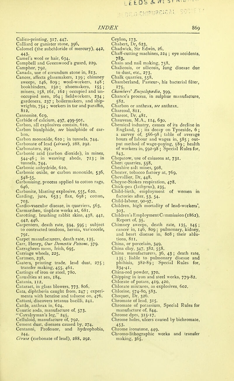 L D S 6. ^ i ^ ' INDEX 869 Calico-printing, 317, 447- Calliard or ganister stone, 396, Calomel (the subchloride of mercury), 442, 443.^ Camel's wool or hair, 634. Campbell and Greenwood's guard, 229, Camphor, 792. Canada, use of corundum stone in, 813. Cancer, affects glassmakers, 139 ; chimney sweeps, 146, 809; wool-workers, 148 ; bookbinders, 150; shoemakers, 15S i miners, 158, 161, 162 ; occupied and un- occupied men, 164 ; fieldvvorkers, 234 ; gardeners, 237 ; boilermakers, and ship- wrights, 754 ; workers in tar and paraffin, 812. Cannonite, 619. Carbide of calcium, 497, 499-501, Carbon, all explosives contain, 610. Carbon bisulphide, see bisulphide of car- bon. Carbon monoxide, 610 ; in tunnels, 744. Carbonate of lead (ceruse')^ 288, 292. Carbonators, 291. Carbonic acid (carbon dioxide), in mines, 544-46; in weaving sheds, 713; in tunnels, 744. Carbonic anhydride, 610. Carbonic oxide, or carbon monoxide, 536, 548-55. Carbonising, process applied to cotton rags, 646. Carbonite, blasting explosive, 555, 620. Carding, jute, 653 ; flax, 698 ; cotton, 703. Cardio-vascular disease, in quarriers, 563. Carmarthen, tinplate works at, 681. Carotting, brushing rabbit skins, 438, 441, 442, 446. Carpenters, death rate, 594, 595 ; subject to contracted tendons, hernia, varicocele, 791. Carpet manufacturers, death rate, 135. Carr, Henry, Our Domestic Poisons, 379. Carragheen moss, Irish, 695. Carriage wheels, 225. Cartmen, 238. Casters, printing trade, lead dust, 275 ; transfer making, 455, 461. Castings of iron or steel, 780. Casualties at sea, 184. Catania, 112, Cataract, in glass blowers, 773i 806. Cats, diphtheria caught from, 247 ; experi- ments with benzine and toluene on, 476. Cattani, discovers tetanus bacilli, 241. Cattle, anthrax in, 624. Caustic soda, manufacture of, 573-  Cavaliyman's leg, 245. Celluloid, manufacture of, 792. Cement dust, diseases caused by, 274. Centanni, Professor, and hydrophobia, 244. Ceruse (carbonate of lead), 288, 292. Ceylon, 173. Chabert, Dr, 623. Chadwick, Sir Edwin, 2G. Chaff-cutting machines, 224 ; eye accidents, 783. Chain and nail making, 758. Chalicosis, or silicosis, lung disease due to dust, etc., 273. Chalk quarries, 558. Chamberland, Pasteur-, his bacterial filter, 175- Chambers'' Encyclopcsdta, 399. Chance's process, in sulphur manufacture, 582. Charbon or anthrax, see anthrax. Charcoal, 811. Charcot, Dr, 481. Chauveau, M.A., 114, 630. Chemical industry, causes of its decline in England, 5 ; its decay on Tyneside, 6 ; a survey of, 566-98 ; table of average hours of labour and wages in, 585 ; out- put method of wage-paying, 589 ; health of workers in, 592-98 ; Special Rules for, 843. Chepstow, use of caissons at, 731. Chert quarries, 558. Cheshire salt mines, 508. Chester, tobacco factory at, 769. Chevallier, Dr, 448. Cheyne-Stokes respiration, 478. Chick-pea (lathyrus), 235. Child-birth, employment of women in factories after, 53, 54. Child-labour, 90-97. Children, high mortality of lead-workers', 303. Children's Employment Commission (1862), Report of, 35. Chimney sweeps, death rate, 135, 145 ; cancer in, 146, 809 ; pulmonary, kidney, and heart disease in, 808 ; their ablu- tions, 811. China, or porcelain, 349. China clay, 347, 382, 558. China manufacturers, 36, 43 ; death rate, 135 ; liable to pulmonary disease and phthisis, 382-89; Special Rules for, 834-41. China-red powder, 370. Chipping in iron and steel works, 779-82. Chlorate of potass, 419, 420. Chlorate mixtures, as explosives, 602. Chlorine, 574-80, 583. Choquet, Dr, 326. Chromate of lead, 315. Chromate of potassium, Special Rules for manufacture of, 844. Chrome dyes, 315-17. Chrome holes, ulcers caused by bichromate, 453. Chrome ironstone, 449. Chromo-lithographic works and transfer making, 365.