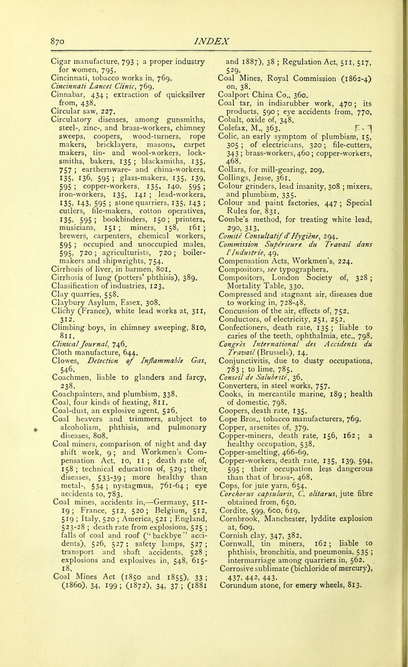 Cigar manufacture, 793 ; a proper industry for women, 795. Cincinnati, tobacco works in, 769. Cincinnati Lancet Clinic^ 769. Cinnabar, 434 ; extraction of quicksilver from, 438. Circular saw, 227. Circulatory diseases, among gunsmiths, steel-, zinc-, and brass-workers, chimney sweeps, coopers, wood-turners, rope makers, bricklayers, masons, carpet makers, tin- and wool-workers, lock- smiths, bakers, 135 ; blacksmiths, 135, 757 ; earthernware- and china-workers, 135. 136, 595; glass-makers, 135, 139, 595 ; copper-workers, 135, 140, 595 ; iron-workers, 135, 141 ; lead-workers, 135, 143, 595 ; stone quarriers, 135, 143 ; cutlers, file-makers, cotton operatives, 135, 595; bookbinders, 150; printers, musicians, 151 ; miners, 158, 161 ; brewers, carpenters, chemical workers, 595 ; occupied and unoccupied males, 595, 720 ; agriculturists, 720; boiler- makers and shipwrights, 754. Cirrhosis of liver, in barmen, 801. Cirrhosis of lung (potters' phthisis), 389. Classification of industries, 123. Clay quarries, 558. Claybury Asylum, Essex, 308. Clichy (France), white lead works at, 311, 312. Climbing boys, in chimney sweeping, 810, 811. ClifiicalJournal^ 746. Cloth manufacture, 644. Clowes, Detection of Inflammable Gas, 546. Coachmen, liable to glanders and farcy, 238. Coachpainters, and plumbism, 338. Coal, four kinds of heating, 811. Coal-dust, an explosive agent, 526. Coal heavers and trimmers, subject to alcoholism, phthisis, and pulmonary diseases, 808. Coal miners, comparison of night and day shift work, 9 ; and Workmen's Com- pensation Act, 10, II ; death rate of, 158; technical education of, 529; their, diseases, 533-39 ; more healthy than metal-, 534; nystagmus, 761-64; eye accidents to, 783. Coal mines, accidents in,—Germany, 511- 19; France, 512, 520; Belgium, 512, 519 ; Italy, 520 ; America, 521 ; England, 523-28 ; death rate from explosions, 525 ; falls of coal and roof ( backbye  acci- dents), 526, 527 ; safety lamps, 527 ; transport and shaft accidents, 528 ; explosions and explosives in, 548, 615- 18. Coal Mines Act (1850 and 1855), 33 ; (i860), 34, 199; (1872), 34> 37; (i88i and 1887), 38 ; Regulation Act, 511, 517, 529. Coal Mines, Royal Commission (l862-4) on, 38. Coalport China Co., 360. Coal tar, in indiarubber work, 470; its products, 590 ; eye accidents from, 770. Cobalt, oxide of, 348. Colefax, M., 363. T-T Colic, an early symptom of plumbism, 15, 305 ; of electricians, 320; file-cutters, 343 ; brass-workers, 460 ; copper-workers, 468. Collars, for mill-gearing, 2og. Collings, Jesse, 361. Colour grinders, lead insanity, 308 ; mixers, and plumbism, 335. Colour and paint factories, 447 ; Special Rules for, 831. Combe's method, for treating white lead, 290, 313. Comite Consultatif d'Hygiene, 294. Commission Superieure du Travail dans rIndustrie, 49. Compensation Acts, Workmen's, 224. Compositors, see typographers. Compositors, London Society of, 328 ; Mortality Table, 330. Compressed and stagnant air, diseases due to working in, 728-48. Concussion of the air, effects of, 752. Conductors, of electricity, 251, 252. Confectioners, death rate, 135 ; liable to caries of the teeth, ophthalmia, etc., 798. Congres International des Accidents du Travail (Brussels), 14. Conjunctivitis, due to dusty occupations, 783 ; to lime, 785. Conseil de Salubrite, 36. Converters, in steel works, 757- Cooks, in mercantile marine, 189; health of domestic, 798. Coopers, death rate, 135. Cope Bros,, tobacco manufacturers, 769. Copper, arsenites of, 379. Copper-miners, death rate, 156, 162 ; a healthy occupation, 538. Copper-smelting, 466-69. Copper-workers, death rate, 135, 139, 594, 595 ; their occupation less dangerous than that of brass- 468. Cops, for jute yarn, 654. Corchorus capsularis, C. olitarus, jute fibre obtained from, 650. Cordite, 599, 600, 619. Cornbrook, Manchester, lyddite explosion at, 609. Cornish clay, 347, 382. Cornwall, tin miners, 162 ; liable to phthisis, bronchitis, and pneumonia, 535 > intermarriage among quarriers in, 562. Corrosive sublimate (bichloride of mercury), 437, 442, 443- Corundum stone, for emery wheels, 813.