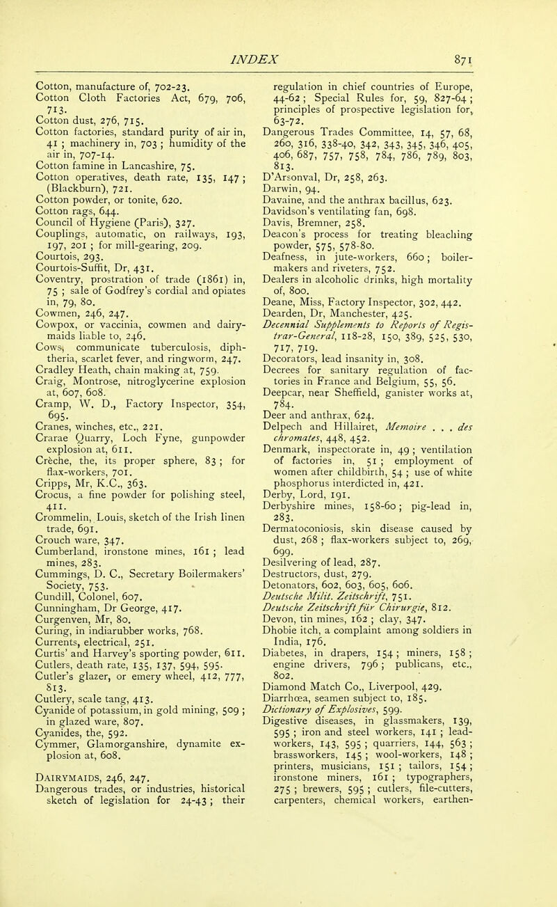 Cotton, manufacture of, 702-23. Cotton Cloth Factories Act, 679, 706, 713. Cotton dust, 276, 715. Cotton factories, standard purity of air in, 41 ; machinery in, 703 ; humidity of the air in, 707-14. Cotton famine in Lancashire, 75. Cotton operatives, death rate, 135, 147 ; (Blackburn), 721. Cotton powder, or tonite, 620. Cotton rags, 644. Council of Hygiene (Paris), 327. Couplings, automatic, on railways, 193, 197, 201 ; for mill-gearing, 209. Courtois, 293. Courtois-Suffit, Dr, 431. Coventry, prostration of trade (1861) in, 75 ; sale of Godfrey's cordial and opiates in, 79, 80. Cowmen, 246, 247. Cowpox, or vaccinia, cowmen and dairy- maids liable to, 246. Cows, communicate tuberculosis, diph- theria, scarlet fever, and ringworm, 247. Cradley Heath, chain making at, 759. Craig, Montrose, nitroglycerine explosion at, 607, 608. Cramp, W. D., Factory Inspector, 354, figs- Cranes, winches, etc., 221. Crarae Quarry, Loch Fyne, gunpowder explosion at, 611. Crfeche, the, its proper sphere, 83 ; for flax-workers, 701. Cripps, Mr, K.C., 363. Crocus, a fine powder for polishing steel, Crommelin, Louis, sketch of the Irish linen trade, 691. Crouch ware, 347. Cumberland, ironstone mines, 161 ; lead mines, 283. Cummings, D. C, Secretary Boilermakers' Society, 753. Cundill, Colonel, 607. Cunningham, Dr George, 417. Curgenven, Mr, 80. Curing, in indiarubber works, 768. Currents, electrical, 251. Curtis' and Harvey's sporting powder, 611. Cutlers, death rate, 135, 137, 594, 595. Cutler's glazer, or emery wheel, 412, 777, 813. Cutlery, scale tang, 413. Cyanide of potassium, in gold mining, 509 ; in glazed ware, 807. C3'anides, the, 592. Cymmer, Glamorganshire, dynamite ex- plosion at, 608. Dairymaids, 246, 247. Dangerous trades, or industries, historical sketch of legislation for 24-43 ; their regulation in chief countries of Europe, 44-62 ; Special Rules for, 59, 827-64 ; principles of prospective legislation for^ 63-72. Dangerous Trades Committee, 14, 57, 68, 260, 316, 338-40, 342, 343, 345, 346, 405, 406, 687, 757, 758, 784, 786, 789, 803, 813. D'Arsonval, Dr, 258, 263. Darwin, 94. Davaine, and the anthrax bacillus, 623. Davidson's ventilating fan, 698. Davis, Bremner, 258. Deacon's process for treating bleaching powder, 575,.578-8o. Deafness, in jute-workers, 660 ; boiler- makers and riveters, 752. Dealers in alcoholic drinks, high mortality of, 800. Deane, Miss, Factory Inspector, 302, 442. Dearden, Dr, Manchester, 425. Decennial Supplements to Reports of Regis- trar-General, 118-28, 150, 389, 525, 530, 717, 719- Decorators, lead insanity in, 308. Decrees for sanitary regulation of fac- tories in France and Belgium, 55, 56. Deepcar, near Sheffield, ganister works at, 784. Deer and anthrax, 624. Delpech and Hillairet, Memoire . . . des chromates, 448, 452. Denmark, inspectorate in, 49 ; ventilation of factories in, 51 ; employment of women after childbirth, 54 ; use of white phosphorus interdicted in, 421. Derby, Lord, 191. Derbyshire mines, 158-60; pig-lead in, 283. Dermatoconiosis, skin disease caused by dust, 268 ; flax-workers subject to, 269, 699. Desilvering of lead, 287. Destructors, dust, 279. Detonators, 602, 603, 605, 606. Deutsche Milit. Zeitschrift, 751. Deutsche Zeitschriftfiir Chirurgie, 812. Devon, tin mines, 162 ; clay, 347. Dhobie itch, a complaint among soldiers in India, 176. Diabetes, in drapers, 154; miners, 158; engine drivers, 796 ; publicans, etc., 802. Diamond Match Co., Liverpool, 429. Diarrhoea, seamen subject to, 185. Dictionary of Explosives, 599. Digestive diseases, in glassmakers, 139, 595 ; iron and steel workers, 141 ; lead- workers, 143, 595 ; quarriers, 144, 563 ; brassworkers, 145 ; wool-workers, 148 ; printers, musicians, 151 ; tailors, 154; ironstone miners, 161 ; typographers, 275 ; brewers, 595 ; cutlers, file-cutters, carpenters, chemical workers, earthen-