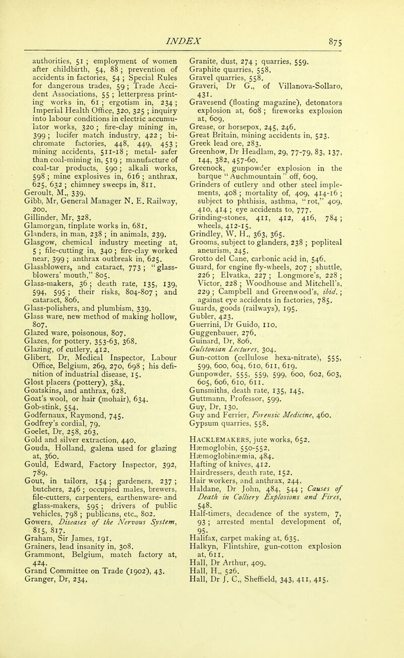 authorities, 51 ; employment of women after childbirth, 54, 88 ; prevention of accidents in factories, 54 ; Special Rules for dangerous trades, 59 ; Trade Acci- dent Associations, 55 ; letterpress print- ing works in, 61 ; ergotism in, 234 ; Imperial Health Office, 320, 325 ; inquiry into labour conditions in electric accumu- lator works, 320 ; fire-clay mining in, 399 ; lucifer match industry, 422 ; bi- chromate factories, 448, 449, 453 ; mining accidents, 511-18 ; metal- safer than coal-mining in, 519 ; manufacture of coal-tar products, 590 ; alkali works, 598 ; mine explosives in, 616 ; anthrax, 625, 632 ; chimney sweeps in, 811. Geroult, M., 339. Gibb, Mr, General Manager N, E. Railway, 200. Gillinder, Mr, 328. Glamorgan, tinplate works in, 681. Glanders, in man, 238 ; in animals, 239. Glasgow, chemical industry meeting at, 5 ; file-cutting in, 340 ; fire-clay worked near, 399 ; anthrax outbreak in, 625. Glassblowers, and cataract, 773; glass- blowers' mouth, 805. Glass-makers, 36 ; death rate, 135, 139, 594i 595 ; their risks, 804-807 ; and cataract, 806. Glass-polishers, and plumbism, 339. Glass ware, new method of making hollow, 807. Glazed ware, poisonous, 807. Glazes, for pottery, 353-63, 368. Glazing, of cutlery, 412. Gilbert, Dr, Medical Inspector, Labour Office, Belgium, 269, 270, 698 ; his defi- nition of industrial disease, 15. Glost placers (pottery), 384. Goatskins, and anthrax, 628. Goat's wool, or hair (mohair), 634. Gob-stink, 554. Godfernaux, Raymond, 745. Godfrey's cordial, 79, Goelet, Dr, 258, 263. Gold and silver extraction, 440. Gouda, Holland, galena used for glazing at, 360. Gould, Edward, Factory Inspector, 392, 789. Gout, in tailors, 154; gardeners, 237; butchers, 246 ; occupied males, brewers, file-cutters, carpenters, earthenware- and glass-makers, 595 ; drivers of public vehicles, 798 ; publicans, etc., 802. Gowers, Diseases of the Nervous System, 815, 817. Graham, Sir James, 191. Grainers, lead insanity in, 308. Grammont, Belgium, match factory at, 424. Grand Committee on Trade (1902), 43. Granger, Dr, 234, Granite, dust, 274 ; quarries, 559. Graphite quarries, 558. Gravel quarries, 558. Graveri, Dr G., of Villanova-Sollaro, ^431. Gravesend (floating magazine), detonators explosion at, 608 ; fireworks explosion at, 609. Grease, or horsepox, 245, 246. Great Britain, mining accidents in, 523. Greek lead ore, 283. Greenhow, Dr Headlam, 29, 77-79, 83, 137, 144, 382, 457-60. Greenock, gunpowder explosion in the barque  Auchmountain  off, 609. Grinders of cutlery and other steel imple- ments, 408 ; mortality of, 409, 414-16 ; subject to phthisis, asthma, rot, 409, 410, 414 ; eye accidents to, 777. Grinding-stones, 411, 412, 416, 784; wheels, 412-15. Grindley, W. H., 363, 365. Grooms, subject to glanders, 238 ; popliteal aneurism, 245. Grotto del Cane, carbonic acid in, 546. Guard, for engine fly-wheels, 207 ; shuttle, 226 ; Elvatka, 227 ; Longmore's, 228 ; Victor, 228 ; Woodhouse and Mitchell's, 229 ; Campbell and Greenwood's, ibid. ; against eye accidents in factories, 785. Guards, goods (railways), 195. Gubler, 423. Guerrini, Dr Guido, 110. Guggenbauer, 276. Guinard, Dr, 806. Gulstonian Lectures, 304. Gun-cotton (cellulose hexa-nitrate), 555, 599, 600, 604, 610, 611, 619. Gunpowder, 555, 559, 599, 600, 602, 603, 605, 606, 610, 611. Gunsmiths, death rate, 135, 145. Guttmann, Professor, 599. Guy, Dr, 130. Guy and Ferrier, Forensic Medicine, 460. Gypsum quarries, 558. Hacklemakers, jute works, 652. Haemoglobin, 550-552. Hasmoglobincemia, 484. Hafting of knives, 412. Hairdressers, death rate, 152. Hair workers, and anthrax, 244. Haldane, Dr John, 484, 544 ; Causes of Death in Colliery Explosions and Fires, 548. Half-timers, decadence of the system, 7, 93 ; arrested mental development of, 95. Halifax, carpet making at, 635. Halkyn, Flintshire, gun-cotton explosion at, 611. Hall, Dr Arthur, 409. Hall, H., 526. Hall, Dr J. C, Sheffield, 343, 4il, 415.