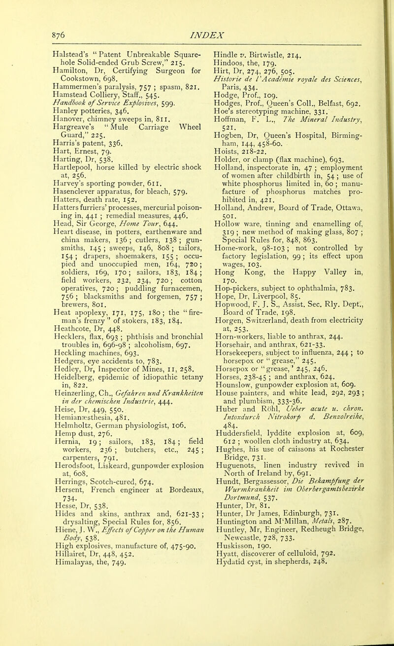 Halstead's  Patent Unbreakable Square- hole Solid-ended Grub Screw, 215. Hamilton, Dr, Certifying Surgeon for Cookstown, 698. Hammermen's paralysis, 757 ; spasm, 821. Hamstead Colliery, Staff., 545. Handbook of Service Explosives, 599. Hanley potteries, 346. Hanover, chimney sweeps in, 811. Hargreave's  Mule Carriage Wheel Guard, 225. Harris's patent, 336. Hart, Ernest, 79. Harting, Dr, 538. Hartlepool, horse killed by electric shock at, 256. Harvey's sporting powder, 611. Hasenclever apparatus, for bleach, 579- Hatters, death rate, 152. Hatters furriers' processes, mercurial poison- ing in, 441 ; remedial measures, 446. Head, Sir George, Home Tour, 644. Heart disease, in potters, earthenware and china makers, 136; cutlers, 138; gun- smiths, 145 ; sweeps, 146, 808 ; tailors, 154; drapers, shoemakers, 155; occu- pied and unoccupied men, 164, 720 ; soldiers, 169, 170; sailors, 183, 184; field workers, 232, 234, 720 ; cotton operatives, 720 ; puddling furnacemen, 756 ; blacksmiths and forgemen, 757 ; brewers, 801. Heat apoplexy, 171, 175, 180; the fire- man's frenzy of stokers, 183, 184. Heathcote, Dr, 448. Hecklers, flax, 693 ; phthisis and bronchial troubles in, 696-98 ; alcoholism, 697. Heckling machines, 693. Hedgers, eye accidents to, 783. Hedley, Dr, Inspector of Mines, 11, 258. Heidelberg, epidemic of idiopathic tetany in, 822. Heinzerling, Ch., Gefahren iind Krankheiten in der chemischen Industrie, 444. Heise, Dr, 449, 550. Hemianesthesia, 481. Helmholtz, German physiologist, 106. Hemp dust, 276. Hernia, 19; sailors, 183, 184; field workers, 236 ; butchers, etc., 245 ; carpenters, 791. Herodsfoot, Liskeard, gunpowder explosion at, 608. Herrings, Scotch-cured, 674. Hersent, French engineer at Bordeaux, 734. Hesse, Dr, 538. Hides and skins, anthrax and, 621-33 ; drysalting. Special Rules for, 856. Hiene, J. W., Effects of Copper on the Human Body, 538. High explosives, manufacture of, 475-90. Hillairet, Dr, 448, 452. Himalayas, the, 749. Hindle v. Birtwistle, 214. Hindoos, the, 179. Hirt, Dr, 274, 276, 505. Historie de IAcademie royale des Sciences, Paris, 434. Hodge, Prof., 109. Hodges, Prof., Queen's Coll., Belfast, 692. Hoe's stereotyping machine, 331. Hoffman, F. L., The Mineral Industry, 521. Hogben, Dr, Queen's Hospital, Birming- ham, 144, 458-60. Hoists, 218-22. Holder, or clamp (flax machine), 693. Holland, inspectorate in, 47 ; employment of women after childbirth in, 54 ; use of white phosphorus limited in, 60 ; manu- facture of phosphorus matches pro- hibited in, 421. Holland, Andrew, Board of Trade, Ottawa, Hollow ware, tinning and enamelling of, 319 ; new method of making glass, 807 ; Special Rules for, 848, 863. Home-work, 98-103 ; not controlled by factory legislation, 99 ; its effect upon wages, 103. Hong Kong, the Happy Valley in, 170. Hop-pickers, subject to ophthalmia, 783. Hope, Dr, Liverpool, 85. Hopwood, F. J. S., Assist. Sec. Rly. Dept., Board of Trade, 198. Horgen, Switzerland, death from electricity at, 253. Horn-workers, liable to anthrax, 244. Horsehair, and anthrax, 621-33. Horsekeepers, subject to influenza, 244 ; to horsepox or grease, 245. Horsepox or grease,' 245, 246. Horses, 238-45 ; and anthrax, 624. Hounslow, gunpowder explosion at, 609. House painters, and white lead, 292, 293 ; and plumbism, 333-36. Huber and Rohl, Ueher acute u. chron. Intoxdurch Nitrokorp d. Benzolreihe, 484. Huddersfield, lyddite explosion at, 609, 612 ; woollen cloth industry at, 634. Hughes, his use of caissons at Rochester Bridge, 731- . Huguenots, linen industry revived in North of Ireland by, 691. Hundt, Bergassessor, Die Bekampfung der Wurmkrankheit im Oherbergamtsbezirke Dortmund, 537. Hunter, Dr, 81. Hunter, Dr James, Edinburgh, 731. Huntington and M'Millan, Metals, 287. Huntley, Mr, Engineer, Redheugh Bridge, Newcastle, 728, 733. Huskisson, 190. Hyatt, discoverer of celluloid, 792. Hydatid cyst, in shepherds, 248.