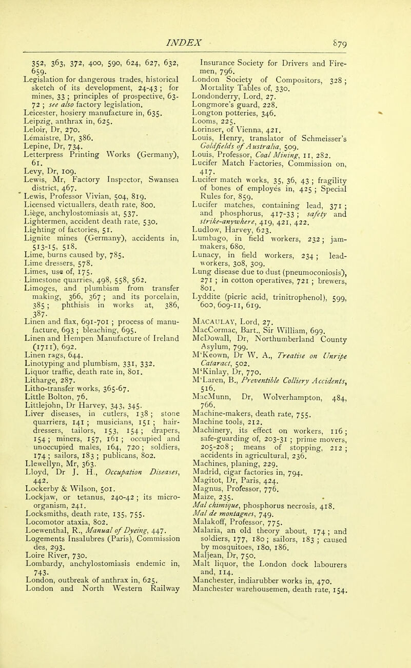 352, 363, 372, 400, 590, 624, 627, 632, 659. Legislation for dangerous trades, historical sketch of its development, 24-43 ; for mines, 33 ; principles of prospective, 63- 72 ; see also factory legislation. Leicester, hosiery manufacture in, 635. Leipzig, anthrax in, 625. Leloir, Dr, 270. Lemaistre, Dr, 386. Lepine, Dr, 734. Letterpress Printing Works (Germany), 61. Levy, Dr, 109. Lewis, Mr, Factory Inspsctor, Swansea district, 467.  Lewis, Professor Vivian, 504, 819. Licensed victuallers, death rate, 800. Lifege, anchylostomiasis at, 537. Lightermen, accident death rate, 530. Lighting of factories, 51. Lignite mines (Germany), accidents in, 513-15, 518. Lime, burns caused by, 785. Lime dressers, 578. Limes, use of, 175. ■ Limestone quarries, 498, 558, 562. Limoges, and plumbism from transfer making, 366, 367 ; and its porcelain, 385 ; phthisis in works at, 386, .387. Linen and flax, 691-701 ; process of manu- facture, 693 ; bleaching, 695. Linen and Hempen Manufacture of Ireland (1711), 692. Linen rags, 644. Linotyping and plumbism, 331, 332. Liquor traffic, death rate in, 801. Litharge, 287. Litho-transfer works, 365-67. Little Bolton, 76. Littlejohn, Dr Harvey, 343, 345. Liver diseases, in cutlers, 138 ; stone quarriers, 141 ; musicians, 151 ; hair- dressers, tailors, 153, 154; drapers, 154; miners, 157, 161 ; occupied and unoccupied males, 164, 720 ; soldiers, 174; sailors, 183 ; publicans, 802. Llewellyn, Mr, 363. Lloyd, Dr J. H., Occupation Diseases, 442. Lockerby & Wilson, 501. Lockjaw, or tetanus, 240-42 ; its micro- organism, 241. Locksmiths, death rate, 135, 755. Locomotor ataxia, 802. Loewenthal, R., Manual of Dyeij2g, 447. Logements Insalubres (Paris), Commission des, 293. Loire River, 730. Lombardy, anchylostomiasis endemic in, 743. London, outbreak of anthrax in, 625. London and North Western Railway Insurance Society for Drivers and Fire- men, 796. London Society of Compositors, 328 ; Mortality Tables of, 330. Londonderry, Lord, 27. Longmore's guard, 228. Longton potteries, 346. Looms, 225. Lorinser, of Vienna, 421. Louis, Henry, translator of Schmeisser's Goldfields of Australia, 509. Louis, Professor, Coal Mining, 11, 282. Lucifer Match Factories, Commission on, 417. Lucifer match works, 35, 36, 43 ; fragility of bones of employes in, 425 ; Special Rules for, 859. Lucifer matches, containing lead, 371 ; and phosphorus, 417-33 ; safety and sirike-anytuhere, 419, 421, 422. Ludlow, Harvey, 623. Lumbago, in field workers, 232 ; jam- makers, 680. Lunacy, in field workers, 234 ; lead- workers, 308, 309. Lung disease due to dust (pneumoconiosis), 271 ; in cotton operatives, 721 ; brewers, 801. Lyddite (picric acid, trinitrophenol), 599, 60D, 609-11, 619. Macaulay, Lord, 27. MacCormac, Bart., Sir William, 699. McDowall, Dr, Northumberland County Asylum, 799. M'Keown, Dr W. A., Treatise on Unripe Cataract, 502. M'Kinlay, Dr, 770. M'Laren, B., Preventihle Colliery Accidents, 516. MacMunn, Dr, Wolverhampton, 484, 766. Machine-makers, death rate, 755. Machine tools, 212. Machinery, its effect on workers, I16 ; safe-guarding of, 203-31 ; prime movers, 205-208; means of stopping, 212; accidents in agricultural, 236. Machines, planing, 229. Madrid, cigar factories in, 794. Magitot, Dr, Paris, 424. Magnus, Professor, 776. Maize, 235. Mai chimique, phosphorus necrosis, 418. Mai de montagnes, 749. Malakoff, Professor, 775. Malaria, an old theory about, 174; and soldiers, 177, 180; sailors, 183 ; caused by mosquitoes, 180, 186. Maljean, Dr, 750. Malt liquor, the London dock labourers and, 114. Manchester, indiarubber works in, 470. Manchester warehousemen, death rate, 154.