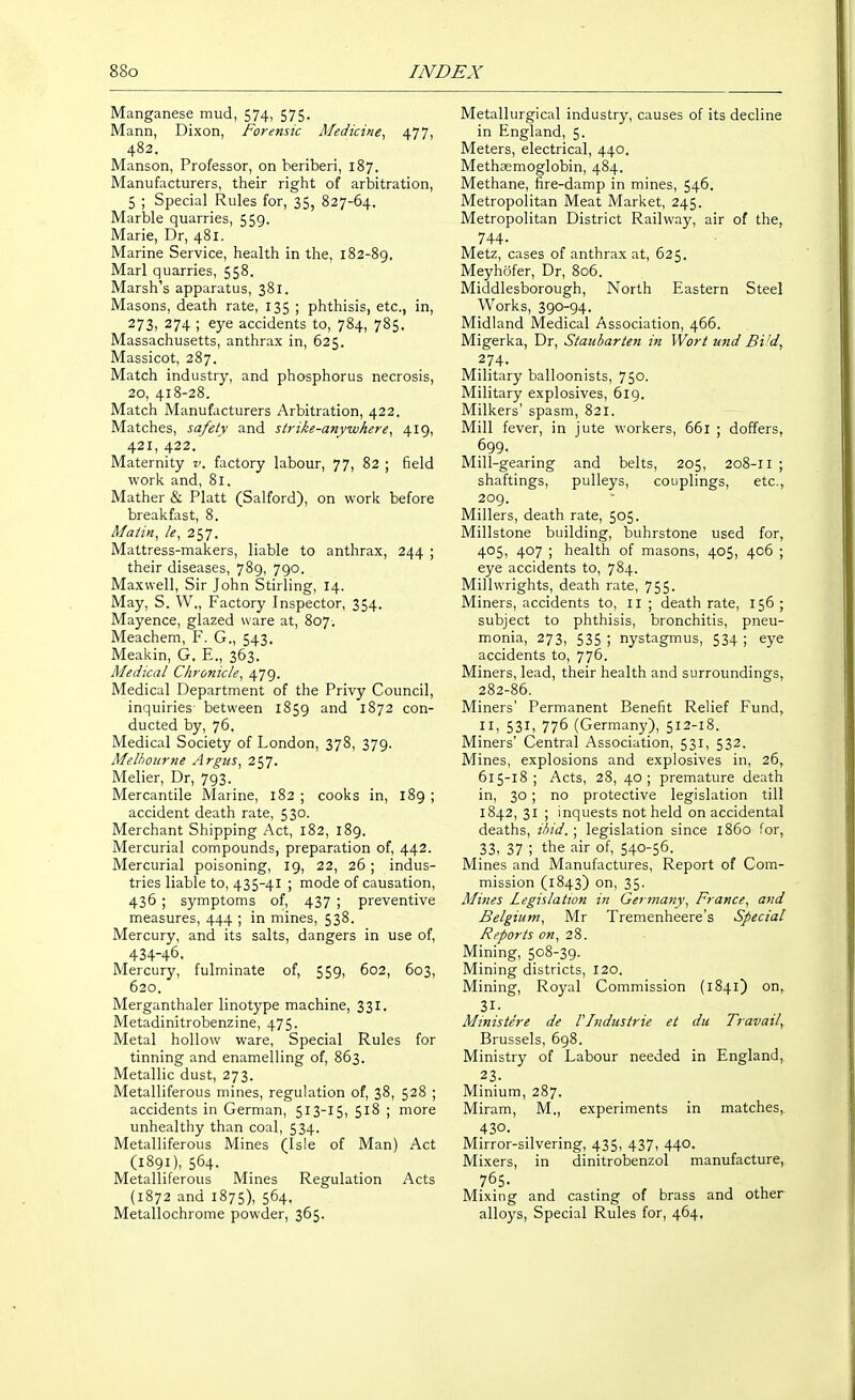 Manganese mud, 574, 575. Mann, Dixon, Forensic Medicine^ 477, 482. Manson, Professor, on beriberi, 187. Manufacturers, their right of arbitration, 5 ; Special Rules for, 35, 827-64. Marble quarries, 559. Marie, Dr, 481. Marine Service, health in the, 182-89. Marl quarries, 558. Marsh's apparatus, 381. Masons, death rate, 135 ; phthisis, etc., in, 273, 274 ; eye accidents to, 784, 785. Massachusetts, anthrax in, 625. Massicot, 287. Match industry, and phosphorus necrosis, 20, 418-28. Match Manufacturers Arbitration, 422. Matches, safety and strike-anywhere, 419, 421, 422. Maternity v. factory labour, 77, 82 ; field work and, 81. Mather & Piatt (Salford), on work before breakfast, 8. Matin, le, 257. Mattress-makers, liable to anthrax, 244 ; their diseases, 789, 790. Maxwell, Sir John Stirling, 14. May, S. W., Factory Inspector, 354. Mayence, glazed ware at, 807. Meachem, F. G., 543. Meakin, G. E., 363. Medical Chronicle, 479. Medical Department of the Privy Council, inquiries between 1859 and 1872 con- ducted by, 76. Medical Society of London, 378, 379. Melbourne Argus, 257. Melier, Dr, 793. Mercantile Marine, 182 ; cooks in, 189 ; accident death rate, 530. Merchant Shipping Act, 182, 189. Mercurial compounds, preparation of, 442. Mercurial poisoning, 19, 22, 26 ; indus- tries liable to, 435-41 ; mode of causation, 436 ; symptoms of, 437 ; preventive measures, 444 ; in mines, 538. Mercury, and its salts, dangers in use of, 434-46. Mercury, fulminate of, 559, 602, 603, 620. Merganthaler linotype machine, 331. Metadinitrobenzine, 475. Metal hollow ware, Special Rules for tinning and enamelling of, 863. Metallic dust, 273. Metalliferous mines, regulation of, 38, 528 ; accidents in German, 513-15, 518 ; more unhealthy than coal, 534. Metalliferous Mines (Isle of Man) Act (1891), 564- Metalliferous Mines Regulation Acts (1872 and 1875), 564. Metallochrome powder, 365. Metallurgical industry, causes of its decline in England, 5. Meters, electrical, 440. Methasmoglobin, 484. Methane, fire-damp in mines, 546. Metropolitan Meat Market, 245. Metropolitan District Railway, air of the, 744- Metz, cases of anthrax at, 625. Meyhofer, Dr, 806. Middlesborough, North Eastern Steel Works, 390-94. Midland Medical Association, 466. Migerka, Dr, Stauiarten in Wort und Bi'd, 274. Military balloonists, 750. Military explosives, 619. Milkers' spasm, 821. Mill fever, in jute workers, 661 ; doffers, 699. Mill-gearing and belts, 205, 208-11 ; shaftings, pulleys, couplings, etc., 209. Millers, death rate, 505. Millstone building, buhrstone used for, 405, 407 ; health of masons, 405, 406 ; eye accidents to, 784. Millwrights, death rate, 755. Miners, accidents to, II ; death rate, 156 ; subject to phthisis, bronchitis, pneu- monia, 273, 535 ; nystagmus, 534 ; eye accidents to, 776. Miners, lead, their health and surroundings, 282-86. Miners' Permanent Benefit Relief Fund, III 53I1 776 (Germany), 512-18. Miners' Central Association, 531, 532. Mines, explosions and explosives in, 26, 615-18 ; Acts, 28, 40; premature death in, 30 ; no protective legislation till 1842, 31 ; inquests not held on accidental deaths, ibid. ; legislation since l85o for, 33, 37 ; the air of, 540-56. Mines and Manufactures, Report of Com- mission (1843) on, 35. Mines Legislation in Germany, France, and Belgium, Mr Tremenheere's Special Reports on, 28. Mining, 508-39. Mining districts, 120. Mining, Royal Commission (1841) on, Mitiistere de Vlndustrie et du Travail, Brussels, 698. Ministry of Labour needed in England, 23. Minium, 287. Miram, M., experiments in matches,, 430. Mirror-silvering, 435, 437i 44°. Mixers, in dinitrobenzol manufacture, 765. , ^ Mixing and casting of brass and other alloys, Special Rules for, 464,