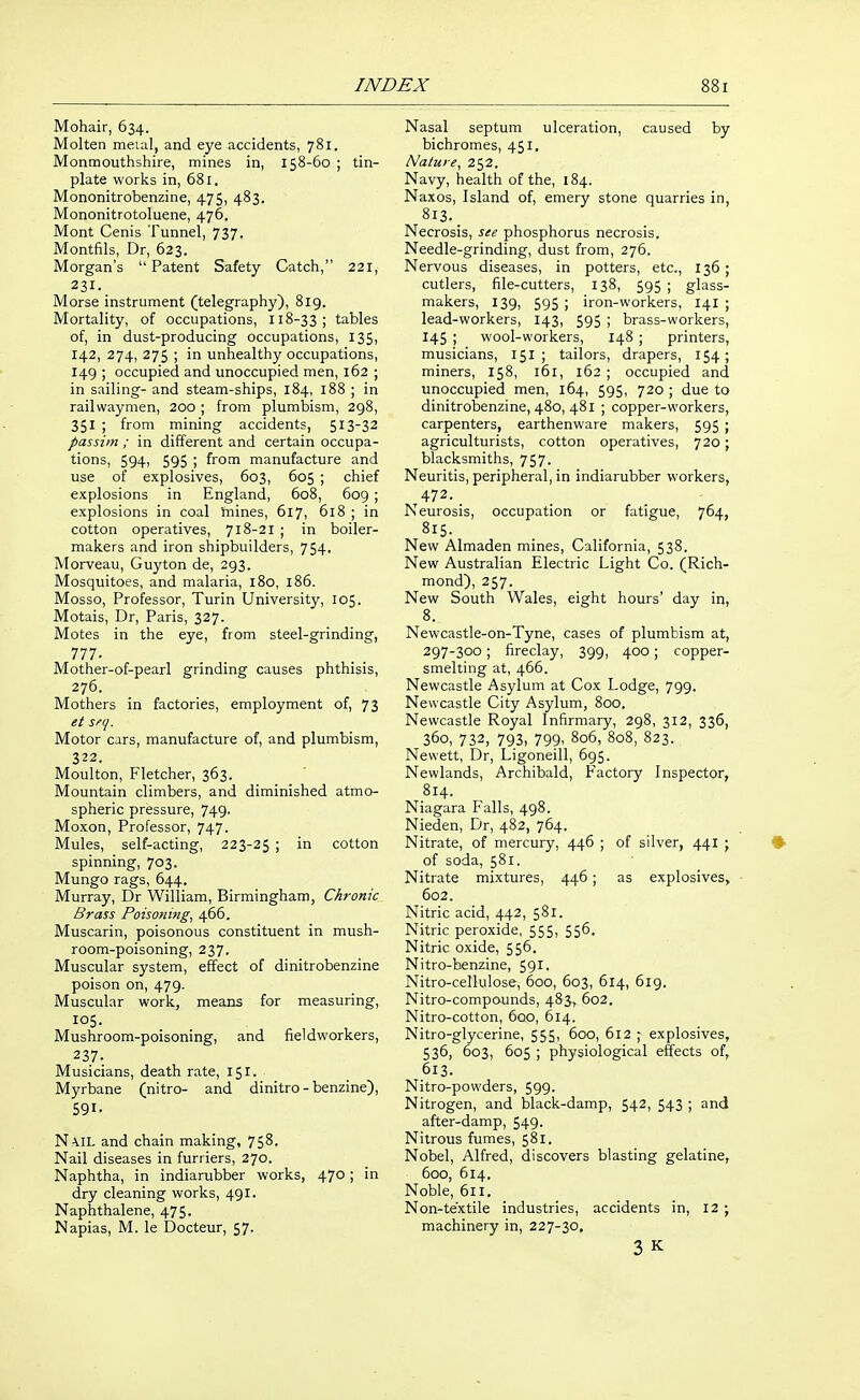 Mohair, 634. Molten metal, and eye accidents, 781. Monmouthshire, mines in, 158-60 ; tin- plate works in, 681. Mononitrobenzine, 475, 483. Mononitrotoluene, 476. Mont Cenis Tunnel, 737. Montfils, Dr, 623. Morgan's  Patent Safety Catch, 221, 231. Morse instrument (telegraphy), 819. Mortality, of occupations, 118-3 3; tables of, in dust-producing occupations, 135, 142, 274, 275 ; in unhealthy occupations, 149 ; occupied and unoccupied men, 162 ; in sailing- and steam-ships, 184, 188 ; in railwaymen, 200 ; from plumbism, 298, 351 ; from mining accidents, 513-32 passim ; in different and certain occupa- tions, 594, 595 ; from manufacture and use of explosives, 603, 605 ; chief explosions in England, 608, 609 ; explosions in coal taines, 617, 618 ; in cotton operatives, 718-21 ; in boiler- makers and iron shipbuilders, 754, Morveau, Guyton de, 293. Mosquitoes, and malaria, 180, 186. Mosso, Professor, Turin University, 105. Motais, Dr, Paris, 327. Motes in the eye, from steel-grinding, 777. Mother-of-pearl grinding causes phthisis, 276. Mothers in factories, employment of, 73 et seq. Motor cars, manufacture of, and plumbism, 322. Moulton, Fletcher, 363. Mountain climbers, and diminished atmo- spheric pressure, 749. Moxon, Professor, 747. Mules, self-acting, 223-25 ; in cotton spinning, 703. Mungo rags, 644. Murray, Dr William, Birmingham, Chronic Brass Poisonijig, 466. Muscarin, poisonous constituent in mush- room-poisoning, 237. Muscular system, effect of dinitrobenzine poison on, 479. Muscular work, means for measuring, 105. Mushroom-poisoning, and fieldworkers, 237. Musicians, death rate, 151. Myrbane (nitro- and dinitro - benzine), 591- Na.il and chain making, 758. Nail diseases in furriers, 270. Naphtha, in indiarubber works, 470; in dry cleaning works, 491. Naphthalene, 475. Napias, M. le Docteur, 57. Nasal septum ulceration, caused by bichromes, 451, Nature, 252. Navy, health of the, 184. Naxos, Island of, emery stone quarries in, 8i3._ Necrosis, see phosphorus necrosis. Needle-grinding, dust from, 276. Nervous diseases, in potters, etc., 136 ; cutlers, file-cutters, 138, 595 ; glass- makers, 139, 595 ; iron-workers, 141 ; lead-workers, 143, 595 ; brass-workers, 145 ; wool-workers, 148 ; printers, musicians, 151 ; tailors, drapers, 154; miners, 158, 161, 162 ; occupied and unoccupied men, 164, 595, 720 ; due to dinitrobenzine, 480, 481 ; copper-workers, carpenters, earthenware makers, 595 ; agriculturists, cotton operatives, 720; blacksmiths, 757. Neuritis, peripheral, in indiarubber workers, 472. _ Neurosis, occupation or fatigue, 764, New Almaden mines, California, 538. New Australian Electric Light Co. (Rich- mond), 257. New South Wales, eight hours' day in, 8. Newcastle-on-Tyne, cases of plumbism at, 297-300 ; fireclay, 399, 400; copper- smelting at, 466. Newcastle Asylum at Cox Lodge, 799. Newcastle City Asylum, 800. Newcastle Royal Infirmary, 298, 312, 336, 360, 732, 793, 799. 806, 808, 823. Newett, Dr, Ligoneill, 695. Newlands, Archibald, Factory Inspector, 814. Niagara Falls, 498. Nieden, Dr, 482, 764. Nitrate, of mercury, 446 ; of silver, 441 ; of soda, 581. Nitrate mixtures, 446; as explosives, 602. Nitric acid, 442, 581. Nitric peroxide, 555, 556. Nitric oxide, 556. Nitro-benzine, 591. Nitro-cellulose, 600, 603, 614, 6ig. Nitro-compounds, 483, 602. Nitro-cotton, 600, 614. Nitro-glycerine, 555, 600, 612 ; explosives, 536, 603, 605 ; physiological effects of, 613. Nitro-powders, 599- Nitrogen, and black-damp, 542, 543 ; and after-damp, 549. Nitrous fumes, 581. Nobel, Alfred, discovers blasting gelatine, 600, 614. Noble, 611. Non-textile industries, accidents in, 12 ; machinery in, 227-30, 3 K