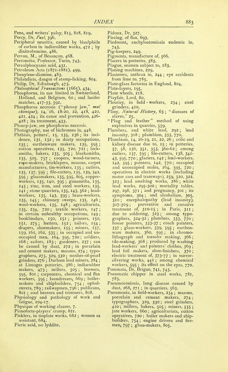 Pens, and writers' palsy, 815, 818, 819. Percy, Dr, Fuel^ 396. Peripheral neuritis, caused by bisulphide of carbon in indiarubber works, 472 ; by dinitrobenzine, 486. Perron, M., of Besangon, 468. Perroncito, Professor, Turin, 743. Persulphocyanic acid, 431. Petroleum Acts (1871-1881), 499. Phenyiene-diamine, 483. Philatelists, danger of stamp-licking, 804. Philip, Dr, Edinburgh, 473. Philosophical Transactions (1665), 434. Phosphorus, its use limited in Switzerland, Holland, and Belgium, 60 ; and lucifer matches, 417-33, 592. Phosphorus necrosis ( phossy jaw, mat chimigue), 14, 16, 18-20, 22, 418, 420, 421, 424 ; its cause and prevention, 426- 428 ; its treatment, 433. Phossy-jaw, see phosphorus necrosis. Photography, use of bichromes in, 448. Phthisis, potters', 15, 135, 136 ; its inci- dence, 131, 132 ; in dusty occupations, 135 ; earthenware makers, 135, 595 \ cotton operatives, 135, 720, 721 ; lock- smiths, bakers, 135, 505 ; blacksmiths, I35i 505i 757 ; coopers, wood-turners, rope-makers, bricklayers, masons, carpet manufacturers, tin-workers, 135 ; cutlers, 135, 137, 595 ; file-cutters, 135, 139. 342, 595 ; glassmakers, 135, 595, 805, copper- workers, 135, 140, 595 ; gunsmiths, 135, 145 ; zinc, iron, and steel workers, 135, 141 ; stone quarriers, 135, 143, 562 ; lead- workers, 135, 143, 595 ; brass-workers, 135, 145 ; chimney sweeps, 135, 146 ; wool-workers, 135, 148 ; agriculturists, 135, 234, 720; textile workers, 147; in certain unhealthy occupations, 149 ; bookbinders, 150, 151 ; printers, 150, 151, 275; hatters, 152; tailors, 154; drapers, shoemakers, 155 ; miners, 157, 159, 161, 162, 535 ; in occupied and un- occupied men, 164, 595, 720 ; soldiers, 168 ; sailors, 183 ; gardeners, 237 ; can be caused by dust, 272 ; in porcelain and cement makers, masons, 274 ; typo- graphers, 275, 329, 330; mother-of-pearl grinders, 276 ; Durham lead miners, 284 ; at Limoges potteries, 386 ; indiarubber makers, 473 ; millers, 505 ; brewers, 595, 801 ; carpenters, chemical and flax workers, 595 ; laundresses, 669 ; boiler- makers and shipbuilders, 754 ; uphol- sterers, 789 ; railwaymen, 796 ; publicans, 801 ; coal heavers and trimmers, 808. Physiology and pathology of work and fatigue, 104-17. Physique of working classes, 7. Pianoforte-players' cramp, 821. Picklers, in tinplate works, 682 ; women as assistant, 684. Picric acid, see lyddite. Pidoux, Dr, 327. Piecing, of flax, 693. Piedmont, anchylostomiasis endemic in, .743. Pig-keepers, 249. Pigments, manufacture of, 566. Placers in potteries, 383. Plague, seamen subject to, 183. Planing machines, 229. Plasterers, anthrax in, 244 ; eye accidents from lime to, 785. Plate-glass factories in England, 804. Plate-layers, 195. Plate wheels, 218. Piayfair, Lord, 80. Pleurisy, in field - workers, 234; steel grinders, 410. Pliny, Natural History^ 63 ;  diseases of slaves, 25. Plug and feather method of using explosives in quarries, 559. Plumbers, and white lead, 292 ; lead insanity, 308 ; plumbism, 333, 770. Plumbism, 14, 16-19, 21, 22, 26 ; colic and kidney disease due to, 15 ; in potteries, 57, 58, 136, 351, 353, 360-62; among cutlers, 137, 595 ; file-cutters, 138, 341- 43, 595, 770 ; glaziers, 142 ; lead-workers, 142, 595 ; painters, 142, 770 ; occupied and unoccupied males, 164, 595, 720 ; operatives in electric works (including motor cars and tramways), 259, 320, 322, 323 ; lead smelting works, 286 ; white lead works, 295-300; mortality tables, 297, 298, 371 ; and pregnancy, 301 ; its symptoms, 304 ; and alcoholism, 305, 310; encephalopathy (lead insanity), 307-309; preventive and curative treatment of, 310-15 ; in Paris, 311 ; due to soldering, 323 ; among typo- graphers, 324-32 ; plumbers, 333, 770 ; house painters, 333-37 ; coach painters, 337 ; glass-workers, 339, 595 ; earthen- ware makers, 360, 595 ; in chromo- lithograph and transfer making, 366 ; tile-making, 368 ; produced by washing lead-workers' and painters' clothes, 369 ; lead foil makers, shoe-finishers, 370 ; electric treatment of, 373-77 ; in mirror- silvering works, 441 ; among chemical workers, 595 ; its effect on the eyes, 770. Pommata, Dr, Brigue, 741, 743. Pneumatic chipper in steel works, 781, 783. Pneumoconiosis, lung disease caused by dust, 268, 271 ; in quarriers, 563. Pneumonia, in field-workers, 234 ; masons, porcelain and cement makers, 274 ; typographers, 329, 330 ; steel grinders, 410; millers, bakers, 505; miners, 535; jute workers, 660 ; agriculturists, cotton operatives, 720 ; boiler makers and ship- builders, 754; engine drivers and fire- men, 797 ; glass-makers, 805.