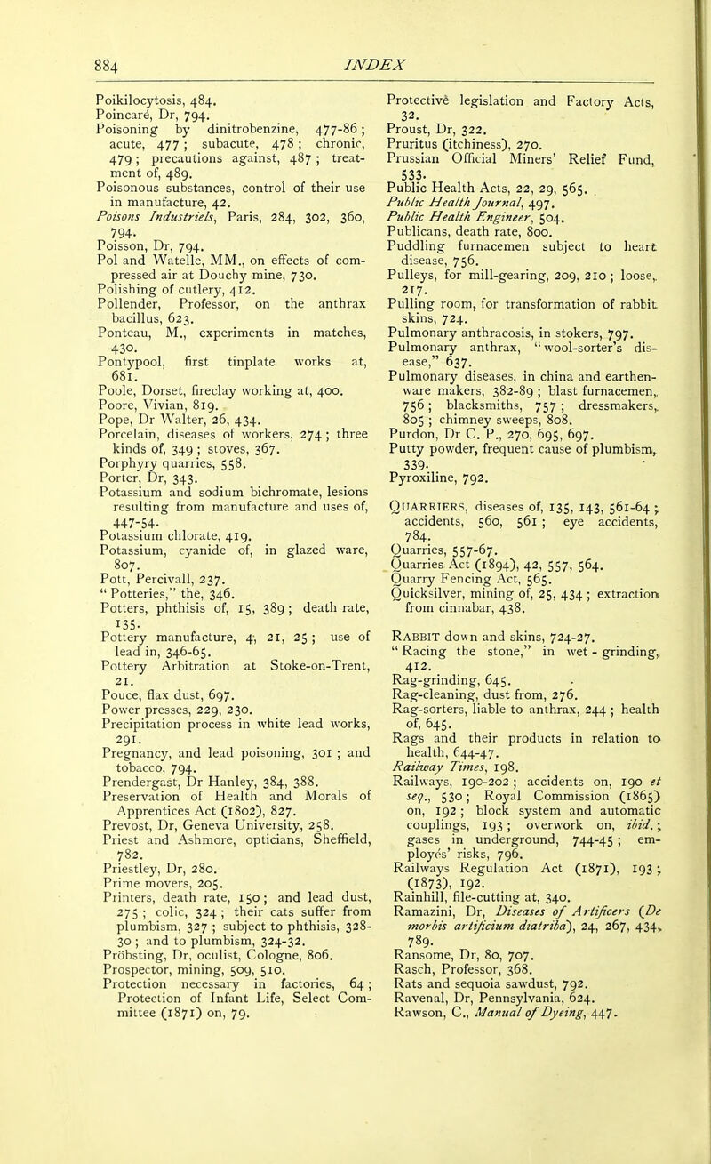 Poikilocytosis, 484. Poincare, Dr, 794. Poisoning by dinitrobenzine, 477-86; acute, 477 ; subacute, 478 ; chronic, 479; precautions against, 487 ; treat- ment of, 489. Poisonous substances, control of their use in manufacture, 42. Poisons Industriels, Paris, 284, 302, 360, 794- Poisson, Dr, 794. Pol and Watelle, MM., on effects of com- pressed air at Douchy mine, 730. Polishing of cutlery, 412. Pollender, Professor, on the anthrax bacillus, 623. Ponteau, M., experiments in matches, 430. Pontypool, first tinplate works at, 681. Poole, Dorset, fireclay working at, 400. Poore, Vivian, 819. Pope, Dr Walter, 26, 434. Porcelain, diseases of workers, 274 ; three kinds of, 349 ; stoves, 367. Porphyry quarries, 558. Porter, Dr, 343. Potassium and sodium bichromate, lesions resulting from manufacture and uses of, 447-54- Potassium chlorate, 419. Potassium, cyanide of, in glazed ware, 807. Pott, Percivall, 237.  Potteries, the, 346. Potters, phthisis of, 15, 389; death rate, 135- Pottery manufacture, 4-, 21, 25 ; use of lead in, 346-65. Pottery Arbitration at Stoke-on-Trent, 21. Pouce, flax dust, 697. Power presses, 229, 230. Precipitation process in white lead works, 291. Pregnancy, and lead poisoning, 301 ; and tobacco, 794. Prendergast, Dr Hanley, 384, 388. Preservation of Health and Morals of Apprentices Act (1802), 827. Prevost, Dr, Geneva University, 258. Priest and Ashmore, opticians, Sheffield, 782. Priestley, Dr, 280. Prime movers, 205. Printers, death rate, 150; and lead dust, 275 ; colic, 324 ; their cats suffer from plumbism, 327 ; subject to phthisis, 328- 30 ; and to plumbism, 324-32. Probsting, Dr, oculist, Cologne, 806. Prospector, mining, 509, 510. Protection necessary in factories, 64 ; Protection of Infant Life, Select Com- mittee (1871) on, 79. Protective legislation and Factory Acts, 32. Proust, Dr, 322. Pruritus (itchiness), 270. Prussian Official Miners' Relief Fund, 533. Public Health Acts, 22, 29, 565. Public Health Journal, 497. Public Health Engineer, 504. Publicans, death rate, 800. Puddling furnacemen subject to heart disease, 756. Pulleys, for mill-gearing, 209, 210 ; loose,, 217. Pulling room, for transformation of rabbit skins, 724. Pulmonary anthracosis, in stokers, 797. Pulmonary anthrax,  wool-sorter's dis- ease, 637. Pulmonary diseases, in china and earthen- ware makers, 382-89 ; blast furnacemen,. 756 ; blacksmiths, 757 ; dressmakers,, 805 ; chimney sweeps, 808. Purdon, Dr C. P., 270, 695, 697. Putty powder, frequent cause of plumbism,. 339- . Pyroxiline, 792. QUARRIERS, diseases of, 135, 143, 561-64 ; accidents, 560, 561 ; eye accidents, 784. Quarries, 557-67. Ouarries Act (1894), 42, 557, 564. Quarry Fencing Act, 565. Quicksilver, mining of, 25, 434 ; extraction from cinnabar, 438. Rabbit down and skins, 724-27.  Racing the stone, in wet - grinding,, 412. Rag-grinding, 645. Rag-cleaning, dust from, 276. Rag-sorters, liable to anthrax, 244 ; health of, 645. Rags and their products in relation to health, 644-47. Railway Times, 198. Railways, 190-202 ; accidents on, 190 et 530; Royal Commission (1865) on, 192 ; block system and automatic couplings, 193 ; overwork on. Hid. ; gases in underground, 744-45 ; em- ployes' risks, 796. Railways Regulation Act (1871), 193 ; (1873), 192. Rainhill, file-cutting at, 340. Ramazini, Dr, Diseases of Artificers {De mortis artificium diatribd), 2^, 267, 434, 789. Ransome, Dr, 80, 707. Rasch, Professor, 368. Rats and sequoia sawdust, 792. Ravenal, Dr, Pennsylvania, 624. Rawson, C, Manual of Dyeing, 447-