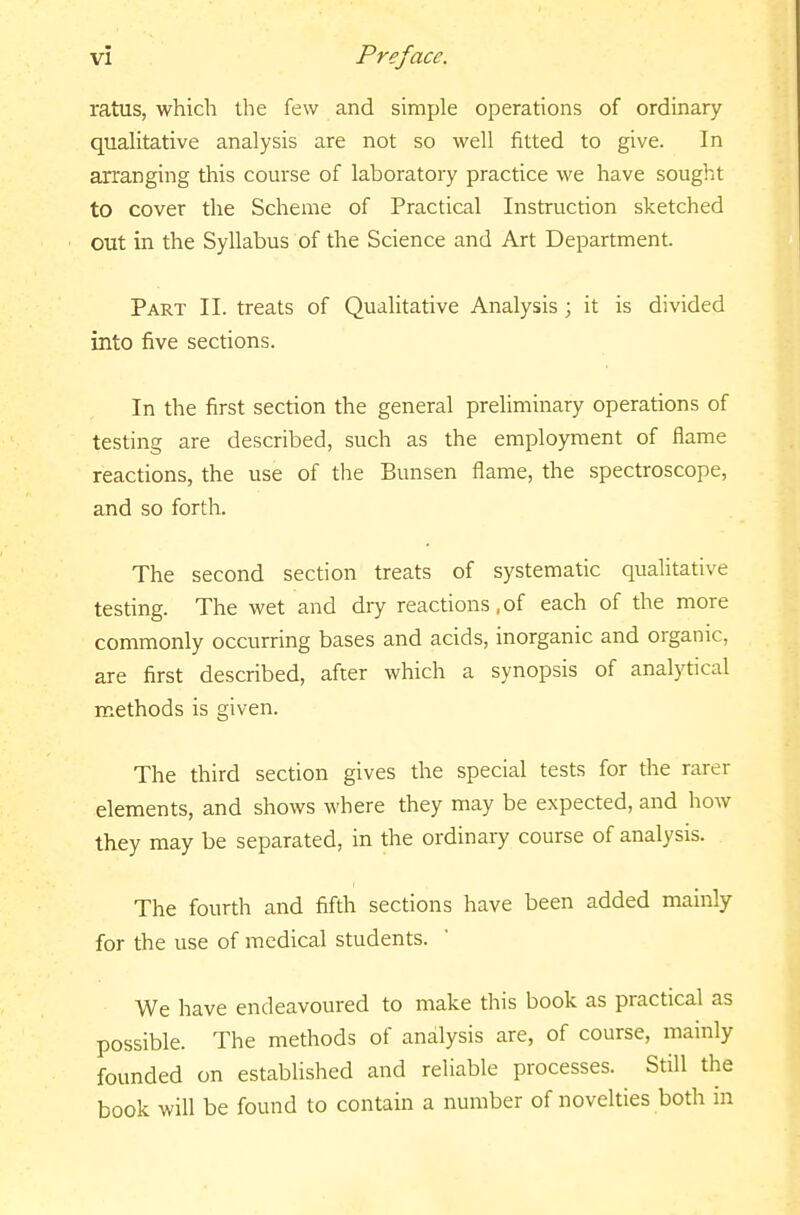 ratus, which the few and simple operations of ordinary qualitative analysis are not so well fitted to give. In arranging tliis course of laboratory practice we have sought to cover the Scheme of Practical Instruction sketched out in the Syllabus of the Science and Art Department. Part II. treats of Qualitative Analysis; it is divided into five sections. In the first section the general preliminary operations of testing are described, such as the employment of flame reactions, the use of the Bunsen flame, the spectroscope, and so forth. The second section treats of systematic quahtative testing. The wet and dry reactions,of each of the more commonly occurring bases and acids, inorganic and organic, are first described, after which a synopsis of analytical methods is given. The third section gives the special tests for the rarer elements, and shows where they may be expected, and how they may be separated, in the ordinary course of analysis. The fourth and fifth sections have been added mainly for the use of medical students. We have endeavoured to make this book as practical as possible. The methods of analysis are, of course, mainly founded on established and reliable processes. Still the book will be found to contain a number of novelties both in