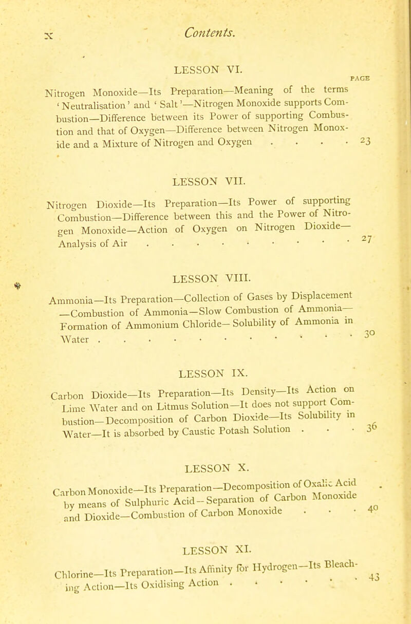 LESSON VI. PAGE Nitrogen Monoxide—Its Preparation—Meaning of the terms ' Neutralisation' and ' Salt '—Nitrogen Monoxide supports Com- bustion—Difference between its Power of supporting Combus- tion and that of Oxygen—Difference between Nitrogen Monox- ide and a Mixture of Nitrogen and Oxygen . . . .23 LESSON VII. Nitrogen Dioxide—Its Preparation—Its Power of supporting Combustion—Difference between this and the Power of Nitro- gen Monoxide—Action of Oxygen on Nitrogen Dioxide- Analysis of Air LESSON VIII. Ammonia-Its Preparation-Collection of Gases by Displacement —Combustion of Ammonia-Slow Combustion of Ammonia— Foi-mation of Ammonium Chloride- Solubility of Ammonia in Water LESSON IX. Carbon Dioxide-Its Preparation-Its Density-Its Action on Lime Water and on Litmus Solution-It does not support Com- bustion-Decomposition of Carbon Dioxide-Its Solubility m Water—It is absorbed by Caustic Potash Solution . • • 3 LESSON X. Cirbon Monoxide-Its Preparation-Decomposition of Oxalic Acid t means of Sulphuric Acid - Separation of Carbon Monoxide and Dioxide-Combustion of Carbon Monoxide . • • LESSON XI. Chlorine-Its Preparation-Its Affinity for Hydrogen-Its Bleach- ing Action—Its O.xidising Action . . • • •
