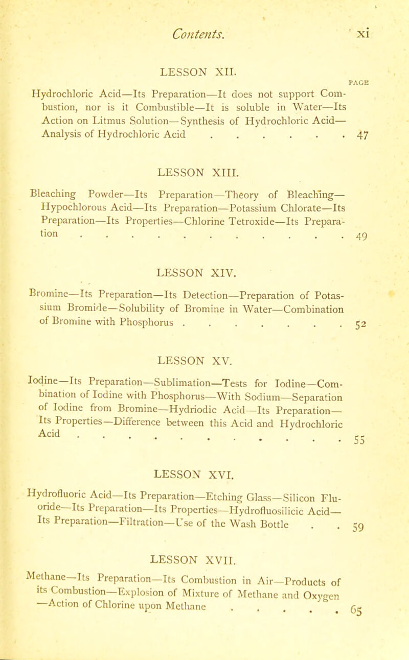 LESSON XII. Hydrochloric Acid—Its Preparation—It does not support Com- bustion, nor is it Combustible—It is soluble in Water—Its Action on Litmus Solution—Synthesis of Hydrochloric Acid— Analysis of Hydrochloric Acid ...... LESSON XIIL Bleaching Powder—Its Preparation—Theory of Bleaching— Hypochlorous Acid—Its Preparation—Potassium Chlorate—Its Preparation—Its Properties—Chlorine Tetroxide—Its Prepara- tion ........ . . LESSON XIV. Bromine—Its Preparation—Its Detection—Preparation of Potas- sium Bromide—Solubility of Bromine in Water—Combination of Bromine with Phosphorus ....... LESSON XV. Iodine—Its Preparation—Sublimation—Tests for Iodine—Com- bination of Iodine with Phosphorus—With Sodium—Separation of Iodine from Bromine—Hydriodic Acid—Its Preparation- Its Properties—Difference between this Acid and Hydrochloric Acid LESSON XVI. Hydrofluoric Acid—Its Preparation—Etching Glass—Silicon Flu- oride—Its Preparation—Its Properties—Ilydrofluosilicic Acid- Its Preparation—Filtration—Use of the Wash Bottle LESSON XVII. Methane-Its Preparation—Its Combustion in Air-Products of its Combustion—Explosion of Mixture of Methane and Oxygen —Action of Chlorine upon Methane