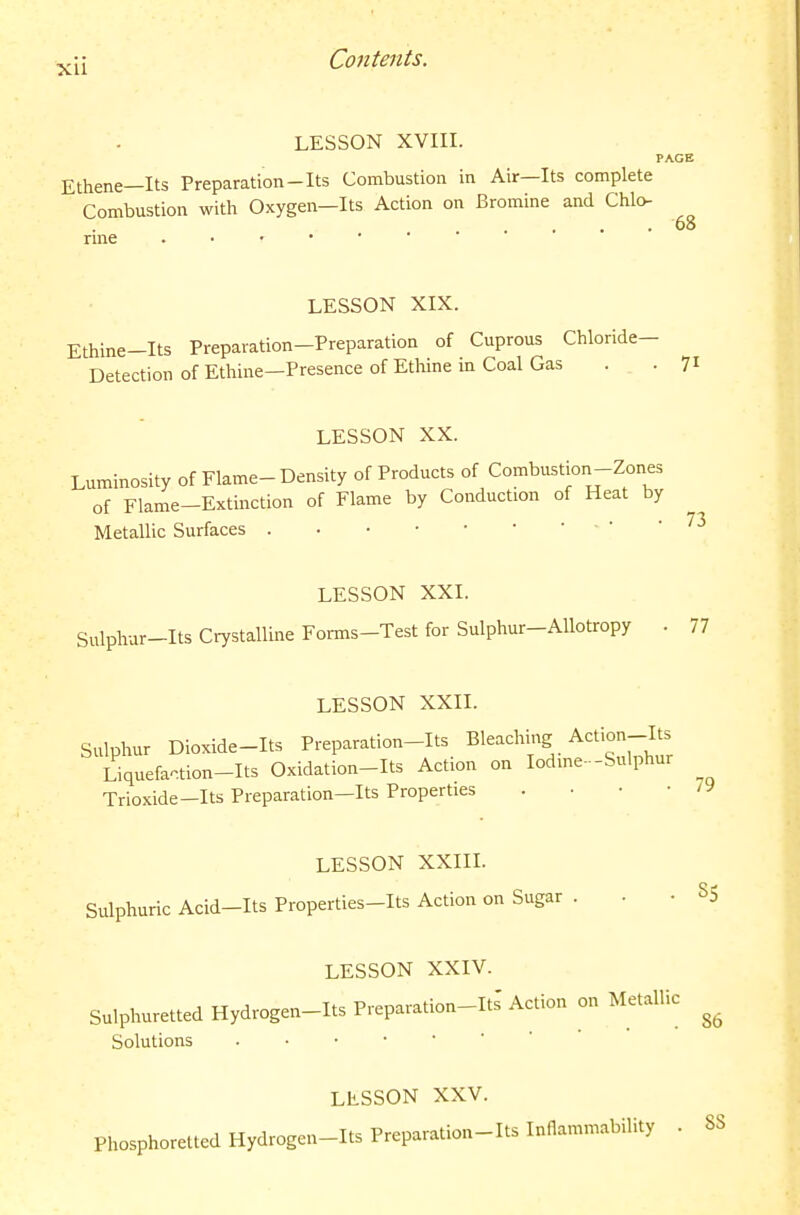 LESSON XVIII. Ethene—Its Preparation-Its Combustion in Air—Its complete Combustion with Oxygen—Its Action on Bromine and Chlo- 68 rme LESSON XIX. Ethine-Its Preparation-Preparation of Cuprous Chloride- Detection of Ethine—Presence of Ethine in Coal Gas ... 71 LESSON XX. Luminosity of Flame-Density of Products of Combustion-Zones of Flame-Extinction of Flame by Conduction of Heat by Metallic Surfaces ■ ' ' ''^ LESSON XXI. Sulphur-Its Crystalline Forms-Test for Sulphur-AUotropy . 77 LESSON XXII. Sulphur Dioxide-Its Preparation-Its Bleaching Action-Its Liquefa.tion-Its Oxidation-Its Action on lodme--Sulphur Trioxide-Its Preparation—Its Properties . • • • LESSON XXIIL Sulphuric Acid-Its Properties-Its Action on Sugar ...85 LESSON XXIV. Sulphuretted Hydrogen-Its Preparation-Its Action on Metallic Solutions LESSON XXV. Phosphoretted Hydrogen-Its Preparation-Its Inflammability