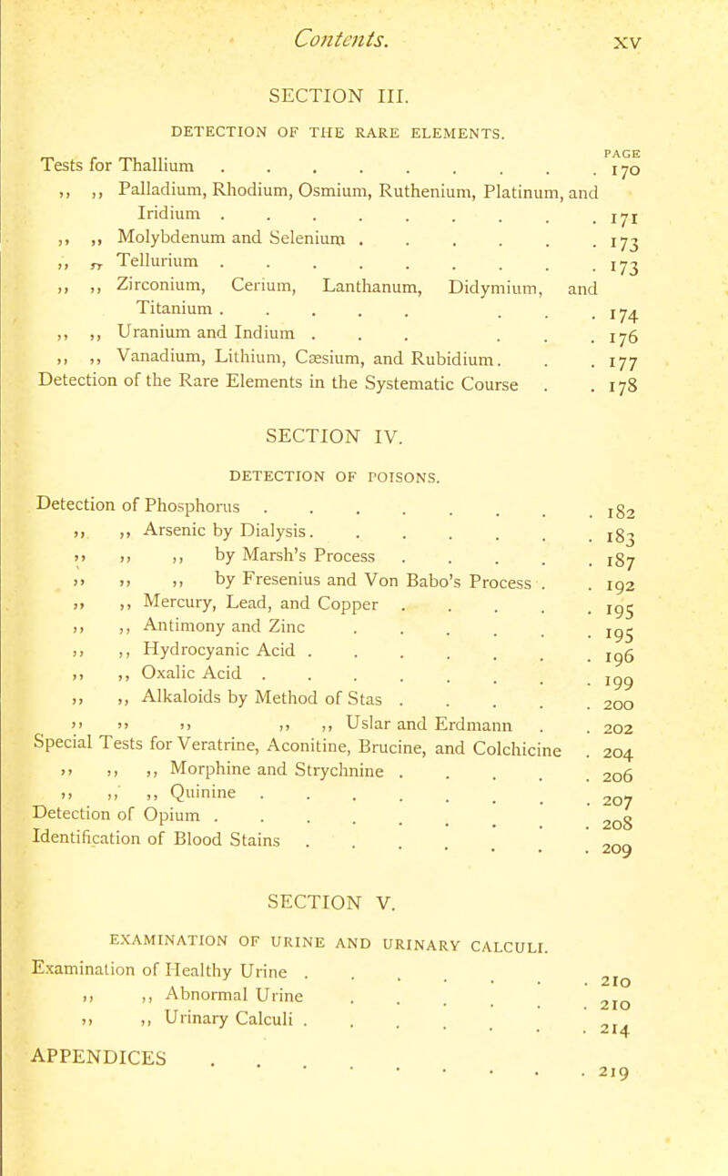 SECTION III. DETECTION OF THE RARE ELEMENTS. PAGE Tests for Thallium . . . . . . . . . 170 ,, ,, Palladium, Rhodium, Osmium, Ruthenium, Platinum, and Iridium . . . . . . . . • 171 ,, ,, Molybdenum and Selenium 173 ,, „ Tellurium 173 ,. ,, Zi rconium, Cerium, Lanthanum, Didymium, and Titanium ..... ... 174 ,, ,, Uranium and Indium ... ... 176 ,, ,, Vanadium, Lithium, Csesium, and Rubidium. . . 177 Detection of the Rare Elements in the Systematic Course . . 178 SECTION IV. DETECTION OF POISONS. Detection of Phosphorus jg2 ,, ,, Arsenic by Dialysis ig^ >> >j by Marsh's Process ..... 187 )> i> ), by Fresenius and Von Babo's Process . .192 ,, Mercury, Lead, and Copper igj ,, ,, Antimony and Zinc ...... 195 ,, ,, Hydrocyanic Acid ....... ig5 ,, ,, Oxalic Acid ,, ,, Alkaloids by Method of Stas 200   )) j> Uslar and Erdmann . . 202 Special Tests for Veratrine, Aconitine, Brucine, and Colchicine . 204 >. Morphine and Strychnine 206 ,, ,, ,, Quinine 207 Detection of Opium ' Identification of Blood Stains ! 209 SECTION V. EXAMINATION OF URINE AND URINARY CALCULI. E.xamination of Healthy Urine 210 ,, ,, Abnormal Urine 210 ,, ,, Urinary Calculi ... ' APPENDICES 219