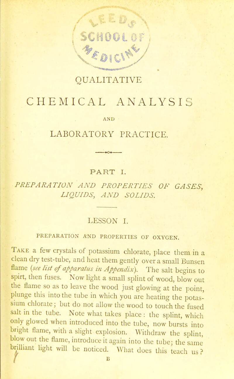 QUALITATIVE CHEMICAL ANALYSIS AND LABORATORY PRACTICE. PART I. PREPARATION AND PROPERTIES OF GASES, LIQUIDS, AND SOLIDS. LESSON I. PREPARATION AND PROPERTIES OF OXYGEN. Take a few crystals of potassium chlorate, place them in a clean dry test-tube, and heat them gently over a small Bunsen flame {see list of apparatus in Appendix). The salt begins to spirt, then fuses. Now light a small splint of wood, blow out the flame so as to leave the wood just glowing at the point, plunge this into the tube in which you are heating the potas- sium chlorate; but do not allow the wood to touch the fused salt in the tube. Note what takes place: tlie splint, which only glowed when introduced into the tube, now bursts into bright flame, with a slight explosion. Withdraw the splint, blow out the flame, introduce it again into the tube; the same brilliant light will be noticed. What does this teach us ? / B