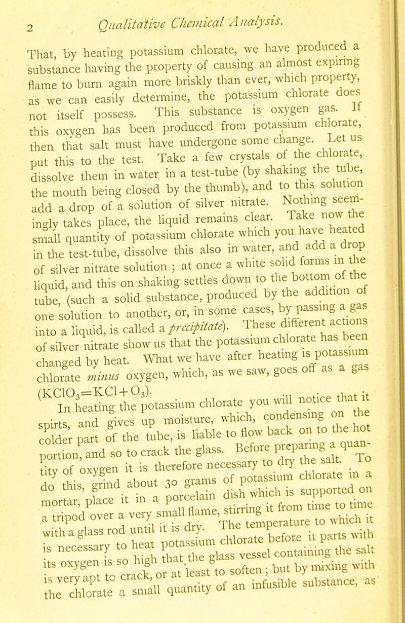 That, by heating potassium chlorate, we have produced a substance having the property of causing an almost expirmg flame to burn again more briskly than ever, which property, as we can easily determine, the potassium chlorate does not itself possess. This substance is oxygen gas. It this oxygen has been produced from potassium chlorate, then that salt must have undergone some change. Let us put this to the test. Take a fe^v crystals of the chlorate, dissolve them in water in a test-tube (by shakmg the tube, the mouth being closed by the thumb), and to this solution add a drop of a solution of silver nitrate. Not^rmg seem- ingly takes place, the Uquid remains clear. Take now the sm'Jl quantity of potassium chlorate which you have hea d in the test-tube, dissolve this also water, and add a drop of silver mtrate solution ; at once a white solid forms m he liquid, and this on shaking settles down to t^^^J^ottom of the tube such a sohd substance, produced by the addition of c^'e solution to another, or, in some cases, P-^S^.f- into a liquid, is called a p-ccipitate). These different achons of silve nitrite show usfhat the potassium chlorate has been iLged by heat. What we have after heating is po assium chlorate minus oxygen, which, as we saw, goes off as a .as ^TCal^gi^potassium chlorate you will notice that it snir s and gives up moisture, which, condensmg on the COM ; part of tie tube, rs liable to flow back on to the hot ^^dtn and so to crack the glass. Before prepanng^ qua^- itv of oxveen it is therefore necessary to dry the salt, lo do this gfind about 30 g-ms of potassium chlorate m a do tnis, gri „orcelain dish which is supported on mortar, place it in a porcelain a tripod over a very small flame, sti ring U^^^^^^^^^ ^^^^^^ with a glass rod until it is dry. Jhe ^mpeiat ^^^^ is necessary to heat ^^^^^^^^^ the salt nt IZ^ori^^^^^^^ soften ; but by maxing with ^^^T^^ of an infusible substance, as