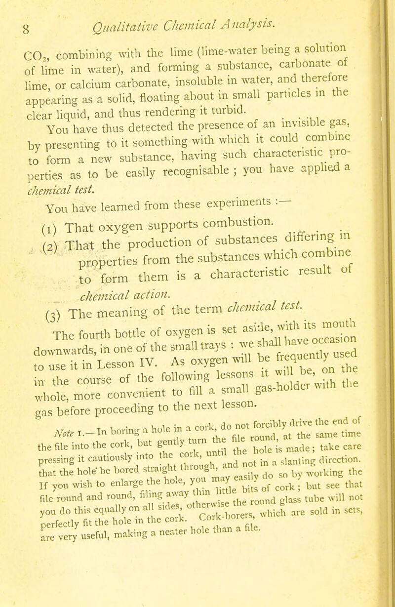 CO., combining with the Ume (hme-water being a solution of lime in water), and forming a substance, carbonate ot lime, or calcium carbonate, insoluble in water, and therefore appearing as a solid, floating about in small particles m the clear liquid, and thus rendering it turbid. _ You have thus detected the presence of an invisible gas, by presenting to it something with which it could combine to form a new substance, having such characteristic pro- perties as to be easily recognisable ; you have applied a chemical test. You have learned from these experiments •.— (1) That oxygen supports combustion. (2) That the production of substances differing m ' properties from the substances which combine to 'form them is a characteristic result of chemical action. (3) The meaning of the term chemical test. The fourth bottle of oxygen is set -^^'^'^J^ downwards, in one of the sn,a;i nrays : we - ,0 use it in Lesson IV. As oxygen wU be f«<l»''y  *e course of whole, more convenient to hll a smau ^ gas before proceeding to the next lesson. the file into the covk, but gently turn the fi^ round ^^^^ ^^^^ pressing it cautiously mto th. '^-^^IT.^- a slanting direction, that the hole be bored stra.gh th.ough, and no ^^^^ K you wish to enlarge the hole, -y ea y do . ^^^^^ file round and round, filmg away hm ^ tube will not you do this equally on all s.de. °tb-w se the r^^^^^^^ ^^^^ ^^^^^ perfectly fit the hole in the cork. Cork boier , very useful, making a neater hole than a file.