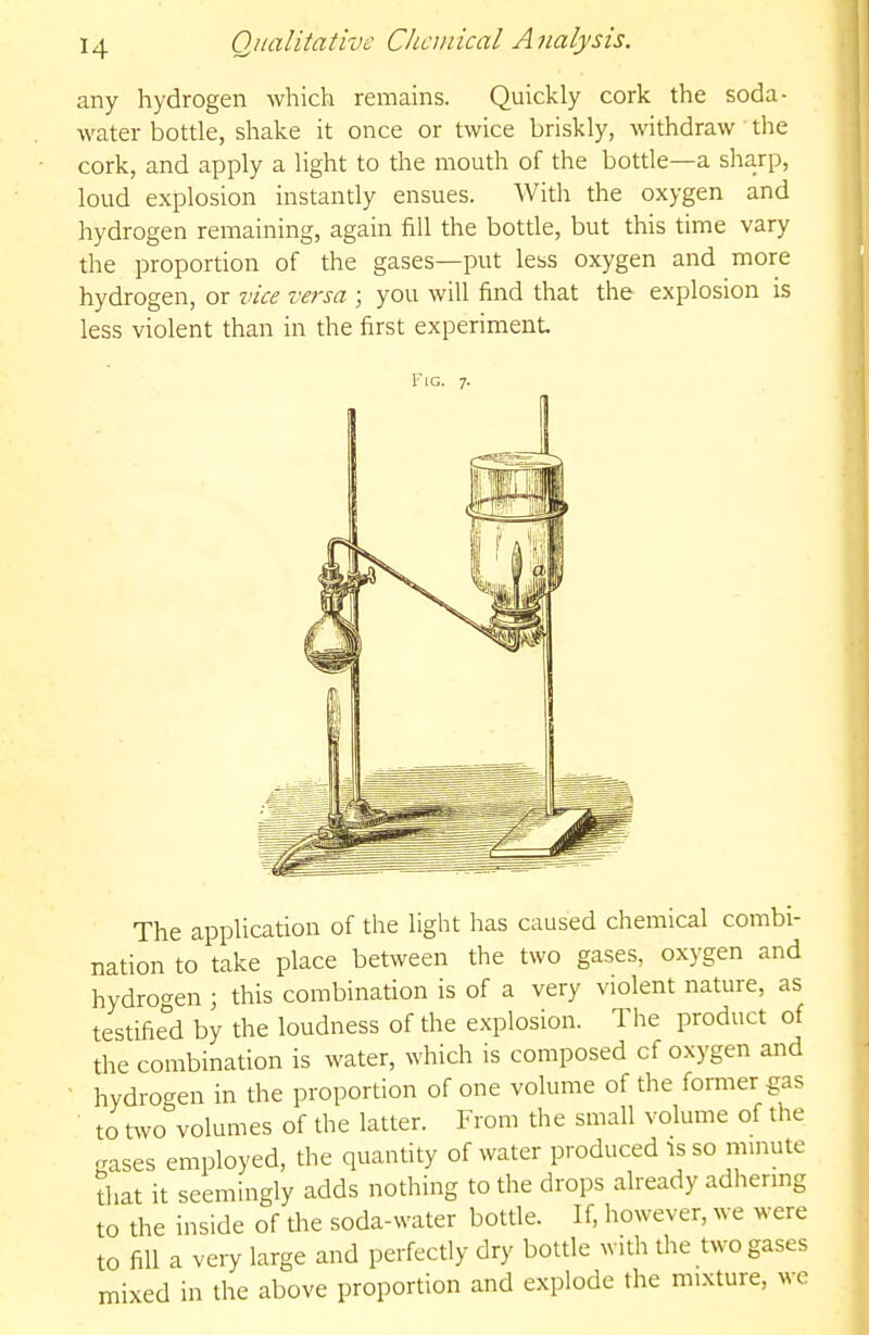 any hydrogen which remains. Quickly cork the soda- water bottle, shake it once or twice briskly, withdraw the cork, and apply a light to the mouth of the bottle—a sharp, loud explosion instantly ensues. With the oxygen and hydrogen remaining, again fill the bottle, but this time vary the proportion of the gases—put less oxygen and more hydrogen, or vice versa ; you will find that the explosion is less violent than in the first experiment Fig. 7. The application of the light has caused chemical combi- nation to take place between the two gases, oxygen and hydrogen ; this combination is of a very violent nature, as testifie°d by the loudness of the explosion. The product of the combination is water, which is composed of oxygen and • hydrogen in the proportion of one volume of the former gas ■ to two volumes of the latter. From the small volume of the gases employed, the quantity of water produced is so mmute that it seemingly adds nothing to the drops already adhermg to the inside of the soda-water bottle. If, however, we were to fill a very large and perfectly dry bottle with the two gases mixed in the above proportion and explode the mixture, we