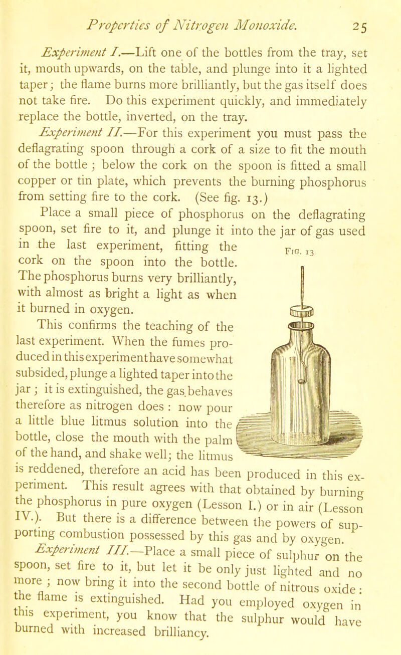 Fig. 13 Experiment I.—Lift one of the bottles from the tray, set it, mouth upwards, on the table, and plunge into it a lighted taper; the ilame burns more brilliantly, but the gas itself does not take fire. Do this experiment quickly, and immediately replace the bottle, inverted, on the tray. Experii/ient II.—For this experiment you must pass the deflagrating spoon through a cork of a size to fit the mouth of the bottle ; below the cork on the spoon is fitted a small copper or tin plate, which prevents the burning phosphorus from setting fire to the cork. (See fig. 13.) Place a small piece of phosphorus on the deflagrating spoon, set fire to it, and plunge it into the jar of gas used in the last experiment, fitting the cork on the spoon into the bottle. The phosphorus burns very brilliantly, with almost as bright a light as when it burned in oxygen. This confirms the teaching of the last experiment. When the fumes pro- duced in this experimenthave somewhat subsided, plunge a lighted taper into the jar ; it is extinguished, the gas behaves therefore as nitrogen does : now pour a little blue litmus solution into the bottle, close the mouth with the palm ^ of the hand, and shake well; the litmus - ^- -  is reddened, therefore an acid has been produced in this ex- penment. This result agrees with that obtained by burning the phosphorus m pure oxygen (Lesson I.) or m air (Lesson IV.). But there is a difference between the powers of sup- portmg combustion possessed by this gas and by oxygen Experiment ///.-Place a small piece of sulphur on the spoon, set fire to it, but let it be only just lighted and no more ; now brmg it into the second bottle of nitrous oxide • the flame is extinguished. Had you employed oxygen in this experiment, you know that the sulphur would have burned with increased brilliancy.