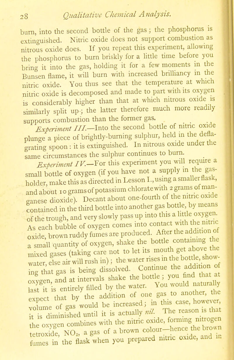 burn, into the second bottle of the gas; the phosphorus is extinguished. Nitric oxide does not support combustion as nitrous oxide does. If you repeat this experiment, allowing the phosphorus to burn briskly for a httle time before you bring it into the gas, holding it for a few moments in the Bunsen flame, it will burn with increased briUiancy m the nitric oxide. You thus see that the temperature at which nitric oxide is decomposed and made to part with its oxygen is considerably higher than that at which nitrous oxide is similarly split up-; the latter therefore much more readily supports combustion than the former gas. Experinmit III.—Into the second bottle of nitric oxide plunge a piece of brightly-burning sulphur, held m the defla- grating spoon -. it is extinguished. In nitrous oxide under the same circumstances the sulphur continues to burn. Experiment IV.—¥ or this experiment you will require a small bottle of oxygen (if you have not a supply m the gas- holder make this as directed in Lesson I.,using a smaller flask, andabout lo grams of potassium chlorate with 2grams of man- ganese dioxide). Decant about one-fourth of the nitric oxide contained in the third bottle into another gas bottle by means of the trough, and very slowly pass up into this a little oxygen. As each bubble of oxygen comes into contact with the nitnc oxide, brown ruddy fumes are produced. After the addition of a sm^ll quantity of oxygen, shake the bottle con ainmg h mixed gases (taking care not to let its mouth get above the w^er else air will rush in); the water rises m the bottle, show- Tnf tha gas is being dissolved. Continue the addition o ygen and at intervals shake the bottle ; you find that at °asf it s entirely filled by the water. You would natura ly expect that by the addition of one gas to another, the Xle of gas'would be increased; m t^J^^^; ~ it is diminished until it is actually ml. The leason is that h own combines with the nitric oxide, formmg ni rogen tefroxTde NO. a gas of a brown colour-hence the brown f mes in the flask when you prepared nitric oxide, and in
