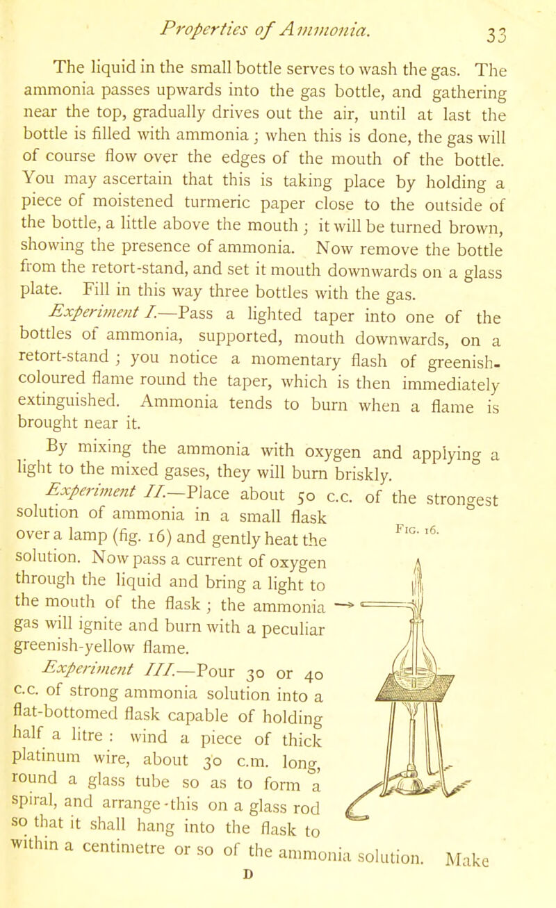 The liquid in the small bottle serves to wash the gas. The ammonia passes upwards into the gas bottle, and gathering near the top, gradually drives out the air, until at last the bottle is filled with ammonia ; when this is done, the gas will of course flow over the edges of the mouth of the bottle. You may ascertain that this is taking place by holding a piece of moistened turmeric paper close to the outside of the bottle, a little above the mouth ; it will be turned brown, showing the presence of ammonia. Now remove the bottle from the retort-stand, and set it mouth downwards on a glass plate. Fill in this way three bottles with the gas. Experiment I.—Yzs.^ a lighted taper into one of the bottles of ammonia, supported, mouth downwards, on a retort-stand ; you notice a momentary flash of greenish, coloured flame round the taper, which is then immediately extinguished. Ammonia tends to burn when a flame is brought near it. By mixing the ammonia with oxygen and applying a light to the mixed gases, they will burn briskly. Experiment //.—Place about 50 c.c. of the strongest solution of ammonia in a small flask over a lamp (fig. 16) and gently heat the solution. Now pass a current of oxygen through the liquid and bring a light to the mouth of the flask ; the ammonia gas will ignite and burn with a peculiar greenish-yellow flame. Experi7nent ///_Pour 30 or 40 c.c. of strong ammonia solution into a flat-bottomed flask capable of holding half a litre : wind a piece of thick platinum wire, about 30 cm. long, round a glass tube so as to form a spiral, and arrange-this on a glass rod so that it shall hang into the flask to within a centimetre or so of the ammonia solution. D Fig. 16. Make