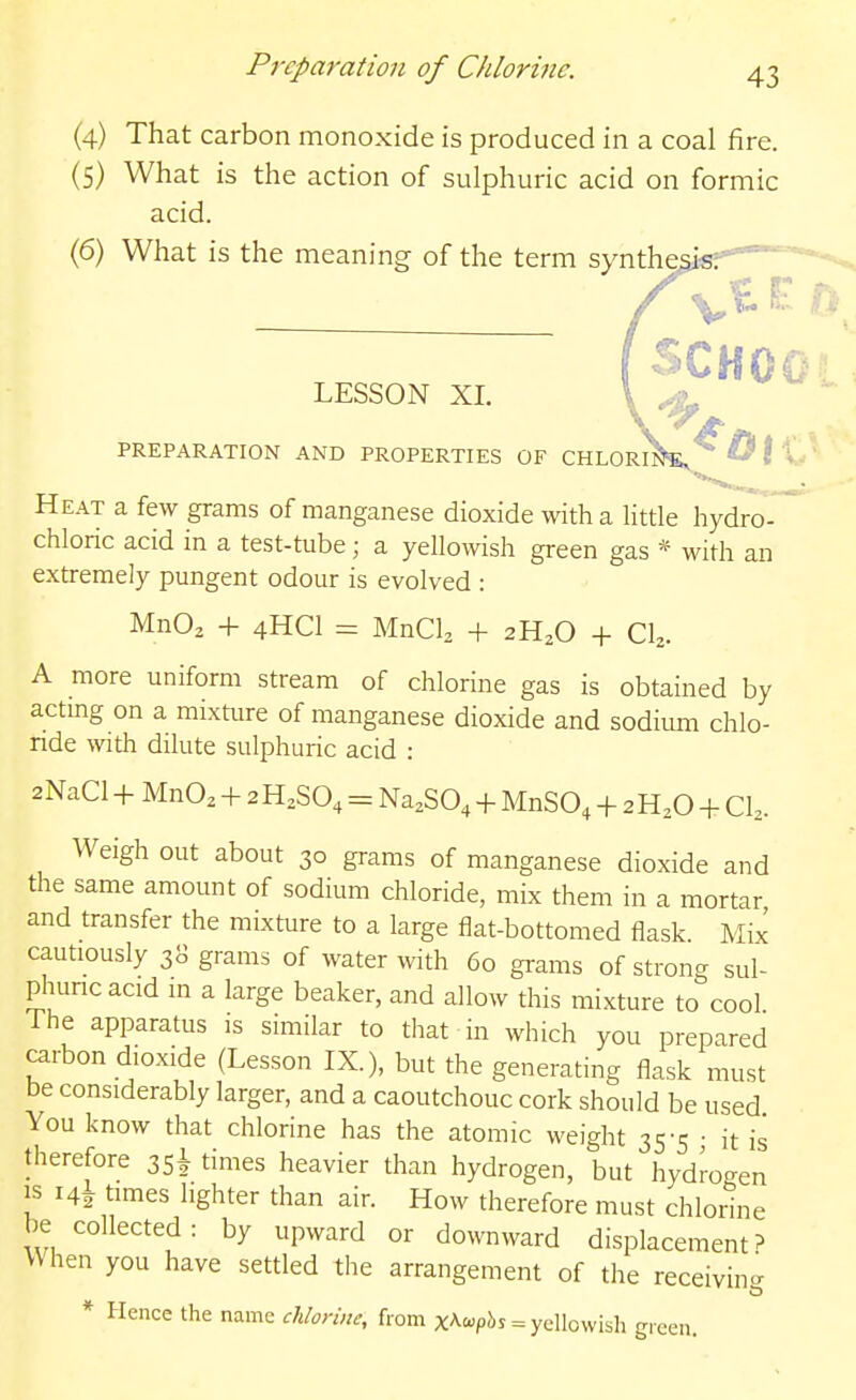 (4) That carbon monoxide is produced in a coal fire. (5) What is the action of sulphuric acid on formic acid. (6) What is the meaning of the term synthesis. LESSON XI. PREPARATION AND PROPERTIES OF CHLORIjJ^'^ ^ I t Heat a few grams of manganese dioxide with a little hydro- chloric acid in a test-tube ; a yellowish green gas * with an extremely pungent odour is evolved : MnOa + 4HCI = MnCL + 2H2O + C^. A more uniform stream of chlorine gas is obtained by actmg on a mixture of manganese dioxide and sodium chlo- ride with dilute sulphuric acid : 2NaCl-f MnO, -f 2H,SO, = Na.SO, -f MnSO, -f 2H,0 + Ch. Weigh out about 30 grams of manganese dioxide and the same amount of sodium chloride, mix them in a mortar and transfer the mixture to a large flat-bottomed flask. Mix cautiously 38 grams of water with 60 grams of strong sul- phuncacid in a large beaker, and allow this mixture to cool The apparatus is similar to that in which you prepared carbon dioxide (Lesson LX.), but the generating flask must be considerably larger, and a caoutchouc cork should be used You know that chlorine has the atomic weight 35-5 • it is therefore 35! times heavier than hydrogen, but hydrogen IS i4i times lighter than air. How therefore must chlorine be collected: by upward or downward displacement? \\hen you have settled the arrangement of the receivin- * Hence the name chlorine, from xA£«p!>J = yellowish gicen.