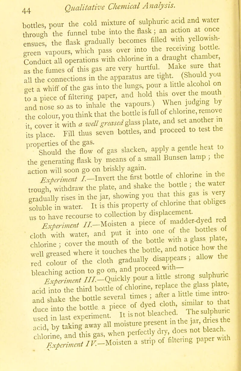 bottles, pour the cold mixture of sulphuric acid and water through the funnel tube into the flask; an action at once ensues, the flask gradually becomes filled with yellowish- green vapours, which pass over into the receivmg bottle. Conduct all operations with chlorine in a draught chamber, as the fumes of this gas are very hurtful. Make sure tha all the connections in the apparatus are tight. (Should you get a whiff of the gas into the lungs, pour a little alcohol on fo a piece of filtermg paper, and hold this over the mouth Id nose so as to inhale the vapours.) When judging by Ae colour, you think that the bottle is full of chlorine, remove cover i with . ^.//glass plate, and set another in it's place. Fill thus seven botdes. and proceed to test the ^^ThtMlheX of gas slacken, apply a gentle heat to the generating flask by means of a small Bunsen lamp ; the action will soon go on briskly again. Experiment /.-Invert the first bottle of chlorine m the troughf withdraw the plate, and shake the bottle ; the water gradually rises in the Jar, showing you that this gas is v y soluble in water. It is this property of chlorme that obliges us to have recourse to collection by displacement. Experinent //-Moisten a piece of ^er-dyed red cloth with water, and put it into one of the bottles of chlorine ; cover the mouth of the bottle xvith a glass plate well greased where it touches the bottle, and notice how he Td folour of the cloth gradually disappears ; allow the bleaching action to go on, and proceed with— ExLment ///-Quickly pour a Uttle strong sulphunc acid1n?r he third bottfe of chlonne, replace the glass plate, and shake the bottle several times ; after a httle ime intro- rcett^he bottle, a piece of dye^^^^^^^^^^ ^^^^^^^^^