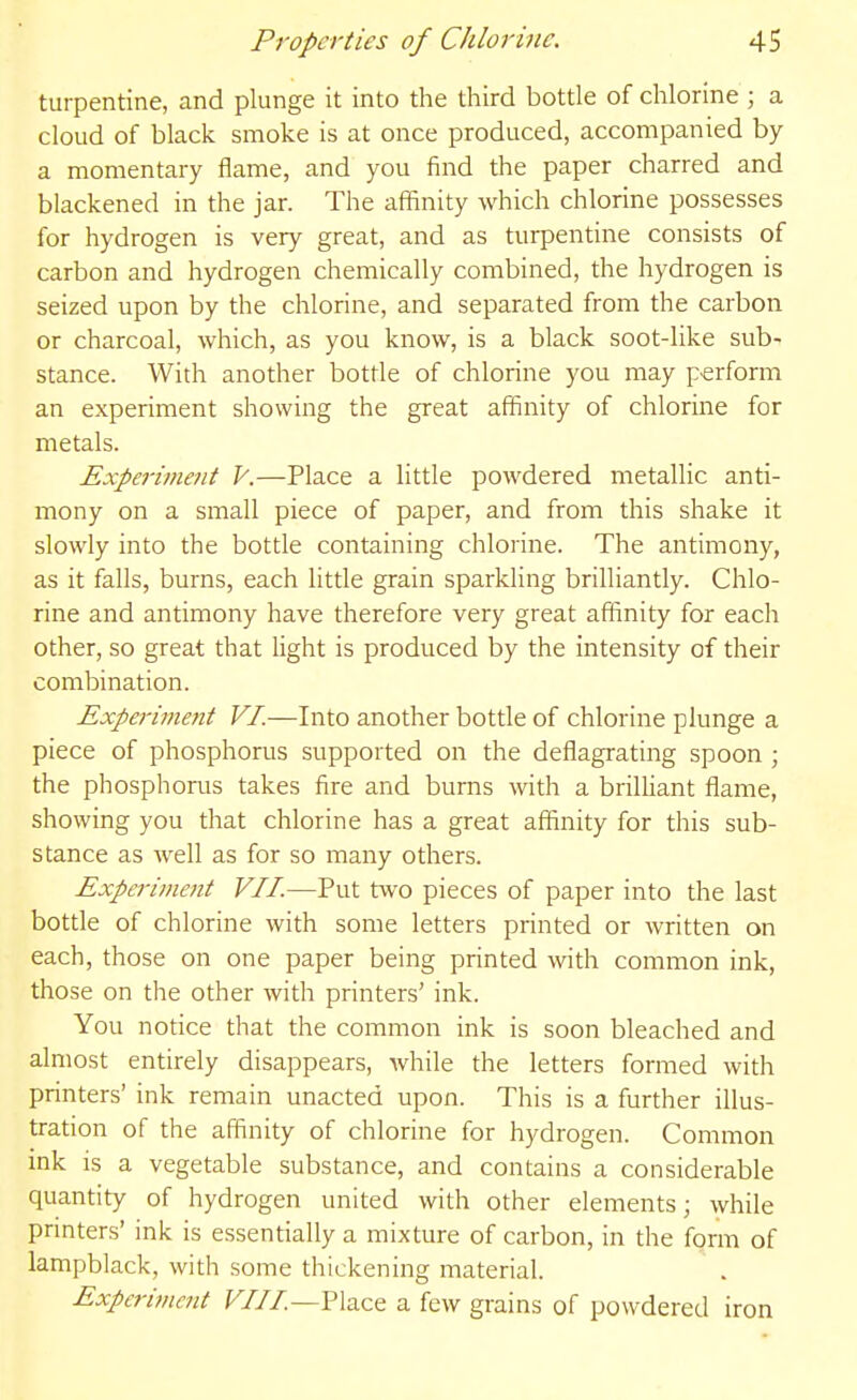 turpentine, and plunge it into the third bottle of chlorine ; a cloud of black smoke is at once produced, accompanied by a momentary flame, and you find the paper charred and blackened in the jar. The affinity which chlorine possesses for hydrogen is very great, and as turpentine consists of carbon and hydrogen chemically combined, the hydrogen is seized upon by the chlorine, and separated from the carbon or charcoal, which, as you know, is a black soot-like sub- stance. With another bottle of chlorine you may perform an experiment showing the great affinity of chlorme for metals. Expei-iment V.—Place a little powdered metallic anti- mony on a small piece of paper, and from this shake it slowly into the bottle containing chlorine. The antimony, as it falls, burns, each little grain sparkHng brilliantly. Chlo- rine and antimony have therefore very great affinity for each other, so great that light is produced by the intensity of their combination. Experiment F/.—Into another bottle of chlorine plunge a piece of phosphorus supported on the deflagrating spoon ; the phosphorus takes fire and bums with a brilliant flame, showing you that chlorine has a great affinity for this sub- stance as well as for so many others. Experiment VII.—Put two pieces of paper into the last bottle of chlorine with some letters printed or written on each, those on one paper being printed with common ink, those on the other with printers' ink. You notice that the common ink is soon bleached and almost entirely disappears, while the letters formed with printers' ink remain unacted upon. This is a further illus- tration of the affinity of chlorine for hydrogen. Common ink IS a vegetable substance, and contains a considerable quantity of hydrogen united with other elements; while printers' ink is essentially a mixture of carbon, in the form of lampblack, with .some thickening material. Experiment Fill—Fhce a few grains of powdered iron