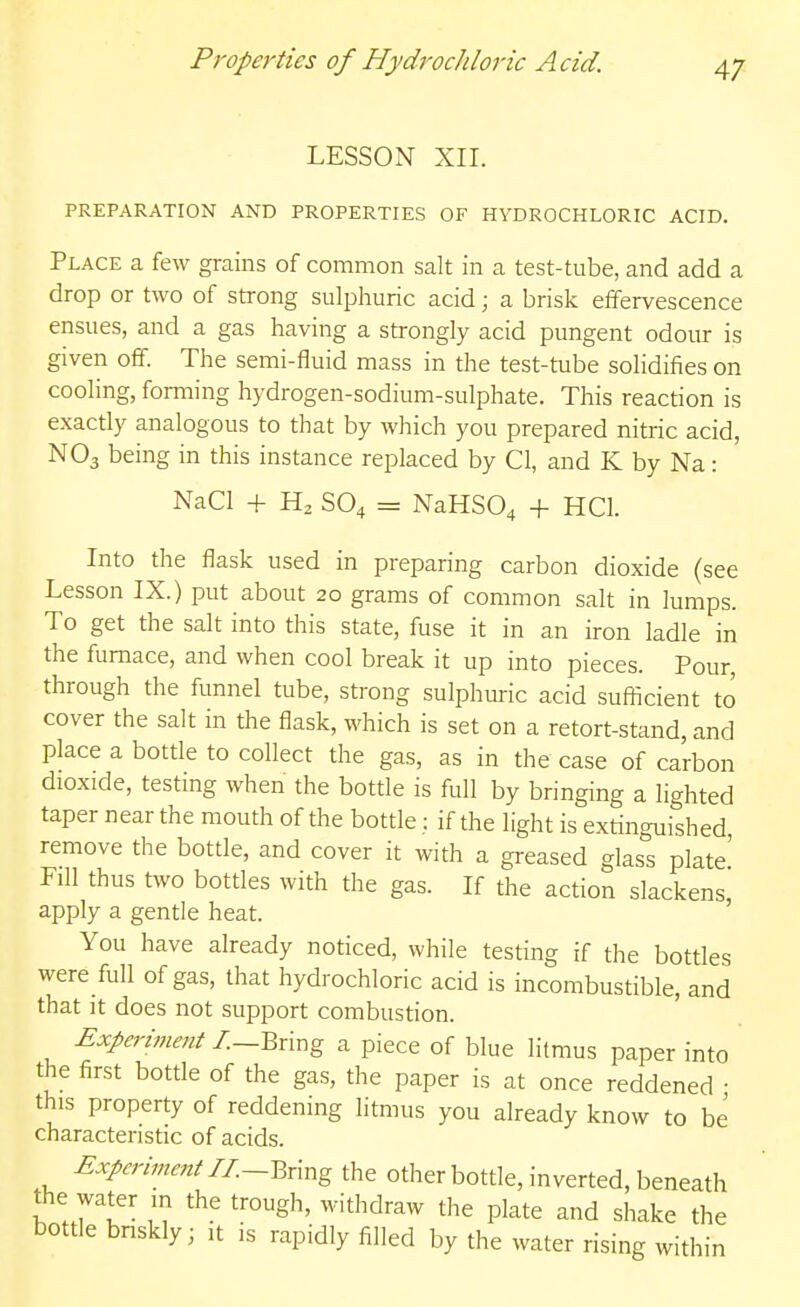 Properties of Hydrochloric Acid. LESSON XII. PREPARATION AND PROPERTIES OF HYDROCHLORIC ACID. Place a few grains of common salt in a test-tube, and add a drop or two of strong sulphuric acid; a brisk effervescence ensues, and a gas having a strongly acid pungent odour is given off. The semi-fluid mass in the test-tube solidifies on cooling, forming hydrogen-sodium-sulphate. This reaction is exactly analogous to that by which you prepared nitric acid, NO3 being in this instance replaced by CI, and K by Na: NaCl -{- SO4 = NaHS04 + HCl. Into the flask used in preparing carbon dioxide (see Lesson IX.) put about 20 grams of common salt in lumps. To get the salt into this state, fuse it in an iron ladle in the furnace, and when cool break it up into pieces. Pour through the funnel tube, strong sulphuric acid sufiicient to cover the salt in the flask, which is set on a retort-stand, and place a bottle to collect the gas, as in the case of carbon dioxide, testing when the bottle is full by bringing a lighted taper near the mouth of the bottle: if the light is extinguished remove the bottle, and cover it with a greased glass plate' Fill thus two bottles with the gas. If the action slackens, apply a gentle heat. You have already noticed, while testing if the bottles were full of gas, that hydrochloric acid is incombustible, and that it does not support combustion. Experimait I.—Qxvcg a piece of blue litmus paper into the first bottle of the gas, the paper is at once reddened • this property of reddening litmus you already know to be characteristic of acids. Experiment n.-Y.x\xig the other bottle, inverted, beneath the water in the trough, withdraw the plate and shake the bottle bnskly; it is rapidly filled by the water rising within