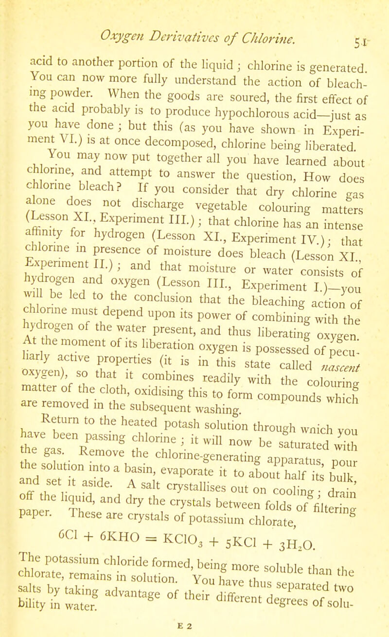 acid to another portion of the liquid ; chlorine is generated You can now more fully understand the action of bleach- ing powder. When the goods are soured, the first effect of the acid probably is to produce hypochlorous acid—just as you have done ; but this (as you have shown in Experi- ment VI.) IS at once decomposed, chlorine being liberated You may now put together all you have learned about ch onne, and attempt to answer the question, How does chlonne bleach? If you consider that dry chlorine gas alone does not discharge vegetable colouring matters ^ffi ' H % I '-^' ^^^°rine has an intense affinity for hydrogen (Lesson XL, Experiment IV ) • that chlonne in presence of moisture does bleach (Lesson XI Expen,.ent 11.); and that moisture or water consists of hydrogen and oxygen (Lesson III., Experiment L)-you win be led to the conclusion that the bleaching action of chlonne must depend upon its power of combining with the hyckogen of the water present, and thus liberating oxygen At the moment of its liberation oxygen is possesseS of S oxygen), so that it combines readily with the cnlnuWnc. matter of the cloth, oxidising this to fJrm compounds S are removed m the subsequent washing Return to the heated potash solution through wnich vou have been passing chlorine ; it will now be sftumld vv^h the gas. Remove the chlonne-eneratin^ .nn..? the solution into a basm, evaporate irraLThrS bT Z 'f'- ^ '''' '^^^^^-^ on cool i g drab off he liquid, and dry the crystals between folds of'filttrg paper. These are crystals of potassium chlorate ^ 6C1 + 6KH0 = KCIO3 + 5KCI 3H,0 E 2