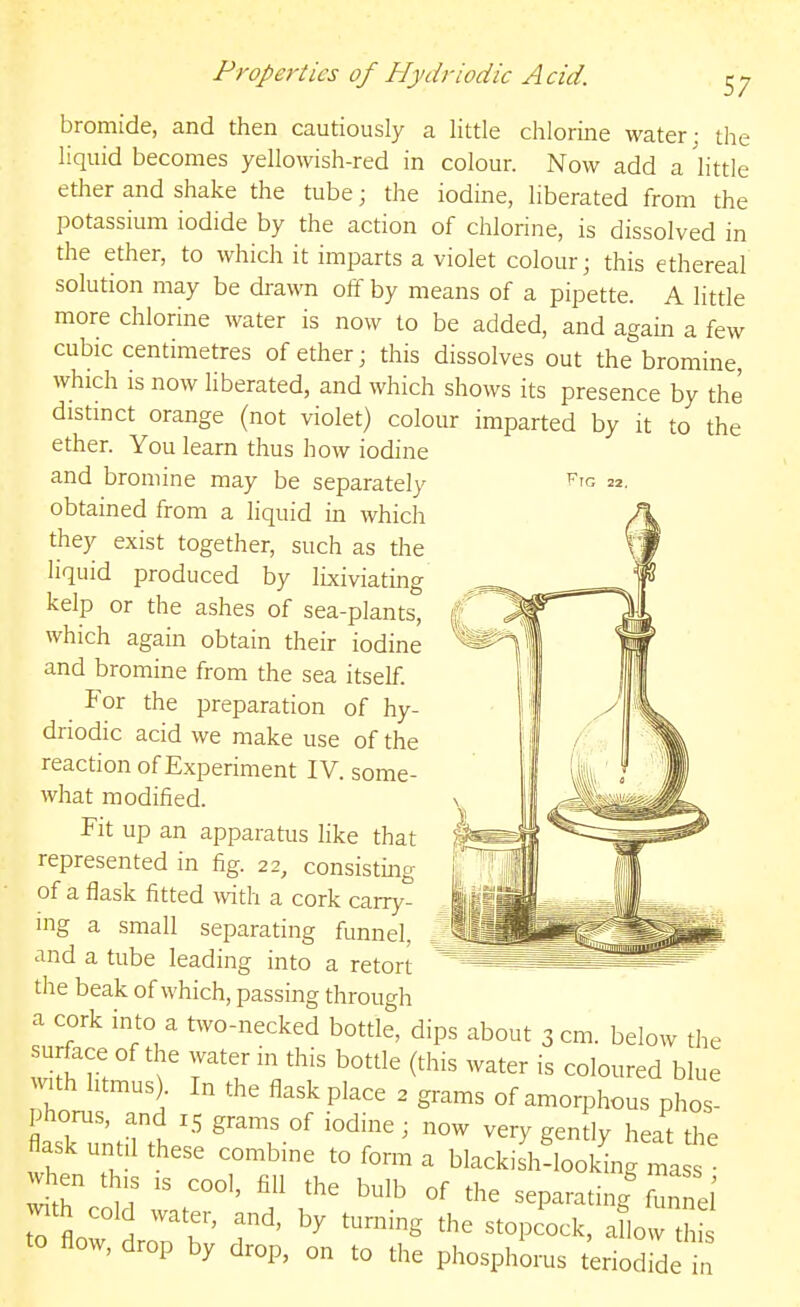 Fig 22. Properties of Hydriodic Acid. ^y bromide, and then cautiously a little chlorine water; the liquid becomes yellowish-red in colour. Now add a httle ether and shake the tube; the iodine, liberated from the potassium iodide by the action of chlorine, is dissolved in the ether, to which it imparts a violet colour; this ethereal solution may be drawn off by means of a pipette. A litde more chlorine water is now to be added, and again a few cubic centimetres of ether; this dissolves out the bromine, which is now liberated, and which shows its presence by the distinct orange (not violet) colour imparted by it to the ether. You learn thus how iodine and bromine may be separately obtained from a liquid in which they exist together, such as the liquid produced by lixiviating kelp or the ashes of sea-plants, which again obtain their iodine and bromine from the sea itself. For the preparation of hy- driodic acid we make use of the reaction of Experiment IV. some- what modified. Fit up an apparatus like that represented in fig. 22, consisting of a flask fitted with a cork carry- ing a small separating funnel, and a tube leading into a retort the beak of which, passing through a cork into a two-necked bottle, dips about 3 cm. below the vill'r! ^ T^l '^''^ ^^'•^ ^°lo^>red blue V th htmus . In the flask place 2 grams of amorphous phos- asruntnt? ^k °' ' ''^y S^^^'y heat the flask unt 1 these combine to form a blackish-looking mass • when this IS cool, fill the bulb of the separating'fun el to flow r'' ^^^^ ^^^^ '-^'-^ * flow, drop by drop, on to the phosphorus teriodide in