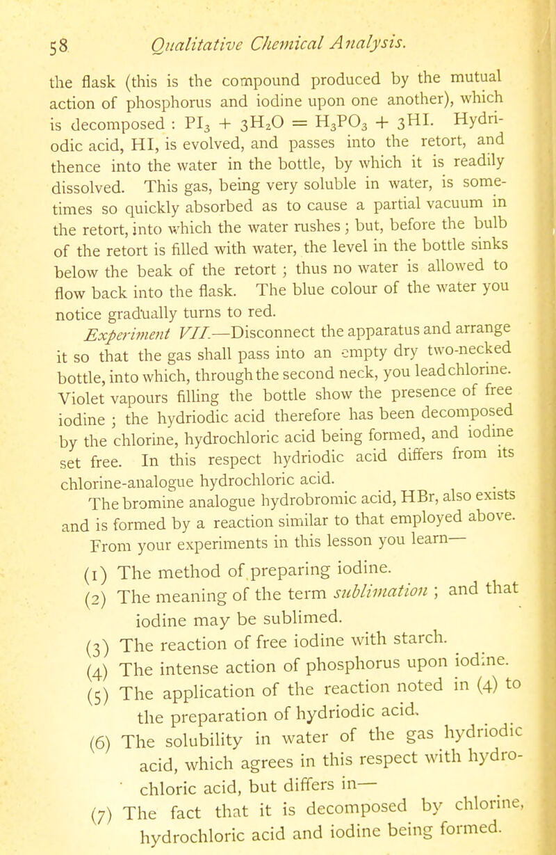 the flask (this is the compound produced by the mutual action of phosphorus and iodine upon one another), which is decomposed : PI3 + 3H2O = H3PO3 + 3HI. Hydri- odic acid, HI, is evolved, and passes into the retort, and thence into the water in the bottle, by which it is readily dissolved. This gas, being very soluble in water, is some- times so quickly absorbed as to cause a partial vacuum in the retort, into v,'hich the water rushes; but, before the bulb of the retort is filled with water, the level in the bottle sinks below the beak of the retort ; thus no water is allowed to flow back into the flask. The blue colour of the water you notice gradually turns to red. Experiment F//.—Disconnect the apparatus and arrange it so that the gas shall pass into an empty dry two-necked bottle, into which, through the second neck, you lead chlorine. Violet vapours filling the bottle show the presence of free iodine ; the hydriodic acid therefore has been decomposed by the chlorine, hydrochloric acid being formed, and iodine set free. In this respect hydriodic acid differs from its chlorine-analogue hydrochloric acid. The bromine analogue hydrobromic acid, HBr, also exists and is formed by a reaction similar to that employed above. From your experiments in this lesson you learn— (1) The method of,preparing iodine. (2) The meaning of the term sublimation ; and that iodine may be sublimed. (3) The reaction of free iodine with starch. (4) The intense action of phosphorus upon iodine. (5) The application of the reaction noted in (4) to the preparation of hydriodic acid (6) The solubility in water of the gas hydriodic acid, which agrees in this respect with hydro- ■ chloric acid, but differs in— (7) The fact that it is decomposed by chlorine, hydrochloric acid and iodine being formed.