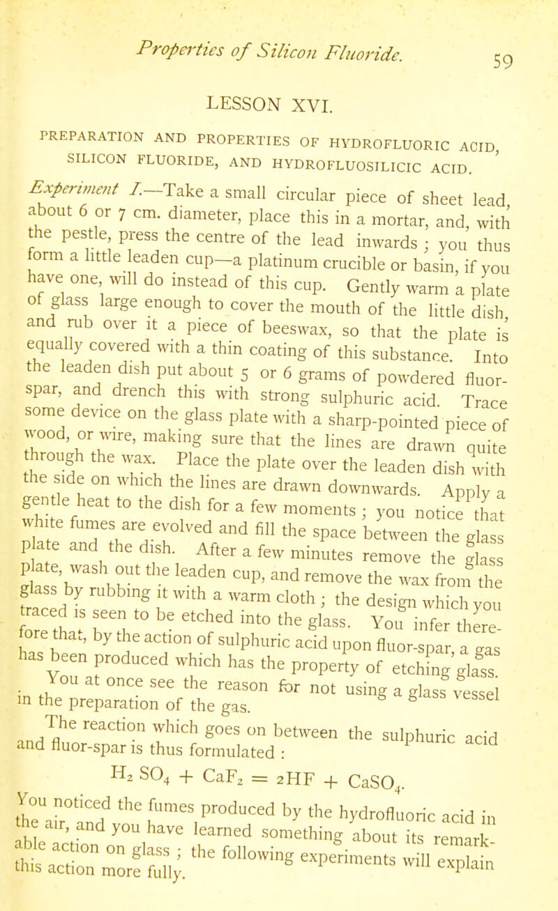 Propei'ties of Silicon Fluoride. 59 LESSON XVI. PREPARATION AND PROPERTIES OF HYDROFLUORIC ACID SILICON FLUORIDE, AND HYDROFLUOSILICIC ACID. Expenment /.-Take a small circular piece of sheet lead about 6 or 7 cm. diameter, place this in a mortar, and, with the pestle press the centre of the lead inwards ; you thus form a little leaden cup-a platinum crucible or basin, if you have one vnW do instead of this cup. Gently warm a plate of glass large enough to cover the mouth of the little dish and rub over it a piece of beeswax, so that the plate is equally covered with a thin coating of this substance. Into the leaden dish put about 5 or 6 grams of powdered fluor- spar, and drench this with strong sulphuric acid Trace some device on the glass plate with a sharp-pointed piece of wood, or wire, making sure that the lines are dra^v^^ quite through the wax Place the plate over the leaden dishlith the ide on which the lines are drawn downwards. Apply a gentle heat to the dish for a few moments ; you notice that white fumes are evolved and fill the space between he g as P ate and the dish. After a few minutes remove ti e gla It'bT' ^P' —^ *e wax fronft e glass by rubbing it with a warm cloth ; the design which you raced is seen to be etched into the glass. You infer thLe ore that, by the action of sulphuric acid upon fluor-spa a gas has been produced which has the property of etching g£ You at once see the reason for not using a glass^Lsel in the preparation of the gas. 5 s vessel The reaction which goes on between the sulphuric acid and fluor-spar is thus formulated : ^ SO, -f CaF, = 2HF -f CaSO,. theTan? f^^-^^^^uced by the hydrofluoric acid in he air, and you have learned something about its remark