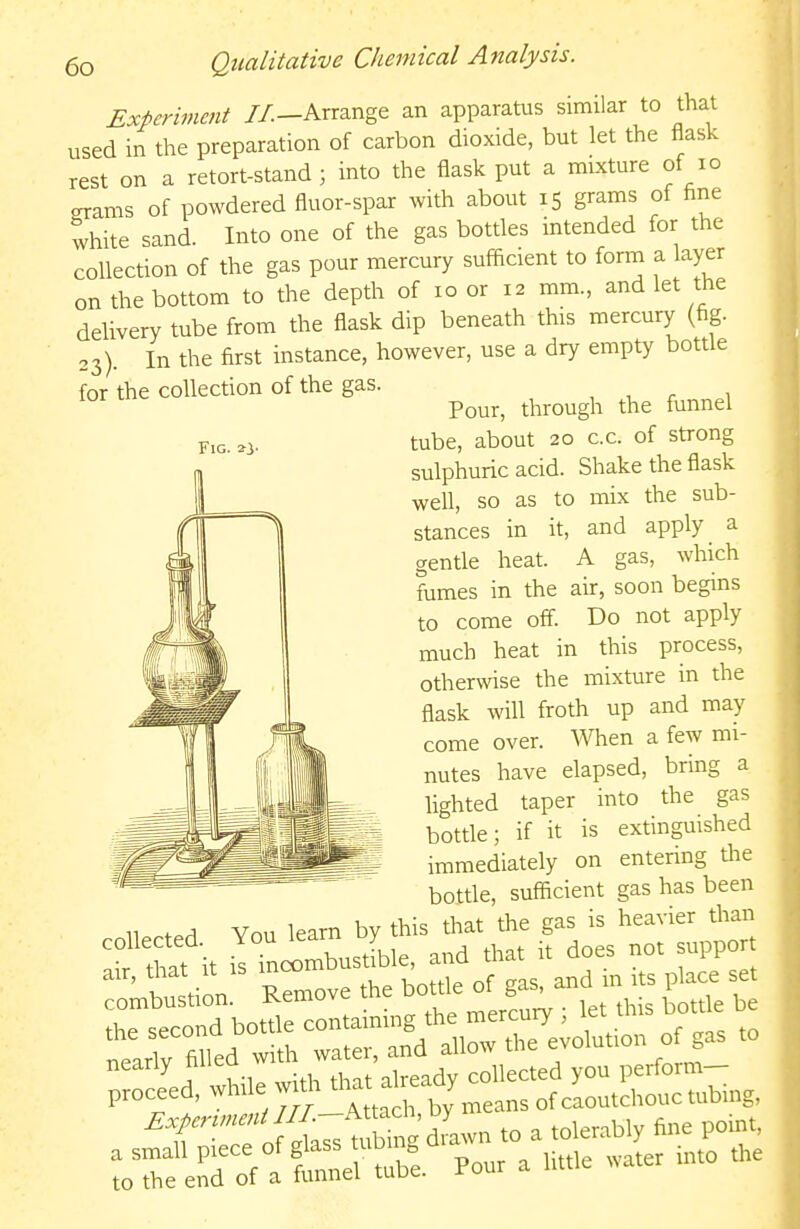 Experiment //.—Arrange an apparatus similar to that used in the preparation of carbon dioxide, but let the flask rest on a retort-stand ; into the flask put a mixture of lo grams of powdered fluor-spar with about 15 grams of fine white sand. Into one of the gas botdes intended for the collection of the gas pour mercury sufiicient to forrn a layer on the bottom to the depth of 10 or 12 mm., and let the delivery tube from the flask dip beneath this mercury (fig. 23). In the first instance, however, use a dry empty bottle for the collection of the gas. , , r 1 Pour, through the funnel F,G. ^> tube, about 20 c.c. of strong sulphuric acid. Shake the flask well, so as to mix the sub- stances in it, and apply a gentle heat. A gas, which fumes in the air, soon begins to come off. Do not apply much heat in this process, otherwise the mixture in the flask will froth up and may come over. When a few mi- nutes have elapsed, bring a lighted taper into the gas bottle; if it is extinguished immediately on entering tlie bottle, sufficient gas has been You learn by this that the gas is heavier than collected You ^earn y ^^^^ ^^pp^^^ to the end of a funnel tube, l-our a