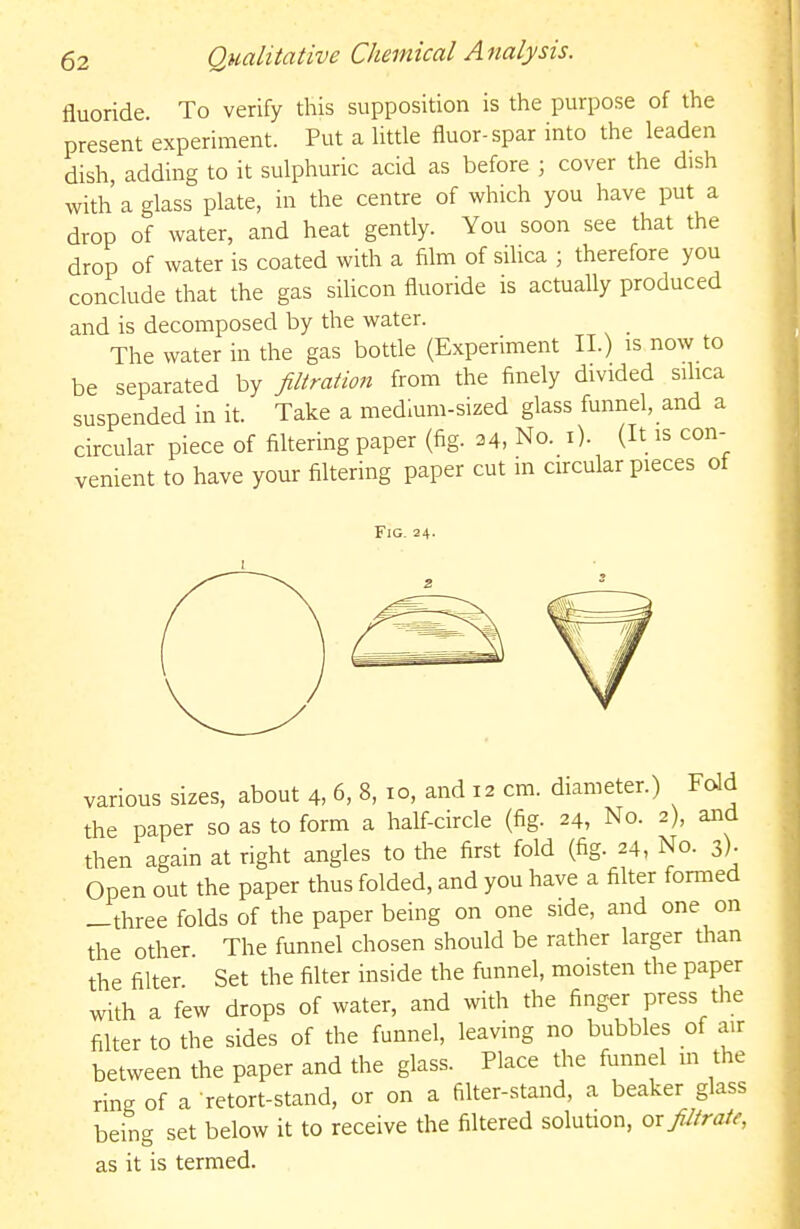 fluoride. To verify this supposition is the purpose of the present experiment. Put a Uttle fluor-spar into the leaden dish, adding to it sulphuric acid as before ; cover the dish with a glass plate, in the centre of which you have put a drop of water, and heat gently. You soon see that the drop of water is coated with a film of sihca ; therefore you conclude that the gas silicon fluoride is actually produced and is decomposed by the water. The water in the gas bottle (Experiment II.) is now to be separated by Jiltration from the finely divided sihca suspended in it. Take a medium-sized glass funnel, and a circular piece of filtering paper (fig. 34, No. i). (It is con- venient to have your filtering paper cut in circular pieces of Fig. 24. various sizes, about 4, 6, 8, 10, and 12 cm. diameter.) Fold the paper so as to form a half-circle (fig. 24, No. 2), and then again at right angles to the first fold (fig. 24, No. 3)- Open out the paper thus folded, and you have a filter formed —three folds of the paper being on one side, and one on the other The funnel chosen should be rather larger than the filter Set the filter inside the funnel, moisten the paper with a few drops of water, and with the finger press the filter to the sides of the funnel, leaving no bubbles of air between the paper and the glass. Place the funnel m the ring of a retort-stand, or on a filter-stand, a beaker glass being set below it to receive the filtered solution, oxJUiraie, as it is termed.