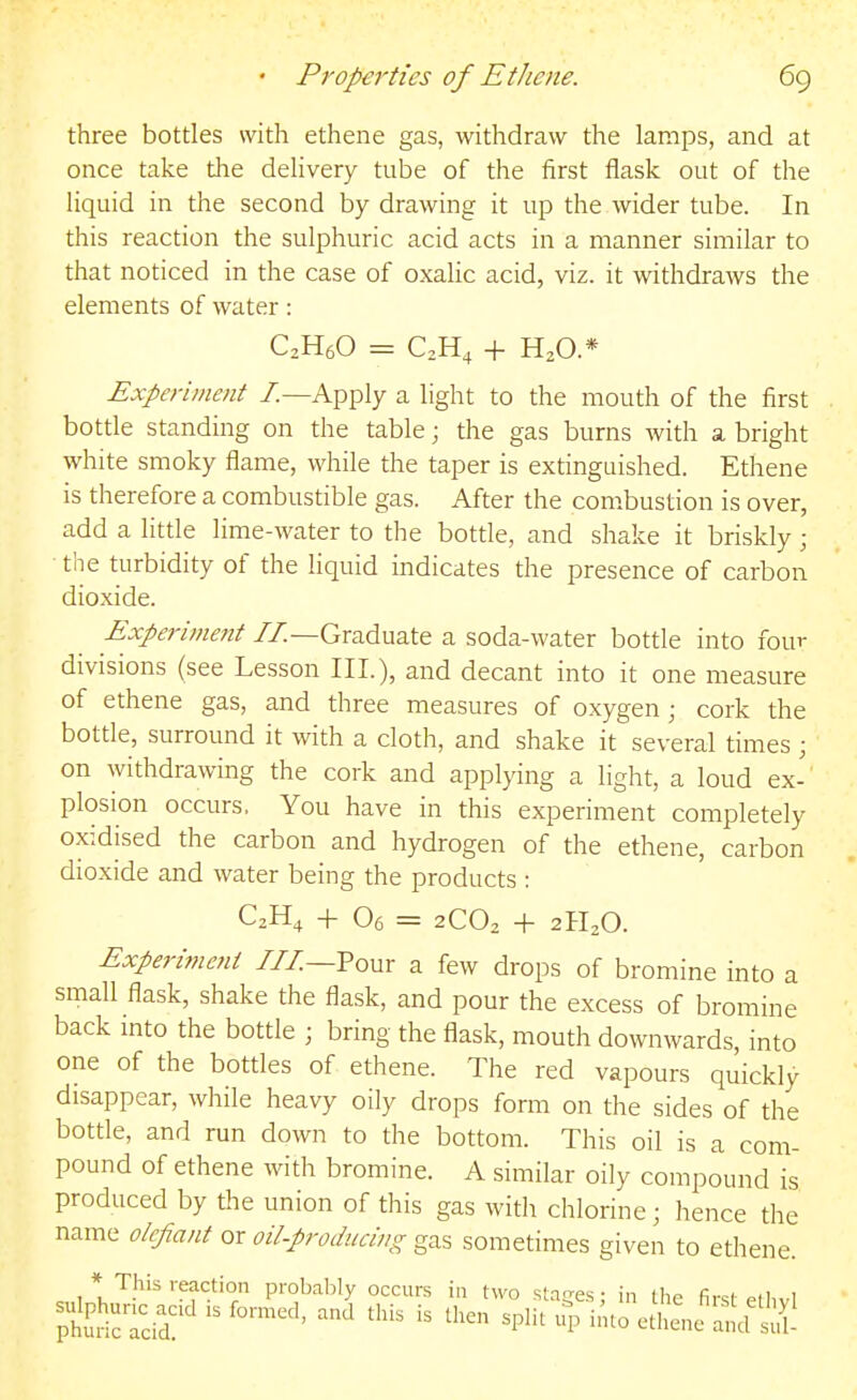 three bottles with ethene gas, withdraw the lamps, and at once take the delivery tube of the first flask out of the liquid in the second by drawing it up the wider tube. In this reaction the sulphuric acid acts in a manner similar to that noticed in the case of oxalic acid, viz. it withdraws the elements of water : C2H6O = C^H^ + H2O.* Experiment /.—Apply a light to the mouth of the first bottle standing on the table; the gas burns with a bright white smoky flame, while the taper is extinguished. Ethene is therefore a combustible gas. After the combustion is over, add a little lime-water to the bottle, and shake it briskly ; ■ the turbidity of the liquid indicates the presence of carbon dioxide. Experhnent //—Graduate a soda-water bottle into four divisions (see Lesson III.), and decant into it one measure of ethene gas, and three measures of oxygen ; cork the bottle, surround it with a cloth, and shake it several times ; on withdrawing the cork and applying a light, a loud ex- plosion occurs. You have in this experiment completely oxidised the carbon and hydrogen of the ethene, carbon dioxide and water being the products : -f 06 = 2C0^ + 21120. Experimeni ///—Pour a few drops of bromine into a small flask, shake the flask, and pour the excess of bromine back mto the bottle ; bring the flask, mouth downwards, into one of the bottles of ethene. The red vapours quickly disappear, while heavy oily drops form on the sides of the bottle, and run down to the bottom. This oil is a com- pound of ethene with bromine. A similar oily compound is produced by the union of this gas with chlorine; hence the name o/cjiant or oilproducing gas sometimes given to ethene. * This reaction probably occurs in two stages; in the first elhvl phu^icTcid'  ^'^ ^P^'' ^'tl-e ancfSl