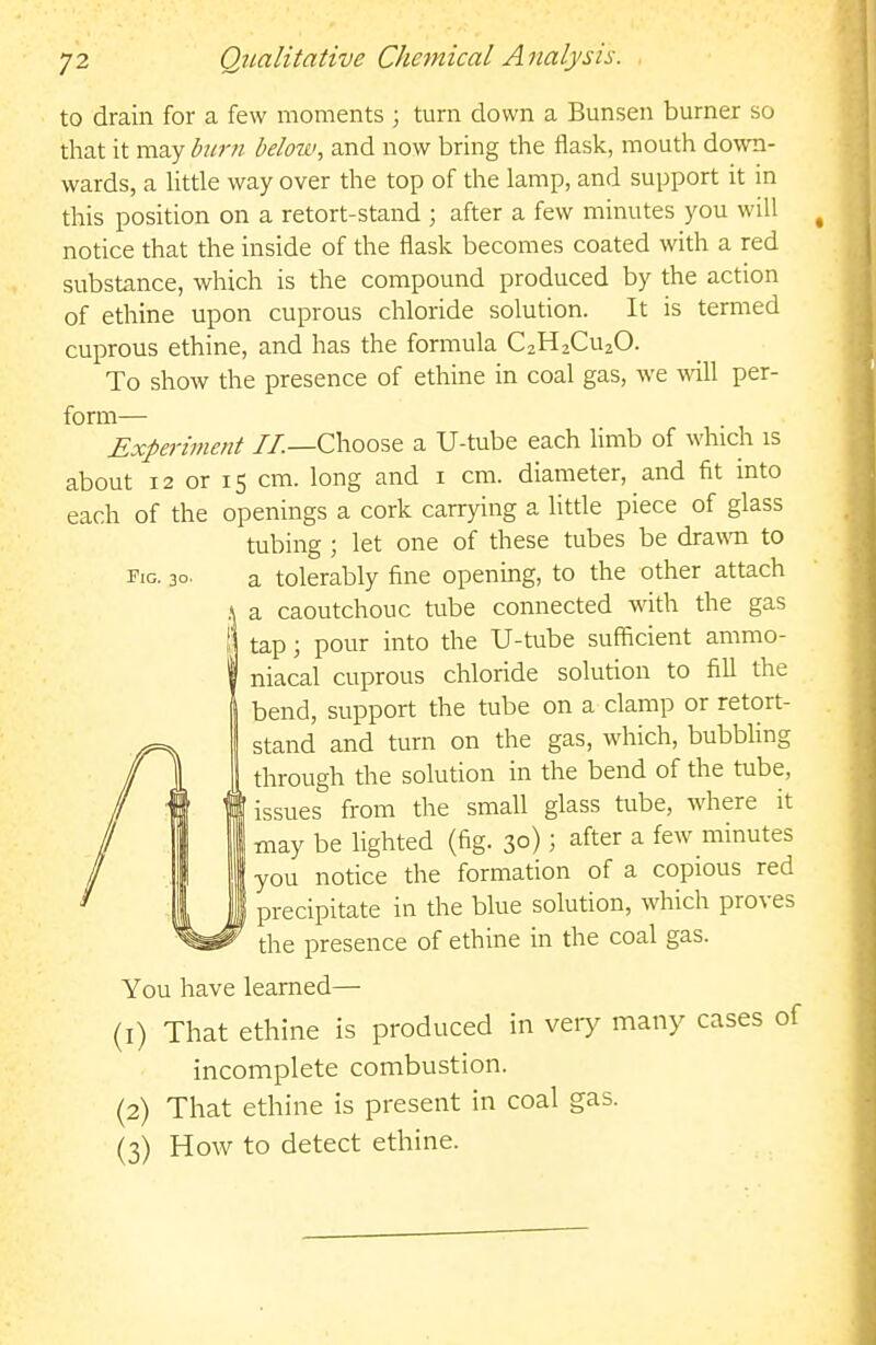 to drain for a few moments ; turn clown a Bunsen burner so that it may burn below, and now bring the flask, mouth down- wards, a Httle way over the top of the lamp, and support it in this position on a retort-stand ; after a few minutes you will ^ notice that the inside of the flask becomes coated with a red substance, which is the compound produced by the action of ethine upon cuprous chloride solution. It is termed cuprous ethine, and has the formula C2H2CU2O. To show the presence of ethine in coal gas, we will per- form— Experiment //.—Choose a U-tube each limb of which is about 12 or 15 cm. long and i cm. diameter, and fit into each of the openings a cork carrying a httle piece of glass tubing ; let one of these tubes be drawTi to Fig. 30. a tolerably fine opening, to the other attach a caoutchouc tube connected with the gas tap; pour into the U-tube sufficient ammo- niacal cuprous chloride solution to fill the bend, support the tube on a clamp or retort- stand and turn on the gas, which, bubbling through the solution in the bend of the tube, issues from the small glass tube, where it may be lighted (fig. 30); after a few minutes you notice the formation of a copious red precipitate in the blue solution, which proves the presence of ethine in the coal gas. You have learned— (1) That ethine is produced in very many cases of incomplete combustion. (2) That ethine is present in coal gas. (3) How to detect ethine.