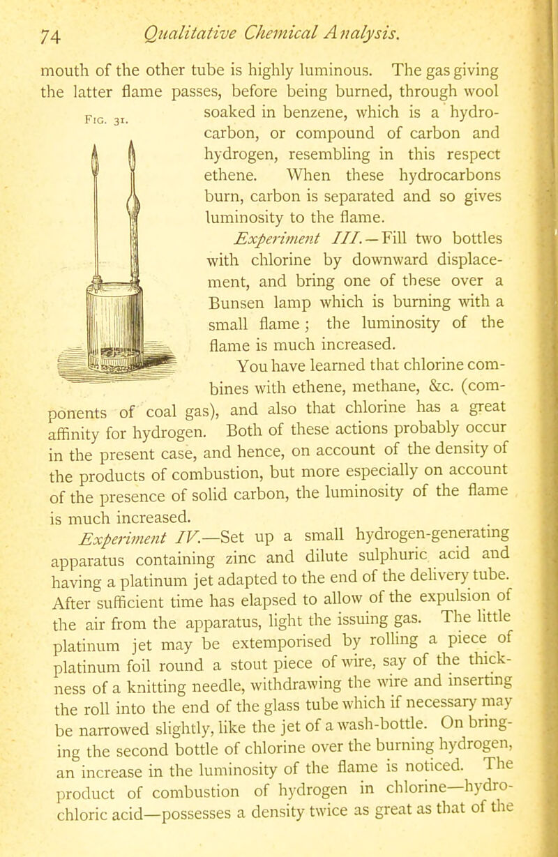 mouth of the other tube is highly luminous. The gas giving the latter flame passes, before being burned, through wool soaked in benzene, which is a hydro- carbon, or compound of carbon and hydrogen, resembling in this respect ethene. When these hydrocarbons burn, carbon is separated and so gives luminosity to the flame. Experiinent ///. — Fill two bottles with chlorine by downward displace- ment, and bring one of these over a Bunsen lamp which is burning with a small flame; the luminosity of the flame is much increased. You have learned that chlorine com- bines with ethene, methane, &c. (com- ponents of coal gas), and also that chlorine has a great affinity for hydrogen. Both of these actions probably occur in the present case, and hence, on account of the density of the products of combustion, but more especially on account of the presence of solid carbon, the luminosity of the flame is much increased. Experiment IF.—Set up a small hydrogen-generatmg apparatus containing zinc and dilute sulphuric acid and having a platinum jet adapted to the end of the delivery tube. After sufficient time has elapsed to allow of the expulsion of the air from the apparatus, light the issuing gas. The little platinum jet may be extemporised by roUing a piece of platinum foil round a stout piece of wire, say of the thick- ness of a knitting needle, withdrawing the wire and msertmg the roll into the end of the glass tube which if necessary may be narrowed slightly, like the jet of a wash-bottle. On bring- ing the second bottle of chlorine over the burning hydrogen, an increase in the luminosity of the flame is noticed. The product of combustion of hydrogen in chlorine—hydro- chloric acid—possesses a density twice as great as that of the