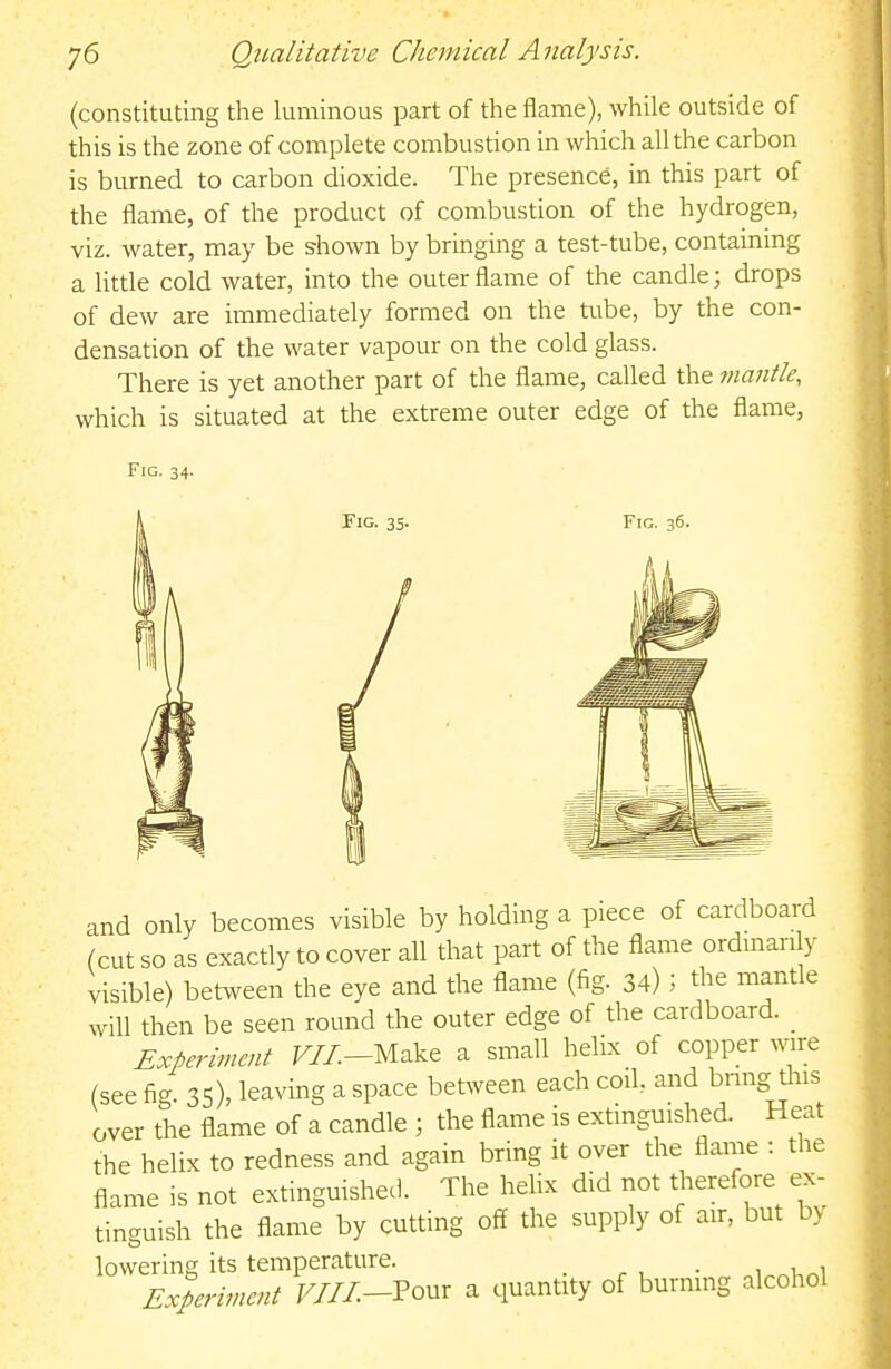 (constituting the luminous part of the flame), while outside of this is the zone of complete combustion in which all the carbon is burned to carbon dioxide. The presence, in this part of the flame, of the product of combustion of the hydrogen, viz. water, may be shown by bringing a test-tube, containmg a little cold water, into the outer flame of the candle; drops of dew are immediately formed on the Uibe, by the con- densation of the water vapour on the cold glass. There is yet another part of the flame, called the mantle, which is situated at the extreme outer edge of the flame, Fig. 34. Fig. 35. and only becomes visible by holding a piece of cardboard (cut so as exactly to cover all that part of the flame ordmanly visible) between the eye and the flame (fig. 34) J the mantle will then be seen round the outer edge of the cardboard. _ Experiment F//.-Make a small helLx of copper wire (see fig. 35), leaving a space between each coil, and bring this over the flame of a candle ; the flame is extinguished. Heat the helix to redness and again bring it over the flame : the flame is not extinguished. The hehx did not t]^erefore ex- tinguish the flame by cutting off the supply of air, but by lowering its temperature. . , , Experiment F/ZZ-Pour a quantity of burning alcohol