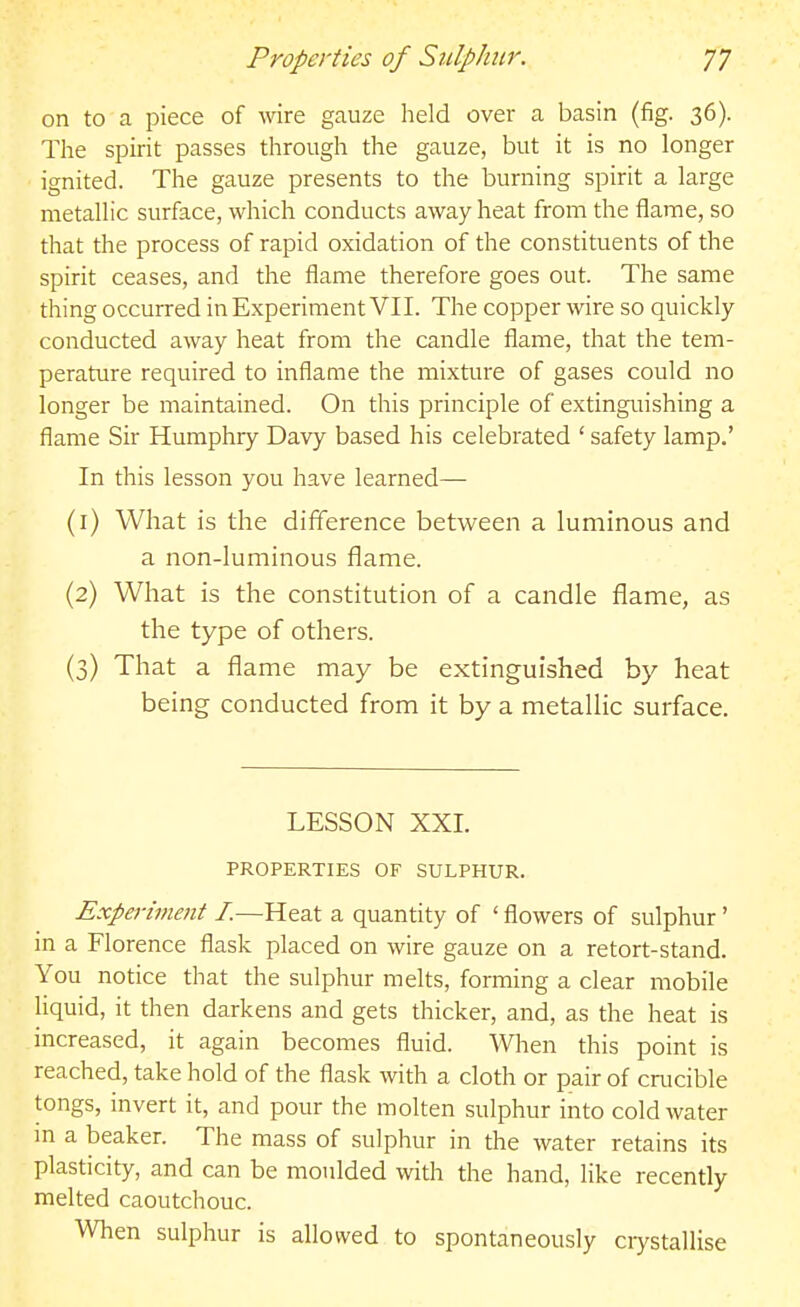 on to a piece of wire gauze held over a basin (fig. 36). The spirit passes through the gauze, but it is no longer ignited. The gauze presents to the burning spirit a large metallic surface, which conducts away heat from the flame, so that the process of rapid oxidation of the constituents of the spirit ceases, and the flame therefore goes out. The same thing occurred in Experiment VII. The copper \vire so quickly conducted away heat from the candle flame, that the tem- perature required to inflame the mixture of gases could no longer be maintained. On this principle of extinguishing a flame Sir Humphry Davy based his celebrated ' safety lamp.' In this lesson you have learned— (1) What is the difference between a luminous and a non-luminous flame. (2) What is the constitution of a candle flame, as the type of others. (3) That a flame may be extinguished by heat being conducted from it by a metallic surface. LESSON XXI. PROPERTIES OF SULPHUR. Experiment I.—Heat a quantity of ' flowers of sulphur' in a Florence flask placed on wire gauze on a retort-stand. You notice that the sulphur melts, forming a clear mobile liquid, it then darkens and gets thicker, and, as the heat is increased, it again becomes fluid. When this point is reached, take hold of the flask with a cloth or pair of crucible tongs, invert it, and pour the molten sulphur into cold water m a beaker. The mass of sulphur in the water retains its plasticity, and can be moulded with the hand, like recently melted caoutchouc. When sulphur is allowed to spontaneously crystallise