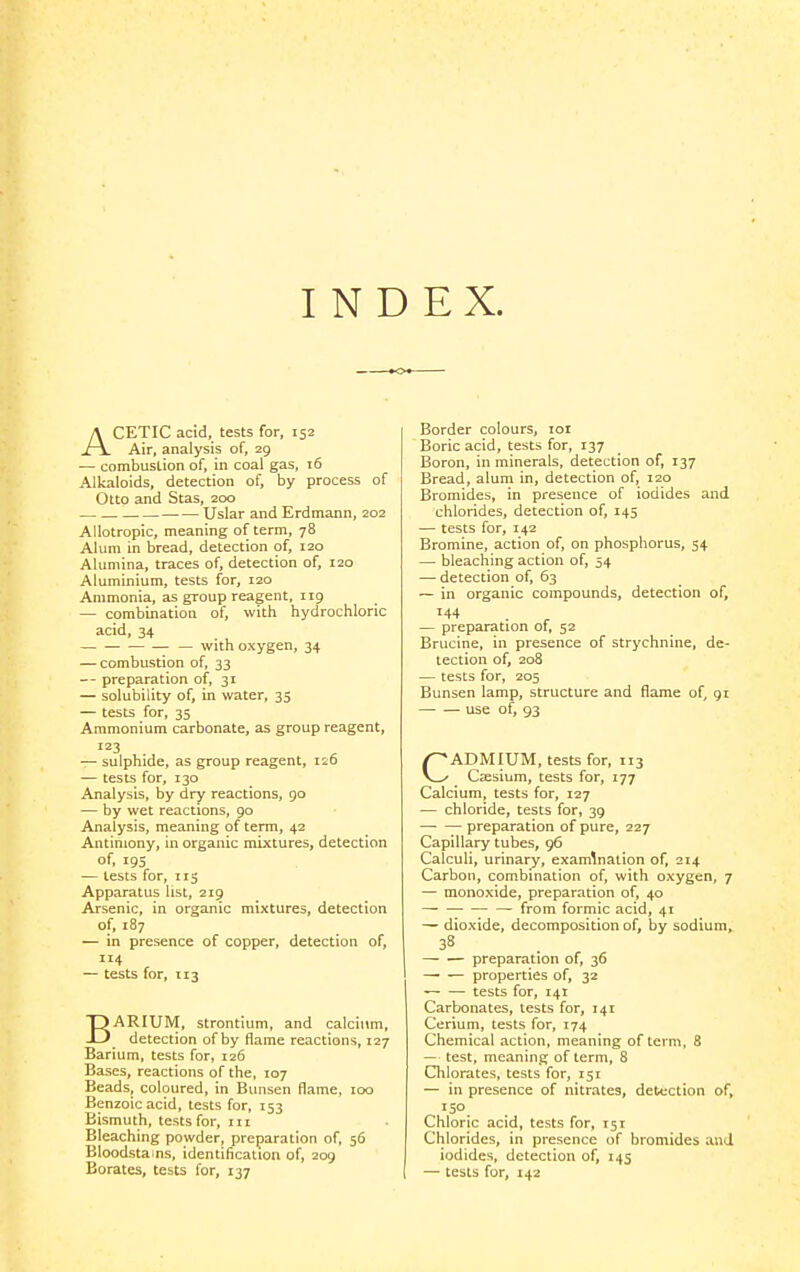 INDEX. ACETIC acid, tests for, 152 Air, analysis of, 29 — combustion of, in coal gas, 16 Alkaloids, detection of, by process of Otto and Stas, 200 Uslar and Erdmann, 202 Allotropic, meaning of term, 78 Alum in bread, detection of, 120 Alumina, traces of, detection of, 120 Aluminium, tests for, 120 Ammonia, as group reagent, 119 — combination of, with hydrochloric acid, 34 — with oxygen, 34 — combustion of, 33 preparation of, 31 — solubility of, in water, 35 — tests for, 35 Ammonium carbonate, as group reagent, 123 — sulphide, as group reagent, 126 — tests for, 130 Analysis, by dry reactions, 90 — by wet reactions, 90 Analysis, meaning of term, 42 Antimony, in organic mixtures, detection of, 195 — tests for, iig Apparatus list, 219 Arsenic, in organic mixtures, detection of, 187 — in presence of copper, detection of, 4 — tests for, 113 BARIUM, strontium, and calcium, detection of by flame reactions, 127 Barium, tests for, 126 Bases, reactions of the, 107 Beads, coloured, in Bunsen flame, loo Benzoic acid, tests for, 153 Bismuth, tests for, iii Bleaching powder, preparation of, 56 Bloodstains, identification of, 209 Borates, tests for, 137 Border colours, loi Boric acid, tests for, 137 Boron, in minerals, detection of, 137 Bread, alum in, detection of, 120 Bromides, in presence of iodides and chlorides, detection of, 145 — tests for, 142 Bromine, action of, on phosphorus, 54 — bleaching action of, 54 — detection of, 63 — in organic compounds, detection of, 144 — preparation of, 52 Brucine, in presence of strychnine, de- tection of, 208 — tests for, 205 Bunsen lamp, structure and flame of, 91 use of, 93 CADMIUM, tests for, 113 Cjesium, tests for, 177 Calcium, tests for, 127 — chloride, tests for, 39 preparation of pure, 227 Capillary tubes, 96 Calculi, urinary, examination of, 214 Carbon, combination of, with oxygen, 7 — monoxide, preparation of, 40 —■ — from formic acid, 41 — dioxide, decomposition of, by sodium, ~~ — preparation of, 36 — — properties of, 32 tests for, 141 Carbonates, tests for, 141 Cerium, tests for, 174 Chemical action, meaning of term, 8 — test, meaning of term, 8 Chlorates, tests for, 151 — in presence of nitrates, detection of, 150 Chloric acid, tests for, 151 Chlorides, in presence of bromides and iodides, detection of, 145 — tests for, 142