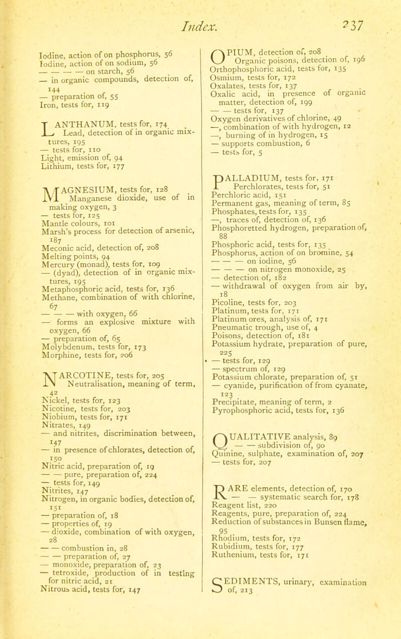 Iodine, action of on phosphorus, 56 Iodine, action of on sodium, 56 on starch, 56 — in organic compounds, detection of, — preparation of, 55 Iron, tests for, 119 LANTHANUM, tests for, 174^ Lead, detection of in organic mix- tures, 195 — tests for, no Light, emission of, 94 Lithium, tests for, 177 ]\ MAGNESIUM, tests for, 128 IVi Manganese dioxide, use of in making oxygen, 3 — tests for, 125 Mantle colours, loi Marsh's process for detection of arsenic, 187 Meconic acid, detection of, 208 Melting points, 94 Mercury (monad), tests for, 109 — (dyad), detection of in organic mix- tures, 195 Metaphosphoric acid, tests for, 136 Methane, combination of with chlorine, 67 with oxygen, 66 — forms an explosive mixture with oxygen, 66 — preparation of, 65 Molybdenum, tests for, 173 Morphine, tests for, 206 NARCOTINE, tests for, 205 Neutralisation, meaning of term, .42 Nickel, tests for, 123 Nicotine, tests for, 203 Niobium, tests for, 171 Nitrates, 149 — and nitrites, discrimination between, — in presence of chlorates, detection of. Nitric acid, preparation of, 19 pure, preparation of, 224 — tests for, 149 Nitrites, 147 Nitrogen, in organic bodies, detection of, 151 — preparation of, 18 — properties of, 19 — dioxide, combination of with oxygen, 28 combustion in, 28 preparation of, 27 — monoxide, preparation of, 23 — tetroxide, production of in testing for nitric acid, 21 Nitrous acid, tests for, 147 OPIUM, detection of, 208 Organic poisons, detection of, 196 Orthophosplioric acid, tests for, 135 Osmium, tests for, 172 Oxalates, tests for, 137 Oxalic acid, in presence of organic matter, detection of, 199 tests for, 137 Oxygen derivatives of chlorine, 49 —, combination of with hydrogen, iz —, burning of in hydrogen, 15 — supports combustion, 6 — tests for, 5 PALLADIUM, tests for, 171 Perchlorates, tests for, 51 Perchloric acid, 151 Permanent gas, meaning of term, 85 Phosphates, tests for, 135 —, traces of, detection of, 136 Phosphoretted hydrogen, preparation of, 88 Phosphoric acid, tests for, 135 Phosphorus, action of on bromine, 54 — on iodine, 56 — on nitrogen monoxide, 25 — detection of, 182 •— withdrawal of oxygen from air by, 18 _ Picoline, tests for, 203 Platinum, tests for. 171 Platinum ores, analysis of, 171 Pneumatic trough, use of, 4 Poisons, detection of, 181 Potassium hydrate, preparation of pure, 225 > — tests for, 129 — spectrum of, 129 Potassium chlorate, preparation of, 51 — cyanide, purification of from cyanate, '^3 . . ^ Precipitate, meaning of term, 2 Pyrophosphoric acid, tests for, 136 QUALITATIVE analysis, 89 — — subdivision of, 90 Quinine, sulphate, examination of, 207 — tests for, 207 RARE elements, detection of, 170 — — systematic search for, 178 Reagent list, 220 Reagents, pure, preparation of, 224 Reduction of substances in Bunsen flame, 95 Rhodium, tests for, 172 Rubidium, tests for, 177 Ruthenium, tests for, 171 SEDIMENTS, urinaria cvamination of, 213