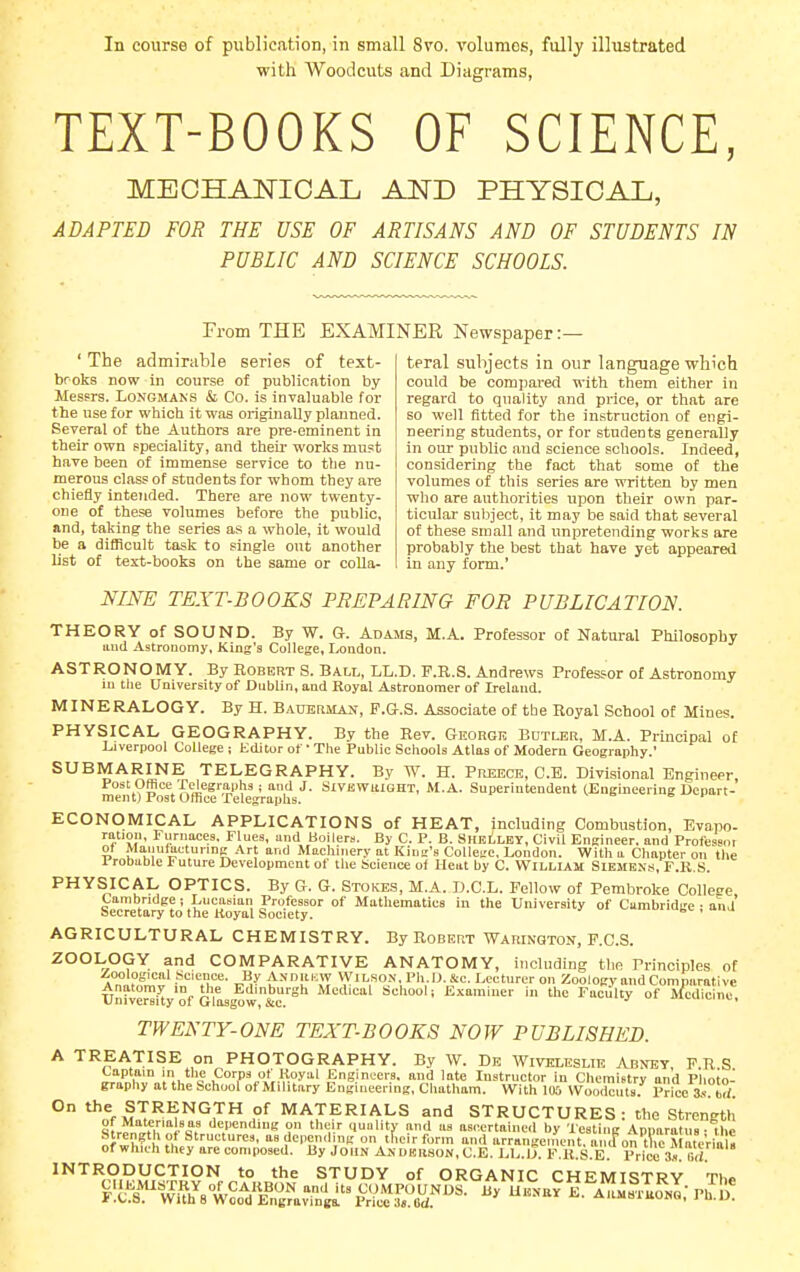 In course of publication, in small Svo. volumes, fully illustrated with Woodcuts and Diagrams, TEXT-BOOKS OF SCIENCE, MECHANICAL AND PHYSICAL, ADAPTED FOR THE USE OF ARTISANS AND OF STUDENTS IN PUBLIC AND SCIENCE SCHOOLS. From THE EXAMINER Newspaper:— teral subjects in our language which could be compared with them either in regai-d to quality and price, or that are so well fitted for the instruction of engi- neering students, or for students generally in our public and science schools. Indeed, considering the fact that some of the volumes of this series are written by men who are authorities upon their own par- ticular sul.iject, it may be said that several of these small and impreteiiding works are probably the best that have yet appeared in any form.' ' The admirable series of text- broks now in course of publication by Messrs. Longmans & Co. is invaluable for the use for which it was originally planned. Several of the Authors are pre-eminent in their own speciality, and theii- works must have been of immense service to the nu- merous class of students for whom they are chiefly intended. There are now twenty- one of these volumes before the public, and, taking the series as a whole, it would be a difficult task to single out another list of text-books on the same or colla- NINE TEXT-BOOKS PREPARING FOR PUBLICATION. THEORY of SOUND. By W. G. Adams, M.A. Professor of Natural Philosophy and Astronomy, King's College, London. ASTRONOMY. By Robert S. Ball, LL.D. F.R.S. Andrews Professor of Astronomy m tiie University of Dublin, and Royal Astronomer of Ireland. MINERALOGY. By H. BAUEtiMAN, P.G.S. Associate of the Royal School of Mines. PHYSICAL GEOGRAPHY. By the Rev. GnoRGn Bdtler, M.A. Principal of Liverpool College ; Editor of • The Public Seliools Atlas of Modern Geography.' SUBMARINE TELEGRAPHY. By W. H. Preeck, C.E. Divisional Engineer Post Office Telegraphs; and J. Sivewuight, M.A. Superintendent (Engmeering Depart- ment) 1 ost Uthce Pelegraphs. ECONOMICAL APPLICATIONS of HEAT, including Combustion, Evapo- ration. Furnaces. Flues, and Boilers. By C. P. B. ShkLley, Civil Engineer, and Professor 01 Maiiufactunng Art and Machinery at Kind's Collei;e. London. With a Chapter on tlie 1 robuble Future Development of the Science of Heat by C. William Siemens, F.R.S. PHYSICAL OPTICS. By G. G. Stokes, M.A. D.C.L. Fellow of Pembroke College Cambridge ; Lucasian Professor of Mathematics in the University of Cambridge • and Secretary to the Royal Society. , .u AGRICULTURAL CHEMISTRY. By Robert Warinqton, F.C.S. ZOOLOGY and COMPARATIVE ANATOMY, including the Principles of .Zoological Science. By Andukw Wilson. Ph.D. Sic. Lecturer on Zoology and Comparative Univer^i^y'of Glas,w,t=^ faculty of i^edicin * TWENTY-ONE TEXTBOOKS NOW PUBLISHED. A TREATISE on PHOTOGRAPHY. By W. Db Wivkleslie Abxey FRS Captain in the Corps ot'Royal Engineers, and late Instructor in Chemistry and p'hoto- graphy at the School of Military Engineering, Chatham. With KB Woodcut^s. Price a^b?; ° *^,%mT'*'^^°? MATERIALS and STRUCTURES: the Strength of MBterialsas depending on their quality and as ascertained by Testing Aonaratus • ihe Strength of Structures, as depending on tfieirform and urrangen.ent, a, <f on t ,e J teVia^^^ of wlmh they are composed. By John Andeiison, C.E. LL.U. F.R.S.E Price 3». M. INTRODUCTION to the STUDY of ORGANIC CHEMISTRY Th» i.C.Si. With 8 Wood Engraving! Price Cd. . .anaoAiiunu, i u.u.