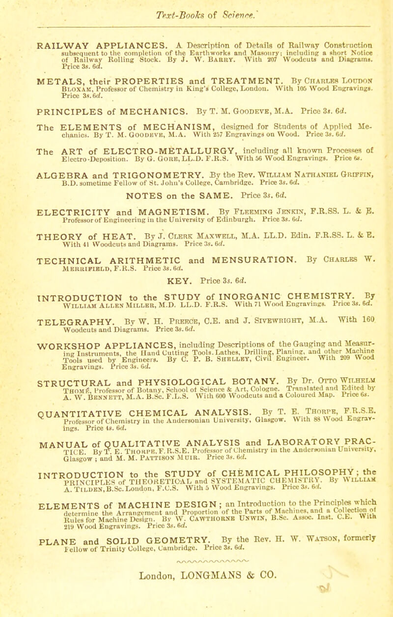 Text-Books of Scienre. RAILWAY APPLIANCES. A Description of Details ot Railway Construction subsequent to tlie comi)letion of the Eartliworks and Masonry; including a short Notice of Railway Rolling Stock. By J. W, BAailY. With 207 Woodcuts and Diagramt. Price 3s. 6d. METALS, their PROPERTIES and TREATMENT. By CnAitMs Loudon Bloxak, Professor of Chemistry in King's College, London. With 105 Wood Engravings. Price 3s. 6i/. PRINCIPLES of MECHANICS. By T. M. GooDEVE, M.A.. Price 3j. 6</. The ELEMENTS of MECHANISM, designed for Students ot Applied lle- chauics. By T. M. GooDlfiVB, M.A. With 257 Engravings on Wood. Price 3s. (it/. The ART of ELECTRO-METALLURGY, including all known Processes of Electro-Deposition. By G. Gore, LL.D. F.R.S. With 56 Wood Engravings. Price 6s. ALGEBRA and TRIGONOMETRY. By the Hev. Wili-iam Nathaniel GRippuf, B.D. sometime Fellow of St. John's College, Cambridge. Price 3s. 6rf. NOTES on the SAME. Price 3s. ed. ELECTRICITY and MAGNETISM. By Fleemikg Jenkim, F.R.SS. L. & p. Professor of Engineering in the University of Edinburgh. Price 3s. 6(1. THEORY of HEAT. By J. Clerk Maxwell, M.A. LL.D. Edin. F.R.S.S. L. & E. With 41 Woodcuts and Diagrams. Price 3s. 6c(. TECHNICAL ARITHMETIC and MENSURATION. By Charlbs W. MERltlFIBLD, F.R.S. Price 3s. 6d. KEY. Price 3i. Gd. INTRODUCTION to the STUDY of INORGANIC CHEMISTRY. By William Allen Miller, M.D. LL.D. F.R.S. With 71 Wood Engravings. Price 3s. 6d. TELEGRAPHY. By W. H. Prbecb, C.E. and J. Sitbwright, M.A. With 160 Woodcuts and Diagrams. Price 3s. 6d. ■WORKSHOP APPLIANCES, including Descriptions of the Gauging and Measur- ing Instruments, the Hand Cutting Tools. Lathes, Drilling, Planing, andother Machine Tools used by Engineers. By C. P. B. Shelley, Civil Engineer. With 209 Wood Engravings. Price 33. 6ci. STRUCTURAL and PHYSIOLOGICAL BOTANY. By Dr. Otto WiLHELii ThomiS, I'rofessor of Botany, School of Science & Art. Cologne. Translated and Edited by A. W. Bennett, M.A. B.Se. F.L.S. With 600 Woodcuts and a Coloured Map. Price bs. QUANTITATIVE CHEMICAL ANALYSIS. By T. E. Thorpe, F^R.S.E. Professor of Chemistry in the Audersouian University, Glasgow. With 83 Wood Engrav- ings. Price is. 6d. MANUAL of QUALITATIVE ANALYSIS and LABORATORY PRAC- TICE By'T. E. Thohpe.F. R.S.E. Proliissor of Chemistry in the Andersoman University, Glasgow i and M. M. PATTisoN M DIB. Price 3s. 6rf. INTRODUCTION to the STUDY of CHEMICAL PHILOSOPHY ; the PRINCIPLES of TUEORETICAL and SYSTEM.iTIC CGEMISTKY. By W ILLIAM A. TlLUEN.B.Sc. London, F.C.S. With 5 Wood Engravings. Price 3s. 6d. ELEMENTS of MACHINE DESIGN; an Introduction to the Principles which determine the Arrangement and Proportion of the Parts of Machines, and a Collection of Rules for Machine Design. Bv W. CawthorNE UNWIN, B.Sc. Assoc. Inst. C.E. With 210 Wood Engravings. Price 3s. fid. PLANE and SOLID GEOMETRY. By the Rev. H. W. Watson, formerly lellow of Trinity College, Cambridge. Price 3s. Bd. London, LONGMANS & CO. j ^